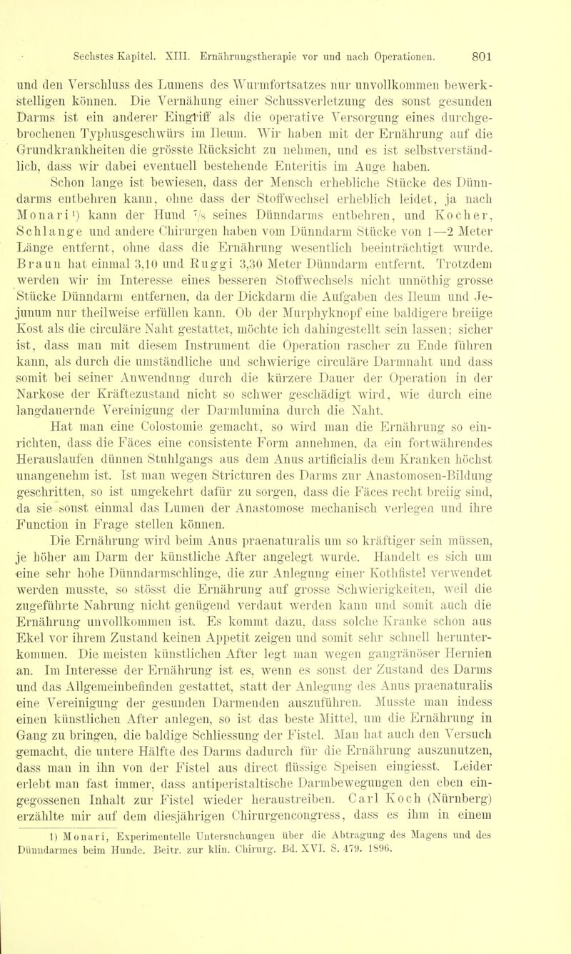 und den Verschluss des Lumens des Wurmfortsatzes nur unvollkommen bewerk- stelligen können. Die Vernähung einer Schussverletzung des sonst gesunden Darms ist ein anderer Eingriff als die operative Versorgung eines durchge- brochenen Typhusgeschwürs im Ileum. Wir haben mit der Ernährung auf die Grundkrankheiten die grösste Rücksicht zu nehmen, und es ist selbstverständ- lich, dass wir dabei eventuell bestehende Enteritis im Auge haben. Schon lange ist bewiesen, dass der Mensch erhebliche Stücke des Dünn- darms entbehren kann, ohne dass der Stoffwechsel erheblich leidet, ja nach Monari1) kann der Hund seines Dünndarms entbehren, und Kocher, Schlange und andere Chirurgen haben vom Dünndarm Stücke von 1—2 Meter Länge entfernt, ohne dass die Ernährung wesentlich beeinträchtigt wurde. Braun hat einmal 3,10 und Euggi 3,30 Meter Dünndarm entfernt. Trotzdem werden wir im Interesse eines besseren Stoffwechsels nicht unnöthig grosse Stücke Dünndarm entfernen, da der Dickdarm die Aufgaben des Ileum und Je- junum nur theilweise erfüllen kann. Ob der Murphyknopf eine baldigere breiige Kost als die circuläre Naht gestattet, möchte ich dahingestellt sein lassen; sicher ist, dass man mit diesem Instrument die Operation rascher zu Ende führen kann, als durch die umständliche und schwierige circuläre Darmnaht und dass somit bei seiner Anwendung durch die kürzere Dauer der Operation in der Narkose der Kräftezustand nicht so schwer geschädigt wird, wie durch eine langdauernde Vereinigung der Darmlumina durch die Naht, Hat man eine Colostomie gemacht, so wird man die Ernährung so ein- richten, dass die Fäces eine consistente Form annehmen, da ein fortwährendes Herauslaufen dünnen Stuhlgangs aus dem Anus artificialis dem Kranken höchst unangenehm ist. Ist man wegen Stricturen des Darms zur Anastomosen-Bildung geschritten, so ist umgekehrt dafür zu sorgen, dass die Fäces recht breiig sind, da sie sonst einmal das Lumen der Anastomose mechanisch verlegen und ihre Function in Frage stellen können. Die Ernährung wird beim Anus praenaturalis um so kräftiger sein müssen, je höher am Darm der künstliche After angelegt wurde. Handelt es sich um eine sehr hohe Dünndarmschlinge, die zur Anlegung einer Kothfistel verwendet werden musste, so stösst die Ernährung auf grosse Schwierigkeiten, weil die zugeführte Nahrung nicht genügend verdaut werden kann und somit auch die Ernährung unvollkommen ist. Es kommt dazu, dass solche Kranke schon aus Ekel vor ihrem Zustand keinen Appetit zeigen und somit sehr schnell herunter- kommen. Die meisten künstlichen After legt man wegen gangränöser Hernien an. Im Interesse der Ernährung ist es, wenn es sonst der Zustand des Darms und das Allgemeinbefinden gestattet, statt der Anlegung des Anus praenaturalis eine Vereinigung der gesunden Darmenden auszuführen. Musste man indess einen künstlichen After anlegen, so ist das beste Mittel, um die Ernährung in Gang zu bringen, die baldige Schliessung der Fistel. Man hat auch den Versuch gemacht, die untere Hälfte des Darms dadurch für die Ernährung auszunutzen, dass man in ihn von der Fistel aus direct flüssige Speisen eingiesst. Leider erlebt man fast immer, dass antiperistaltische Darmbewegungen den eben ein- gegossenen Inhalt zur Fistel wieder heraustreiben. Carl Koch (Nürnberg) erzählte mir auf dem diesjährigen Chirurgencongress, dass es ihm in einem 1) Monari, Experimentelle Untersuchungen über die Abtragung des Magens und des Dünndarmes beim Hunde, Beitr. zur klin. Chirurg. Bd. XVI. S. 479. 1896.