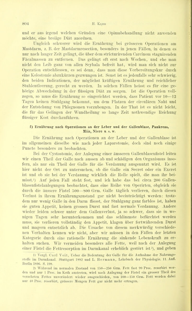 und er aus irgend welchen Gründen eine Opiumbehandlung- nicht amvenden möchte, eine breiige Diät anordnen. Ungleich schwerer wird die Ernährung bei grösseren Operationen am Mastdarm, z. B. der Mastdarmresection, besonders in jenen Fällen, in denen es nur nach langer Zeit gelingt, die über dem stricturirenden Carcinom stagnirenden Fäcalmassen zu entfernen. Das gelingt oft erst nach Wochen, und ehe man nicht den Leib ganz von allen Scybala befreit hat, wird man sich nicht zur Operation entschliessen, es sei denn, dass man diese Vorbereitungskur durch eine Kolostomie abzukürzen gezwungen ist. Sonst ist es jedenfalls sehr schwierig, den beiden Indicationen, der möglichst kräftigen Ernährung und reichlicher Stuhlentleerung, gerecht zu werden. In solchen Fällen heisst es für eine ge- hörige Abwechslung in der flüssigen Diät zu sorgen. Ist die Operation voll- zogen, so muss die Ernährung so eingerichtet werden, dass Patient vor 10—12 Tagen keinen Stuhlgang bekommt, um dem Platzen der circulären Naht und der Entstehung von Phlegnomen vorzubeugen. In der That ist es nicht leicht, die für das Gelingen der Wundheilung so lange Zeit nothwendige Reichung flüssiger Kost durchzuführen. f) Ernährung nach Operationen an der Leber und der Gallenblase, Pankreas, Miiz, Niere u. s. w. Die Ernährung nach Operationen an der Leber und der Gallenblase ist im allgemeinen dieselbe wie nach jeder Laparotomie, doch sind noch einige Puncte besonders zu beobachten. Bei der Cystostomie, der Anlegung einer äusseren Gallenblasenfistel leiten wir einen Theil der Galle nach aussen ab und schädigen den Organismus inso- fern, als nur ein Theil der Galle für die Verdauung ausgenutzt wird. Es ist hier nicht der Ort zu untersuchen, ob die Galle ein Secret oder ein Excret ist und ob sie bei der Verdauung wirklich die Rolle spielt, die man ihr bei- misst.1) Auf jeden Fall steht fest, und ich habe das bei circa 200 Gallen- blasenfistelanlegungen beobachtet, dass eine Reihe von Operirten, obgleich sie durch die äussere Fistel 500—800 Grm. Galle täglich verlieren, durch diesen Verlust in ihrem Ernährungszustand gar nicht beeinträchtigt werden: trotz- dem nur wenig Galle in den Darm fliesst, der Stuhlgang ganz farblos ist, haben sie guten Appetit, keinen grossen Durst und fast normale Verdauung. Andere wieder leiden schwer unter dem Gallenverlust, ja so schwer, dass sie in we- nigen Tagen sehr herunterkommen und das schlimmste befürchtet werden muss, sie verlieren vollständig den Appetit, klagen über fortwährenden Durst und magern entsetzlich ab. Die Ursache von diesem merkwürdig verschiede- nen Verhalten kennen wir nicht, aber wir müssen in den Fällen der letzten Kategorie durch eine rationelle Ernährung die sinkende Lebenskraft zu er- halten suchen. Wir vermeiden besonders alle Fette, weil nach der Anlegung einer Fistel die Fettresorption im Darmkanal erheblich gestört ist2), und geben 1) Vergl. Carl Voit, Ueber die Bedeutung der Galle für die Aufnahme der Nahrungs- stoffe im Darmkanal. Stuttgart 1882 und L. Hermann, Lehrbuch der Physiologie. 11. Aufl. Berlin 1896. S. 198. 2) Während im normalen Zustand von 150—250 Grm. Fett fast 99 Proc. resorbirt wer- den und nur 1 Proc. im Koth austreten, wird nach Anlegung der Fistel ein grosser Theil des verzehrten Fettes unverändert wieder ausgeschieden, von 100—150 Grm. Fett werden dabei nur 40 Proc. resorbirt, grössere Mengen Fett gar nicht mehr ertragen.