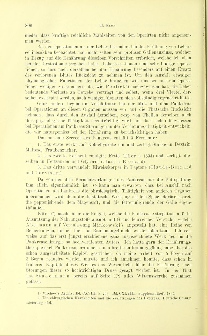 nieder, dass kräftige reichliche Mahlzeiten von den Operirten nicht angenom- men werden. Bei den Operationen an der Leber, besonders bei der Eröffnung von Leber- echinocokken beobachtet man nicht selten sehr profusen Gallenausfiuss, welcher in Bezug auf die Ernährung dieselben Vorschriften erfordert, welche ich oben bei der Cystostomie gegeben habe. Leberresectionen sind sehr blutige Opera- tionen, so dass nach derselben bei der Ernährung besonders auf einen Ersatz des verlorenen Blutes Bücksicht zu nehmen ist, Um den Ausfall etwaiger physiologischer Functionen der Leber brauchen wir uns bei unseren Opera- tionen weniger zu kümmern, da, wie Ponfick1) nachgewiesen hat,, die Leber bedeutende Verluste an Gewebe verträgt und selbst, Avenn drei Viertel der- selben exstirpirt werden, nach wenigen Monaten sich vollständig regenerirt hatte. Ganz anders liegen die Verhältnisse bei der Milz und dem Pankreas; bei Operationen an diesen Organen müssen wir auf die Thatsache Bücksicht nehmen, dass durch den Ausfall derselben, resp. von Theilen derselben auch ihre physiologische Thätigkeit beeinträchtigt wird, und dass sich infolgedessen bei Operationen am Pankreas Störungen in der Verdauungsthätigkeit entwickeln, die wir naturgemäss bei der Ernährung zu berücksichtigen haben. Das normale Secrect des Pankreas enthält 3 Fermente: 1. Das erste wirkt auf Kohlehydrate ein und zerlegt Stärke in Dextrin, Maltose, Traubenzucker. 2. Das zweite Ferment emulgirt Fette (Eberle 1834) und zerlegt die- selben in Fettsäuren und Glycerin (Claude-Bernard). 3. Das dritte verwandelt Eiweisskörper in Peptone (Claude-Bernard und Corvisart). Da von den drei Fermentwirkungen des Pankreas nur die Fettspaltung ihm allein eigenthümlich ist, so kann man erwarten, dass bei Ausfall nach Operationen am Pankreas die physiologische Thätigkeit von anderen Organen übernommen wird, denn die diastatische Wirkung ist dem Speicheldrüsensecret, die peptonisirende dem Magensaft, und die fettemulgirende der Galle eigen- thümlich. Körte2) macht über die Folgen, welche die Pankreasexstirpation auf die Ausnutzung der Nahrungsstoffe ausübt, auf Grund lehrreicher Versuche, Avelche Abel mann auf Veranlassung Minkowskis angestellt hat, eine Beihe von Bemerkungen, die ich hier aus Baummangel nicht wiederholen kann. Ich ver- weise auf das erst jüngst erschienene ganz ausgezeichnete Werk des um die Pankreaschirurgie so hochverdienten Autors. Ich hätte gern der Ernährungs- therapie nach Pankreasoperationen einen breiteren Baum gegönnt, habe aber das schon ausgearbeitete Kapitel gestrichen, da meine Arbeit von 5 Bogen auf 3 Bogen reducirt werden musste und ich annehmen konnte, dass schon in früheren Kapiteln dieses Werkes das Wesentliche über die Ernährung nach Störungen dieser so hochwichtigen Drüse gesagt worden ist. In der That hat Stadel mann bereits auf Seite 379 alles Wissenswerthe zusammen gefasst. 1) Virchow's Archiv. Bd. CXVIII. S. 209. Bd. CXLVIII. Supplementheft 1895. 2) Die chirurgischen Krankheiten und die Verletzungen des Pancreas. Deutsche Chiurg. Lieferung 45 d.