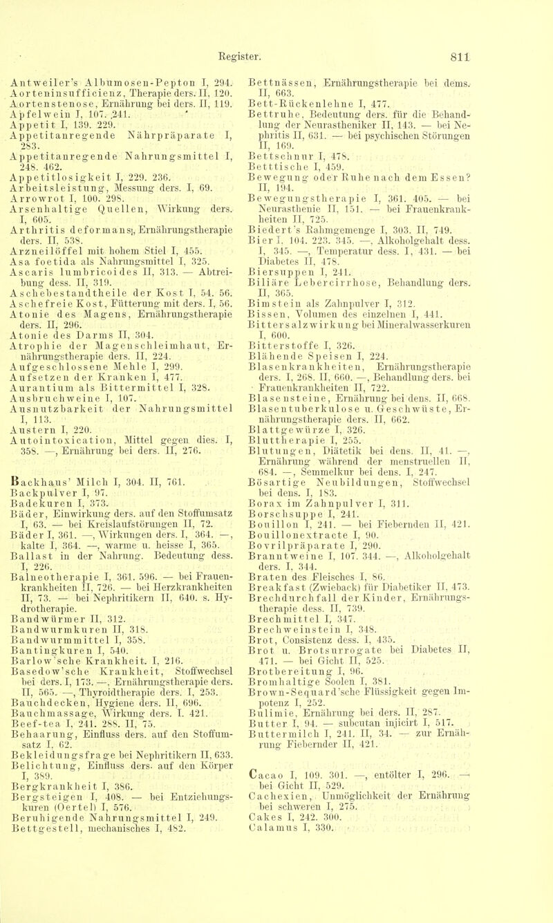 Antweiler's Albumosen-Pepton I, 294. Aorteninsufficienz, Therapieders.il, 120. Aortenstenose, Ernährnng bei ders. II, 119. Apfelwein I, 107. ,241. Appetit I, 139. 229. Appetitanregende Nährpräparate I, 283. Appetitanregende Nahrungsmittel I, 248. 462. Appetitlosigkeit I, 229. 236. Arbeitsleistung, Messung ders. I, 69. Arrowrot I, 100. 298. Arsenhaltige Quellen, Wirkung ders. I, 605. Arthritis deformansj, Ernährungstherapie ders. II, 538. Arzneilöffel mit hohem Stiel I, 455. Asa foetida als Nahrungsmittel I, 325. Ascaris lumbricoides II, 313. — Abtrei- bung dess. II, 319. Aschebestandtheile der Kost T, 54. 56. Aschefreie Kost, Fütterung mit ders. I, 56. Atonie des Magens, Ernährungstherapie ders. II, 296. Atonie des Darms II, 304. Atrophie der Magenschleimhaut, Er- nährungstherapie ders. II, 224. Aufgeschlossene Mehle I, 299. Aufsetzen der Kranken I, 477. Aurantium als Bittermittel I, 328. Ausbruchweine I, 107. Ausnutzbarkeit der Nahrungsmittel I, 113. Austern I, 220. Autointoxication, Mittel gegen dies. I, 358. —, Ernährung bei ders. Ii, 276. Backhaus' Milch I, 304. II, 761. Backpulver I, 97. Badekuren I, 373. Bäder, Einwirkung ders. auf den Stoffumsatz I, 63. — bei Kreislaufstörungen II, 72. Bäder I, 361. — Wirkungen ders. I, 364. —, kalte I, 364. —, warme u. heisse I, 365. Ballast in der Nahrung. Bedeutung dess. I, 226. Balneotherapie I, 361. 596. — bei Frauen- krankheiten II, 726. — bei Herzkrankheiten II, 73. — bei Nephritikern II, 640. s. Hy- drotherapie. Bandwürmer II, 312. Bandwurmkuren II, 318. Bandwurmmittel I, 358. Bantingkuren I, 540. Barlow'sche Krankheit. I, 216. Basedow'sche Krankheit, Stoffwechsel bei ders. I, 173.—. Ernährungstherapie ders. II, 565. —, Thyroidtherapie ders. I, 253. Bauchdecken, Hygiene ders. II, 696. Bauchmassage, Wirkung ders. I. 421. Beef-tea I, 241. 288. II, 75. Behaarung, Einfluss ders. auf den Stoffum- satz I, 62. Bekleidungsfra ge bei Nephritikern II, 633. Belichtung, Einfluss ders. auf den Körper I, 389. Bergkrankheit I, 386. Bergsteigen I, 408. — bei Entziehungs- kuren (Oertel) I, 576. Beruhigende Nahrungsmittel I, 249. Bettgestell, mechanisches I, 482. Bettnässen, Ernährungstherapie bei dems. II, 663. Bett-Rückenlehne I, 477. Bettruhe, Bedeutung ders. für die Behand- lung der Neurastheniker II, 143. — bei Ne- phritis II, 631. :— bei psychischen Störungen II, 169. Bettschnur I, 478. Betttische I, 459. Bewegung oder Ruhe nach dem Essen? II, 194. Bewegungstherapie I, 361. 405. — bei Neurasthenie II, 151. — bei Frauenkrank- heiten II, 725. Biedert;s Rahmgemenge I, 303. II, 749. Bierl. 104. 223. 345. —. Alkoholgehalt dess. I, 345. —, Temperatur dess. I, 431. — bei Diabetes II. 478. Biersuppen I, 241. Biliäre Lebercirrhose, Behandlung ders. II, 365. Bim stein als Zahnpulver I, 312. Bissen, Volumen des einzelnen I, 441. B i 11 e r s a 1 z w i r k u n g bei Mineralwasserkuren I, 600. Bitterstoffe I, 326. Blähende Speisen I, 224. Blasenkrankheiten, Ernährungstherapie ders. I, 268. II, 660. —, Behandlung ders. bei ■ Frauenkrankheiten II, 722. Blasensteine, Ernährung bei dens. 11,668. Blasentuberkulose u. Geschwüste, Er- nährungstherapie ders. II, 662. Blattgewürze I, 326. Bluttherapie I, 255. Blutungen, Diätetik bei dens. II, 41. —, Ernährung während der menstruellen II, 684. —, Semmelkur bei dens. I, 247. Bösartige Neubildungen, Stoffwechsel bei dens. I, 183. Borax im Zahnpulver I, 311. Borschsuppe I, 241. Bouillon I, 241. — bei Fiebernden II, 421. Bouillonextracte I, 90. Bovrilpräparate I, 290. Branntweine I, 107. 344. —, Alkoholgehalt ders. I, 344. Braten des Fleisches I, 86. Break fast (Zwieback) für Diabetiker II, 473. Brechdurchfall der Kinder, Ernährungs- therapie dess. II, 739. Brechmittel I, 347. Brechweinstein I, 348. Brot, Consistenz dess. I, 435. Brot u. Brotsurrogate bei Diabetes II, 471. — bei Gicht II, 525. Brotbereitung I, 96. Bromhaltige Soolen I, 381. Brown-Sequard'sche Flüssigkeit gegen Im- potenz I, 252. Bulimie, Ernährung bei ders. II, 287. Butter I, 94. — subcutan injicirt I, 517. Buttermilch I, 241. II, 34. — zur Ernäh- rung Fiebernder II, 421. Cacao I, 109. 301. —, entölter I, 296. — bei Gicht II, 529. Cachexien, Unmöglichkeit der Ernährung bei schweren I, 275. Cakes I, 242. 300. Calamus I, 330.