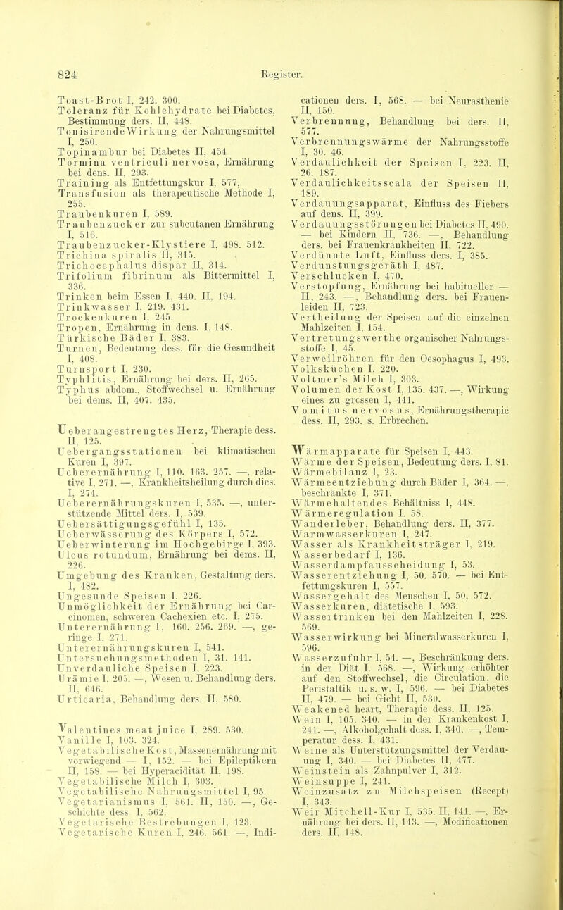 Toast-Brot I, 242. 300. Toleranz für Kohlehydrate bei Diabetes, Bestimmung' ders. II, 448. Tonisir ende Wirkung der Nahrungsmittel I, 250. Topinambur bei Diabetes II, 454 Tormina ventriculi nervosa, Ernährung bei dens. II, 293. Training als Entfettungskur I, 577, Transfusion als therapeutische Methode I, 255. Traubenkuren I, 589. Traubenzucker zur subcutanen Ernährung I, 516. Traubenzucker-Klystiere I, 498. 512. Trichina spiralis II, 315. Trichocephalus dispar II, 314. Trifolium fibrinum als Bittermittel I, 336. Trinken beim Essen I, 440. II, 194. Trinkwasser I, 219. 431. Trockenkuren I, 245. Tropen, Ernährung in dens. I, 148. Türkische Bäder I, 383. Turnen, Bedeutung dess. für die Gesundheit I, 408. Turnsport I, 230. Typhiitis, Ernährung bei ders. II, 265. Typhus abdom., Stoffwechsel u. Ernährung bei dems. II, 407. 435. TJeberangestrengtes Herz, Therapie dess. II, 125. Uebergangs Stationen bei klimatischen Kuren I, 397. Ueberernährung I, 110. 163. 257. —, rela- tive I, 271. —, Krankheitsheilung durch dies. I, 274. Ueberernährungskuren I, 535. —, unter- stützende Mittel ders. I, 539. Uebersättigungsgefühl I, 135. Ueberwässerung des Körpers I, 572. Ueberwinterung im Hochgebirge I, 393. Ulcus rotundum, Ernährung bei dems. H, 226. Umgebung des Kranken, Gestaltung ders. I, 482. Ungesunde Speisen I, 226. Unmöglichkeit der Ernährung bei Car- cinomen, schweren Cachexien etc. I, 275. Unterernährung I, 160. 256. 269. —, ge- ringe I, 271. Unterernährungskuren I, 541. Untersuchungsmethoden I, 31. 141. Unverdauliche Speisen I, 223. Urämie I, 205. —, Wesen u. Behandlung ders. H, 646. Urticaria, Behandlung ders. II, 580. Valentines meat juice I, 289. 530. Vanille I, 103. 324. VegetabilischeKost, Massenernährung mit vorwiegend — I, 152. — bei Epileptikern H, 158. — bei Hyperacidität II, 198. Vegetabilische Milch I, 303. Vegetabilische Nahrungsmittel I, 95. Vegetarianismus I, 561. II, 150. —, Ge- schichte dess 1, 562. Vegetarische Bestrebungen I, 123. Vegetarische Kuren I, 246. 561. —. Indi- cationen ders. I, 568. — bei Neurasthenie H, 150. Verbrennung, Behandlung bei ders. II, 577. Verbrennungswärme der Nahrungsstoffe I, 30. 46. Verdaulichkeit der Speisen I, 223. II, 26. 187. Verdaulichkeitsscala der Speisen II, 189. Verdauungsapparat, Einfluss des Fiebers auf dens. H, 399. Verdauungsstöru ngen bei Diabetes II, 490. — bei Kindern II, 736. —, Behandlung ders. bei Frauenkrankheiten II, 722. Verdünnte Luft, Einfluss ders. I, 385. Verdunstungsgeräth I, 487. Verschlucken I, 470. Verstopfung, Ernährung bei habitueller — II, 243. —, Behandlung ders. bei Frauen- leiden II, 723. Vertheilung der Speisen auf die einzelnen Mahlzeiten I, 154. Vertretungswerthe organischer Nahrungs- stoffe I, 45. Verweilröhren für den Oesophagus I, 493. Volksküchen I, 220. Voltmer's Milch I, 303. Volumen der Kost I, 135. 437. —, Wirkung eines zu grossen I, 441. Vomitus n e r v o s u s, Ernährungstherapie dess. II, 293. s. Erbrechen. Wärmapparate für Speisen I, 443. Wärme der Speisen, Bedeutung ders. I, 81. Wärmebilanz 1, 23. Wärmeentziehung durch Bäder I, 364.—, beschränkte I, 371. Wärme haltendes Behältniss I, 448. Wärmeregulation 1. 58. Wanderleber, Behandlung ders. II, 377. Warmwasserkuren I, 247. Wasser als Krankheitsträger I, 219. Wasserbedarf I, 136. Wasserdampfausscheidung I, 53. Wasserentziehung I, 50. 570. — bei Ent- fettungskuren I, 557. Wassergehalt des Menschen I, 50, 572. Wasserkuren, diätetische I, 593. Wassertrinken bei den Mahlzeiten I, 228. 569. Wasser Wirkung bei Mineralwasserkuren I, 596. Wasserzufuhr I, 54. —, Beschränkung ders. in der Diät I. 568. —, Wirkung erhöhter auf den Stoffwechsel, die Circulation, die Peristaltik u. s. w. I, 596. — bei Diabetes H, 479. — bei Gicht II, 530. Weakened heart, Therapie dess. H, 125. Wein I, 105. 340. — in der Krankenkost I, 241. —, Alkoholgehalt dess. I, 340. —, Tem- peratur dess. I, 431. Weine als Unterstützungsmittel der Verdau- ung I, 340. — bei Diabetes II, 477. Weinstein als Zahnpulver I, 312. Weinsuppe I, 241. Weinzusatz zu Milchspeisen (Becept) I, 343. Weir Mitchell-Kur I, 535. II, 141. —, Er- nährung bei ders. II, 143. —, Modifikationen ders. H, 148.