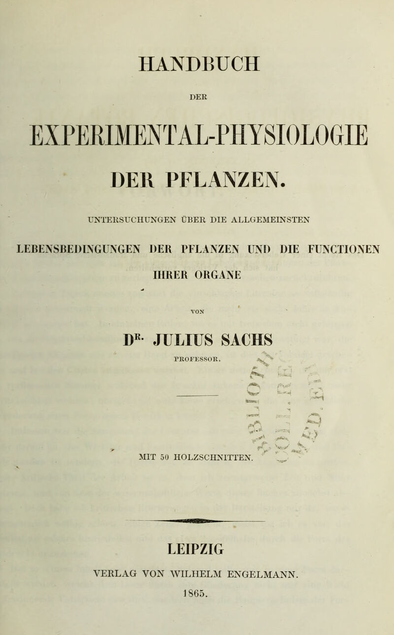 DER EXPERIMENT AL-PHY SIOLOGIE DER PFLANZEN. UNTERSUCHUNGEN ÜBER DIE ALLGEMEINSTEN LEBENSBEDINGUNGEN DER PFLANZEN UND DIE FUNCTIONEN IHRER ORGANE VON I)K JULIUS SACHS PROFESSOR. ■wz». . W **- MIT 50 HOLZSCHNITTEN. LEIPZIG VERLAG VON WILHELM ENGELMANN. 1865.