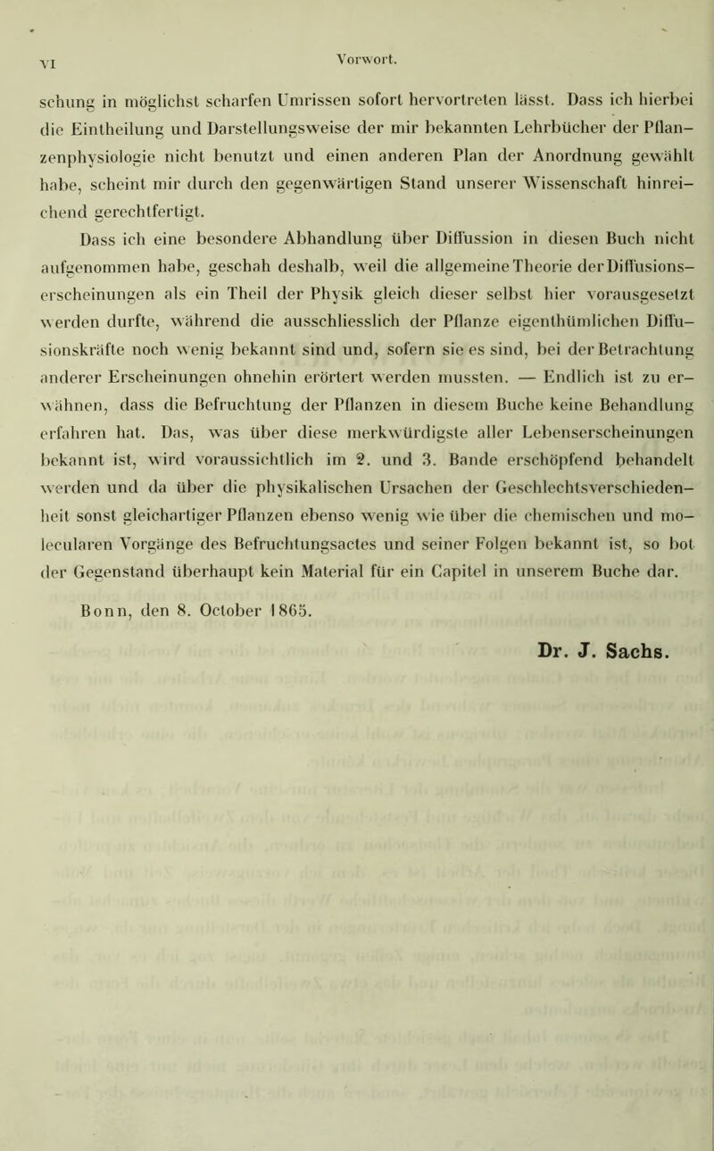 schung in möglichst scharfen Umrissen sofort hervortreten lässt. Dass ich hierbei die Eintheilung und Darstellungsweise der mir bekannten Lehrbücher der Pflan- zenphysiologie nicht benutzt und einen anderen Plan der Anordnung gewählt habe, scheint mir durch den gegenwärtigen Stand unserer Wissenschaft hinrei- chend gerechtfertigt. Dass ich eine besondere Abhandlung über Diflüssion in diesen Buch nicht aufgenommen habe, geschah deshalb, weil die allgemeine Theorie derDifiüsions- erscheinungen als ein Theil der Physik gleich dieser selbst hier vorausgesetzt werden durfte, während die ausschliesslich der Pflanze eigenthümlichen Difi'u- sionskräfte noch wenig bekannt sind und, sofern sie es sind, bei der Betrachtung anderer Erscheinungen ohnehin erörtert werden mussten. — Endlich ist zu er- wähnen, dass die Befruchtung der Pflanzen in diesem Buche keine Behandlung erfahren hat. Das, was über diese merkwürdigste aller Lebenserscheinungen bekannt ist, wird voraussichtlich im 2. und 3. Bande erschöpfend behandelt werden und da über die physikalischen Ursachen der Geschlechtsverschieden- heit sonst gleichartiger Pflanzen ebenso wenig wie über die chemischen und mo- lecularen Vorgänge des Befruchtungsactes und seiner Folgen bekannt ist, so bot der Gegenstand überhaupt kein Material für ein Capitel in unserem Buche dar. Bonn, den 8. October 1865. Dr. J. Sachs.