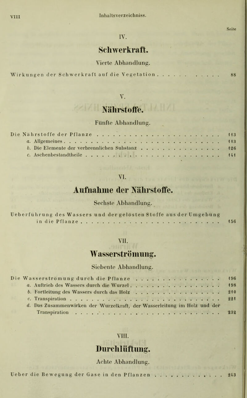 Seile IV. Schwerkraft. Vierte Abhandlung. Wirkungen der Schwerkraft auf die Vegetation 88 V. Nährstoffe. Fünfte Abhandlung. Die Nährstoffe der Pflanze 113 a. Allgemeines 113 b. Die Elemente der verbrennlichen Substanz 126 c. Aschenbestandtheile 141 VI. Aufnahme (1er Nährstoffe. Sechste Abhandlung. Ueberführung des Wassers und dergelöstenStoffe aus der Umgebung i n die Pflanze 156 VII. Wasserströmung. Siebente Abhandlung. Die Wasserströmung durch die Pflanze 196 a. Auftrieb des Wassers durch die Wurzel 198 b. Fortleitung des Wassers durch das Holz 210 c. Transpiration 221 d. Das Zusammenwirken der Wurzelkraft, der Wasserleitung im Holz und der Transpiration 232 VIII. Durchlüftung. Achte Abhandlung. Ueber die Bewegung der Gase in den Pflanzen 243