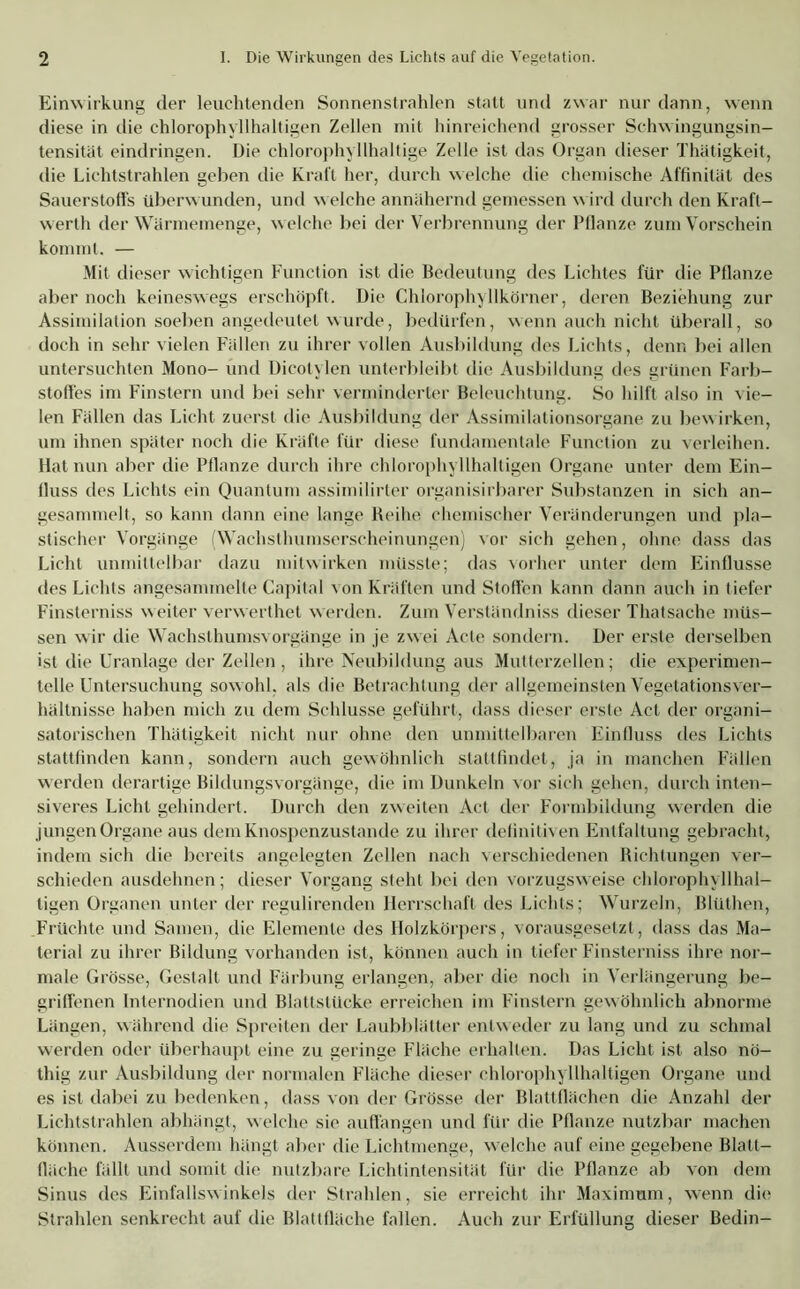 Einwirkung der leuchtenden Sonnenstrahlen statt und zwar nur dann, wenn diese in die chlorophyllhaltigen Zellen mit hinreichend grosser Schwingungsin- tensität eindringen. Die chlorophyllhaltige Zelle ist das Organ dieser Thätigkeit, die Lichtstrahlen geben die Kraft her, durch welche die chemische Affinität des Sauerstoffs überwunden, und welche annähernd gemessen wird durch den Kraft- werth der Wärmemenge, w elche bei der Verbrennung der Pflanze zum Vorschein kommt. — Mit dieser wichtigen Function ist die Bedeutung des Lichtes für die Pflanze aber noch keineswegs erschöpft. Die Chlorophyllkörner, deren Beziehung zur Assimilation soeben angedeutet wurde, bedürfen, wenn auch nicht überall, so doch in sehr vielen Fällen zu ihrer vollen Ausbildung des Lichts, denn bei allen untersuchten Mono- und Dicotylen unterbleibt die Ausbildung des grünen Farb- stoffes im Finstern und bei sehr verminderter Beleuchtung. So hilft also in vie- len Fällen das Licht zuerst die Ausbildung der Assimilationsorgane zu bewirken, um ihnen später noch die Kräfte für diese fundamentale Function zu verleihen. Hat nun aber die Pflanze durch ihre chlorophyllhaltigen Organe unter dem Ein- fluss des Lichts ein Quantum assimilirter organisirbarer Substanzen in sich an- gesammelt, so kann dann eine lange Beihe chemischer Veränderungen und pla- stischer Vorgänge (Wachsthumserscheinungen) vor sich gehen, ohne dass das Licht unmittelbar dazu mitwirken müsste; das vorher unter dem Einflüsse des Lichts angesammelte Capital von Kräften und Stoffen kann dann auch in tiefer Finsterniss w eiter verwerthet w erden. Zum Verständniss dieser Thatsache müs- sen wir die Wachsthumsvorgänge in je zwei Acte sondern. Der erste derselben ist die Uranlage der Zellen , ihre Neubildung aus Mutterzellen; die experimen- telle Untersuchung sowohl, als die Betrachtung der allgemeinsten Vegetationsver- hältnisse haben mich zu dem Schlüsse geführt, dass dieser erste Act der organi- satorischen Thätigkeit nicht nur ohne den unmittelbaren Einfluss des Lichts stattfinden kann, sondern auch gewöhnlich slattfindet, ja in manchen Fällen werden derartige Bildungsvorgänge, die im Dunkeln vor sich gehen, durch inten- siveres Licht gehindert. Durch den zweiten Act der Formbildung werden die jungen Organe aus dem Knospenzustande zu ihrer definitiven Entfaltung gebracht, indem sich die bereits angelegten Zellen nach verschiedenen Bichlungen ver- schieden ausdehnen; dieser Vorgang steht bei den vorzugsweise chlorophyllhal- ligen Organen unter der regulirenden Herrschaft des Lichts; Wurzeln, Blüthen, Früchte und Samen, die Elemente des Holzkörpers, vorausgesetzt, dass das Ma- terial zu ihrer Bildung vorhanden ist, können auch in tiefer Finsterniss ihre nor- male Grösse, Gestalt und Färbung erlangen, aber die noch in Verlängerung be- griffenen Internodien und Blattslücke erreichen im Finstern gewöhnlich abnorme Längen, während die Spreiten der Laubblätter entweder zu lang und zu schmal werden oder überhaupt eine zu geringe Fläche erhalten. Das Licht ist also nö- thig zur Ausbildung der normalen Fläche dieser chlorophyllhaltigen Organe und es ist dabei zu bedenken, dass von der Grösse der Blattflächen die Anzahl der Lichtstrahlen abhängt, welche sie auffangen und für die Pflanze nutzbar machen können. Ausserdem hängt aber die Lichtmenge, welche auf eine gegebene Blatt— fläche fällt und somit die nutzbare Lichtintensität für die Pflanze ab von dem Sinus des Einfallswinkels der Strahlen, sie erreicht ihr Maximum, wenn die Strahlen senkrecht auf die Blattfläche fallen. Auch zur Erfüllung dieser Bedin-