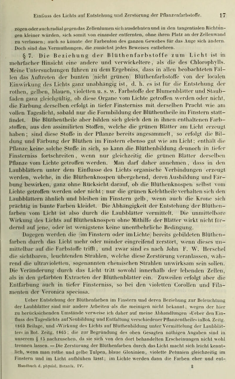 zögen oderauchradial gegen das Zellenlumen sich ausdehnten und in den tangentialen Richtun- gen kleiner wurden, sich somit von einander entfernten, ohne ihren Platz an der Zellenwand zu verlassen; auch so könnte der Farbenton des ganzen Gewebes für das Auge sich ändern. Doch sind das Vermuthungen, die zunächst jedes Beweises entbehren. §7. Die Beziehung der Blüthenfarbstoffe zum Lieht ist in mehrfacher Hinsicht eine andere und verwickeltere, als die des Chlorophylls. Meine Untersuchungen fuhren zu dem Ergebniss, dass in allen beobachteten Fäl- len das Auftreten der bunten (nicht grünen Blüthenfarbstoffe von der localen Einwirkung des Lichts ganz unabhängig ist, d. h. es ist für die Entstehung der rothen, gelben, blauen, violetten u. s. w. Farbstoffe der Blumenblätter und Staub- läden ganz gleichgültig, ob diese Organe vom Lichte getroffen werden oder nicht, die Färbung derselben erfolgt in tiefer Finsterniss mit derselben Pracht w ie am vollen Tageslicht, sobald nur die Formbildung der Blüthentheile im Finstern statt— iindet. Die Blüthentheile aber bilden sich gleich den in ihnen enthaltenen Farb- stoffen. aus den assimilirten Stoffen, welche die grünen Blätter am Licht erzeugt haben; sind diese Stoffe in der Pflanze bereits angesammelt, so erfolgt die Bil- dung und Färbung der Blüthen im Finstern ebenso gut wie am Licht; enthält die Pflanze keine solche Stoffe in sich, so kann die Blüthenbildung dennoch in tiefer Finsterniss fortschreiten, wenn nur gleichzeitig die grünen Blätter derselben Pflanze vom Lichte getroffen werden. Man darf daher annehmen, dass in den Laubblättern unter dem Einflüsse des Lichts organische Verbindungen erzeugt w erden, w elche, in die Blüthenknospen übergehend, deren Ausbildung und Fär- bung bewirken, ganz ohne Rücksicht darauf, ob die Blüthenknospen selbst vom Lichte getroffen werden oder nicht; nur die grünen Kelchtheile verhalten sich den Laubblättern ähnlich und bleiben im Finstern gelb, wenn auch die Krone sich prächtig in bunte Farben kleidet. Die Abhängigkeit der Entstehung der Blüthen- farben vom Licht ist also durch die Laubblätter vermittelt. Die unmittelbare Wirkung des Lichts auf Blüthenknospen ohne Mithilfe der Blätter w irkt nicht för- dernd auf jene, oder ist w enigstens keine unentbehrliche Bedingung. Dagegen w erden die (im Finstern oder im Lichte) bereits gebildeten Blüthen- farben durch das Licht mehr oder minder eingreifend zerstört, w enn dieses un- mittelbar auf die Farbstoffe trifft, und zwar sind es nach John F. W. Hersehel die sichtbaren, leuchtenden Strahlen, welche diese Zerstörung veranlassen, wäh- rend die ultravioletten, sogenannten chemischen Strahlen unwirksam sein sollen. Die Veränderung durch das Licht tritt sowohl innerhalb der lebenden Zellen, als in den gefärbten Extracten der Blüthenblätter ein. Zuweilen erfolgt aber die Entfärbung auch in tiefer Finsterniss, so bei den violetten Corollen und Fila- menten der Veronica speciosa. Leber Entstehung der Blüthenfarben im Finstern und deren Beziehung zur Beleuchtung der Laubblätter sind mir andere Arbeiten als die meinigen nicht bekannt ; wegen der hier zu berücksichenden Umstände verweise ich daher auf meine Abhandlungen »Ueber den Ein- fluss des Tageslichts aufNeubildung und Entfaltung verschiedener Pflanzentheile« inBot. Zeitg. 1863 Beilage, und »Wirkung des Lichts auf Blüthenbildung unter Vermittelung der Laubblät- ter« in Bot. Zeitg. 1865; die zur Begründung des oben Gesagten nöthigen Angaben sind in unserem § 15 nachzusehen, da sie sich von den dort behandelten Erscheinungen nicht wohl trennen lassen. —Die Zerstörung der Blüthenfarben durch das Licht macht sich leicht kennt- lich, wenn man rothe und gelbe Tulpen, blaue Gloxinien, violette Petunien gleichzeitig im Finstern und im Licht aufblühen lässt; im Lichte werden dann die Farben eher und ent- Handbuch d. physiol. Botanik. IV’. 2