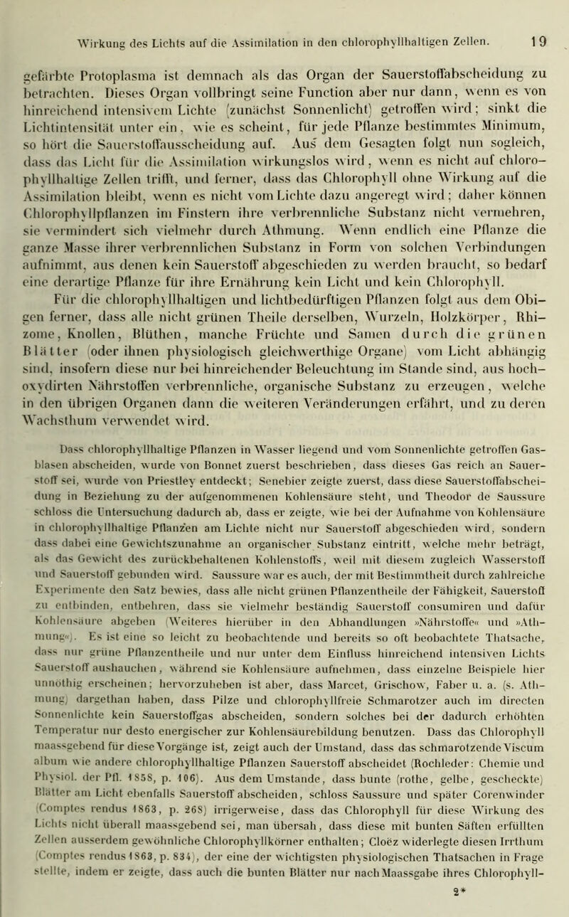 gefärbte Protoplasma ist demnach als das Organ der Sauerstoffabscheidung zu betrachten. Dieses Organ vollbringt seine Function aber nur dann, wenn es von hinreichend intensivem Lichte (zunächst Sonnenlicht) getroffen wird; sinkt die Lichtintensität unter ein, wie es scheint, für jede Pflanze bestimmtes Minimum, so hört die Sauerstoffausscheidung auf. Aus dem Gesagten folgt nun sogleich, dass das Licht für die Assimilation wirkungslos wird, wenn es nicht auf chloro- phyllhallige Zellen trifft, und ferner, dass das Chlorophyll ohne Wirkung auf die Assimilation bleibt, wenn es nicht vom Lichte dazu angeregt wird; daher können Chloroph\ llpflanzen im Finstern ihre verbrennliche Substanz nicht vermehren, sie vermindert sich vielmehr durch Athmung. Wenn endlich eine Pflanze die ganze Masse ihrer verbrennlichen Substanz in Form von solchen Verbindungen aufnimmt, aus denen kein Sauerstoff abgeschieden zu werden braucht, so bedarf eine derartige Pflanze für ihre Ernährung kein Licht und kein Chlorophyll. Für die chlorophyllhaltigen und lichtbedürftigen Pflanzen folgt aus dem Obi- gen ferner, dass alle nicht grünen Theile derselben, Wurzeln, Holzkörper, Rhi- zome, Knollen, Rlüthen, manche Früchte und Samen durch die grünen Blätter oder ihnen physiologisch gleichwerthige Organe) vom Licht abhängig sind, insofern diese nur bei hinreichender Beleuchtung im Stande sind, aus hoeh- oxydirten Nährstoffen verbrennliche, organische Substanz zu erzeugen, welche in den übrigen Organen dann die weiteren Veränderungen erfährt, und zu deren Wachsthum verwendet wird. Dass chlorophyllhaltige Pflanzen in Wasser liegend und vom Sonnenlichte getroffen Gas- blasen abseheiden, wurde von Bonnet zuerst beschrieben, dass dieses Gas reich an Sauer- stoff sei, wurde von Priestley entdeckt ; Scnebier zeigte zuerst, dass diese Sauerstoffabschei- dung in Beziehung zu der aufgenommenen Kohlensäure steht, und Theodor de Saussure schloss die Untersuchung dadurch ab, dass er zeigte, wie bei der Aufnahme von Kohlensäure in chlorophx 11haltige Pflanzen am Lichte nicht nur Sauerstoff abgeschieden wird, sondern dass dabei eine Gewichtszunahme an organischer Substanz eintritt, welche mehr beträgt, als das Gewicht des zurückbehaltenen Kohlenstoffs, weil mit diesem zugleich Wasserstoff und Sauerstoff gebunden wird. Saussure war es auch, der mit Bestimmtheit durch zahlreiche Experimente den Satz bewies, dass alle nicht grünen Pflanzentheile der Fähigkeit, Sauerstoff zu entbinden, entbehren, dass sie vielmehr beständig Sauerstoff consumiren und dafür Kohlensäure abgeben Weiteres hierüber in den Abhandlungen »Nährstoffe« und »Ath- mung«;. Es ist eine so leicht zu beobachtende und bereits so oft beobachtete Thatsache, dass nur grüne Pflanzentheile und nur unter dem Einfluss hinreichend intensiven Lichts Sauerstoff aushauclien, während sie Kohlensäure aufnehmen, dass einzelne Beispiele hier unnöthig erscheinen; hervorzuheben ist aber, dass Marcet, Grischow, Faber u. a. (s. Ath- mung, dargethan haben, dass Pilze und chlorophyllfreie Schmarotzer auch im directen Sonnenlichte kein Sauerstoffgas abscheiden, sondern solches bei der dadurch erhöhten Temperatur nur desto energischer zur Kohlensäurebildung benutzen. Dass das Chlorophyll maassgebend für diese Vorgänge ist, zeigt auch der Umstand, dass das schmarotzende Viscum album wie andere chlorophyllhaltige Pflanzen Sauerstoff abscheidet (Rochleder: Chemie und Physiol. der Pfl. 1S5S, p. 106). Aus dem Umstande, dass bunte (rolhe, gelbe, gescheckte) Blätter am Licht ebenfalls Sauerstoff abscheiden, schloss Saussure und später Corenwinder Comptes rendus 1863, p. 26S) irrigerweise, dass das Chlorophyll für diese Wirkung des Lichts nicht überall maassgebend sei, man übersah, dass diese mit bunten Säften erfüllten Zellen ausserdem gewöhnliche Chlorophyllkörner enthalten; Cloez widerlegte diesen Irrthum ;Comptes rendus 1863, p. 834), der eine der w ichtigsten physiologischen Thatsachen in Frage stellte, indem er zeigte, dass auch die bunten Blätter nur nach Maassgabe ihres Chlorophyll- 2*