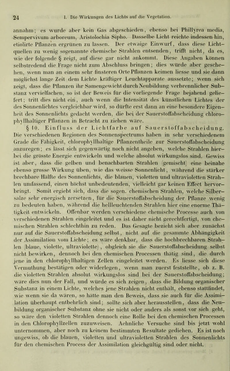 annahm; es wurde aber kein Gas abgeschieden, ebenso bei Phillyrea media, Seinpervivum arboreum, Aristolochia Sipho. Dasselbe Licht reichte indessen hin, etiolirte Pflanzen ergrünen zu lassen. Der etwaige Einwurf, dass diese Licht- quellen zu wenig sogenannte chemische Strahlen entsenden, trifft nicht, da es, wie der folgende § zeigt, auf diese gar nicht ankommt. Diese Angaben können selbstredend die Frage nicht zum Abschluss bringen; dies würde aber gesche- hen, wenn man an einem sehr finsteren Orte Pflanzen keimen Hesse und sie dann möglichst lange Zeit dem Lichte kräftiger Leuchtapparate aussetzte; wenn sich zeigt, dass die Pflanzen ihr Samengewicht durch Neubildung verbrennlicher Sub- stanz vervielfachen, so ist der Beweis für die vorliegende Frage bejahend gelie- fert ; tritt dies nicht ein, auch wenn die Intensität des künstlichen Lichtes der des Sonnenlichtes vergleichbar wird, so dürfte erst dann an eine besondere Eigen- heit des Sonnenlichts gedacht werden, die bei der Sauerstoffabseheidung chloro- phyllhaltiger Pflanzen in Betracht zu ziehen wäre. §10. Einfluss der Lichtfarbe auf Sauerstoffabseheidung. Die verschiedenen Regionen des Sonnenspectrums haben in sehr verschiedenem Grade die Fähigkeit, chlorophyllhaltige Pflanzentheile zur Sauerstoffabseheidung anzuregen; es lässt sich gegenwärtig noch nicht angeben, welche Strahlen hier- bei die grösste Energie entwickeln und welche absolut wirkungslos sind. Gewiss ist aber, dass die gelben und benachbarten Strahlen (gemischt) eine beinahe ebenso grosse Wirkung üben, wie das weisse Sonnenlicht , während die stärker brechbare Hälfte des Sonnenlichts, die blauen, violetten und ultravioletten Strah- len umfassend, einen höchst unbedeutenden, vielleicht gar keinen Effect hervor- bringt. Somit ergiebt sich, dass die sogen, chemischen Strahlen, welche Silber- salze sehr energisch zersetzen, für die Sauerstoffabseheidung der Pflanze wenig zu bedeuten haben, während die hellleuchtenden Strahlen hier eine enorme Thä- tigkeit entwickeln. Offenbar werden verschiedene chemische Processe auch von verschiedenen Strahlen eingeleitet und es ist daher nicht gerechtfertigt, von che- mischen Strahlen schlechthin zu reden. Das Gesagte bezieht sich aber zunächst nur auf die Sauerstoffabseheidung selbst, nicht auf die gesammte Abhängigkeit der Assimilation vom Lichte; es wäre denkbar, dass die hochbrechbaren Strah- len (blaue, violette, ultraviolette) , obgleich sie die Sauerstoffabseheidung selbst nicht bewirken, dennoch bei den chemischen Processen thätig sind , die durch jene in den chlorophyllhaltigen Zellen eingeleitet werden. Es Hesse sich diese Vermuthung bestätigen oder widerlegen, wenn man zuerst feststellte, ob z. B. die violetten Strahlen absolut wirkungslos sind bei der Sauerstoffabseheidung; wäre dies nun der Fall, und würde es sich zeigen, dass die Bildung organischer Substanz in einem Lichte, welches jene Strahlen nicht enthält, ebenso slattfindet, wie wenn sie da wären, so hätte man den Beweis, dass sie auch für die Assimi- lation überhaupt entbehrlich sind; sollte sich aber heraussteilen, dass die Neu- bildung organischer Substanz ohne sie nicht oder anders als sonst vor sich geht, so wäre den violetten Strahlen dennoch eine Bolle bei den chemischen Processen in den Chlorophyllzellen zuzuweisen. Aehnliche Versuche sind bis jetzt wohl unternommen, aber noch zu keinem bestimmten Resultate gediehen. Es ist noch ungewiss, ob die blauen, violetten und ultravioletten Strahlen des Sonnenlichts für den chemischen Proeess der Assimilation gleichgültig sind oder nicht.