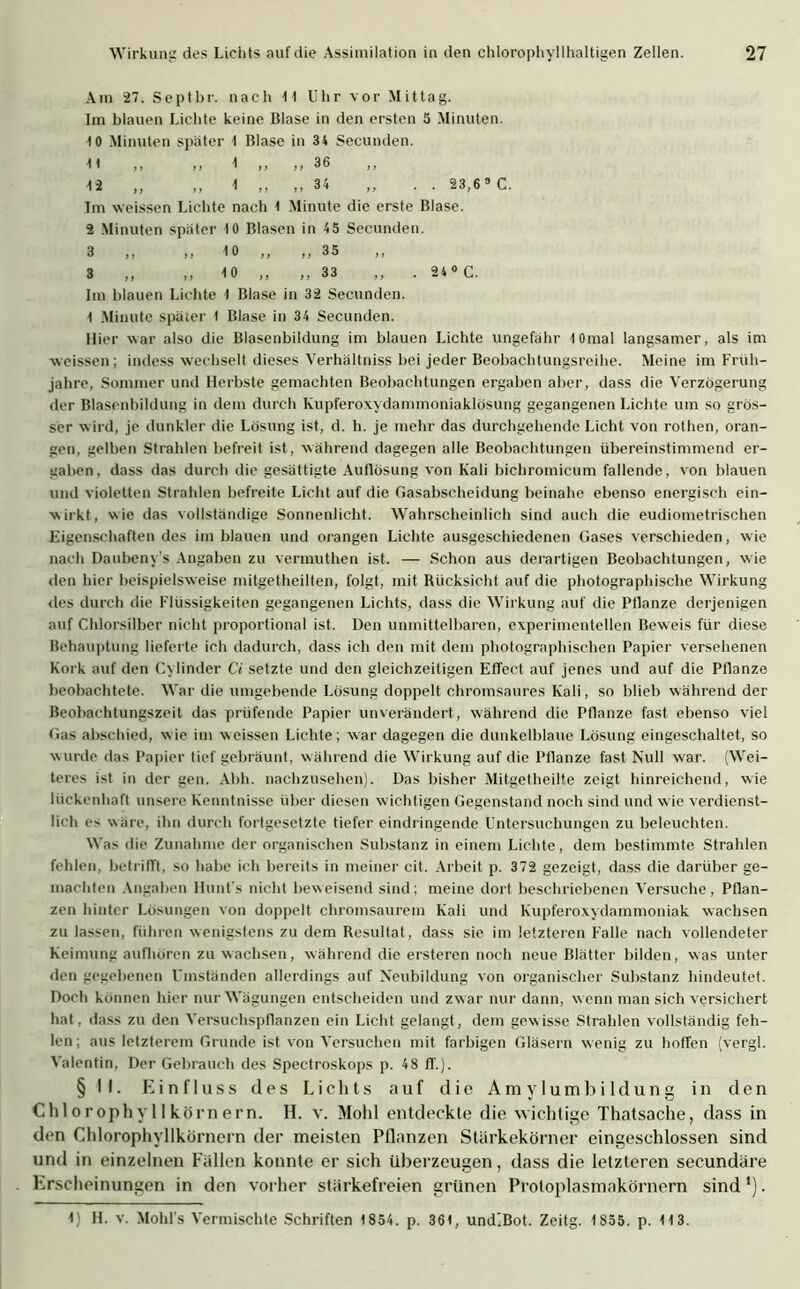 Am 27. Septbr. nach 11 Uhr vor Mittag. Im blauen Lichte keine Blase in den ersten 5 Minuten. 10 Minuten später 1 Blase in 34 Secunden. 11 ,, ,, 1 ,, 36 12 „ ,, 1 „ ,, 34 ,, . . 23,69 C. Im weissen Lichte nach 1 Minute die erste Blase. 2 Minuten später 10 Blasen in 4 5 Secunden. 3 ,, ,, 10 ,, ,, 35 ,, 3 ,, ,, 1 0 ,, ,, 33 ,, . 24 0 C. Im blauen Lichte 1 Blase in 32 Secunden. 1 Minute später 1 Blase in 34 Secunden. Hier war also die Blasenbildung im blauen Lichte ungefähr lOmal langsamer, als im weissen; indess wechselt dieses Verhältnis^ bei jeder Beobachtungsreihe. Meine im Früh- jahre, Sommer und Herbste gemachten Beobachtungen ergaben aber, dass die Verzögerung der Blasenbildung in dem durch Kupferoxydammoniaklösung gegangenen Lichte um so grös- ser w ird, je dunkler die Lösung ist, d. h. je mehr das durchgehende Licht von rothen, oran- gen, gelben Strahlen befreit ist, während dagegen alle Beobachtungen übereinstimmend er- gaben, dass das durch die gesättigte Auflösung von Kali bichromicum fallende, von blauen und violetten Strahlen befreite Licht auf die Gasabscheidung beinahe ebenso energisch ein- wirkt, wie das vollständige Sonnenlicht. Wahrscheinlich sind auch die eudiometrischen Eigenschaftendes im blauen und orangen Lichte ausgeschiedenen Gases verschieden, wie nach Daubeny’s Angaben zu vermuthen ist. — Schon aus derartigen Beobachtungen, wie den hier beispielsweise mitgetheilten, folgt, mit Rücksicht auf die photographische Wirkung des durch die Flüssigkeiten gegangenen Lichts, dass die Wirkung auf die Pflanze derjenigen auf Chlorsilber nicht proportional ist. Den unmittelbaren, experimentellen Beweis für diese Behauptung lieferte ich dadurch, dass ich den mit dem photographischen Papier versehenen Kork auf den C\linder Ci setzte und den gleichzeitigen Effect auf jenes und auf die Pflanze beobachtete. War die umgebende Lösung doppelt chromsaures Kali, so blieb während der Beobachtungszeit das prüfende Papier unverändert, während die Pflanze fast ebenso viel Gas abschied, wie im weissen Lichte; war dagegen die dunkelblaue Lösung eingeschaltet, so wurde das Papier tief gebräunt, während die Wirkung auf die Pflanze fast Null war. (Wei- teres ist in der gen. Abh. nachzusehen). Das bisher Mitgetheilte zeigt hinreichend, wie lückenhaft unsere Kenntnisse über diesen wichtigen Gegenstand noch sind und wie verdienst- lich es wäre, ihn durch fortgesetzte tiefer eindringende Untersuchungen zu beleuchten. Was die Zunahme der organischen Substanz in einem Lichte, dem bestimmte Strahlen fehlen, betrifft, so habe ich bereits in meiner cit. Arbeit p. 372 gezeigt, dass die darüber ge- machten Angaben Hunt's nicht beweisend sind; meine dort beschriebenen Versuche, Pflan- zen hinter Lösungen von doppelt chromsaurem Kali und Kupferoxydammoniak wachsen zu lassen, führen wenigstens zu dem Resultat, dass sie im letzteren Falle nach vollendeter Keimung aufhören zu wachsen, während die ersteren noch neue Blätter bilden, was unter den gegebenen Umständen allerdings auf Neubildung von organischer Substanz hindeutet. Doch können hier nur Wägungen entscheiden und zw ar nur dann, w enn man sich versichert hat, dass zu den Versuchspflanzen ein Licht gelangt, dem gewisse Strahlen vollständig feh- len; aus letzterem Grunde ist von Versuchen mit farbigen Gläsern wenig zu hoffen (vergl. Valentin, Der Gebrauch des Spectroskops p. 48 ff.). § II. Einfluss des Lichts auf die Amylumbildung in den Chlorophyllkörnern. II. v. Mohl entdeckte die wichtige Thatsache, dass in den Chlorophyllkörnern der meisten Pflanzen Stärkekörner eingeschlossen sind und in einzelnen Fällen konnte er sich überzeugen, dass die letzteren secundäre Erscheinungen in den vorher stärkefreien grünen Protoplasmakörnern sind1). 1; H. v. Mold s Vermischte Schriften 1854. p. 361, und’Bot. Zeitg. 1855. p. 113.