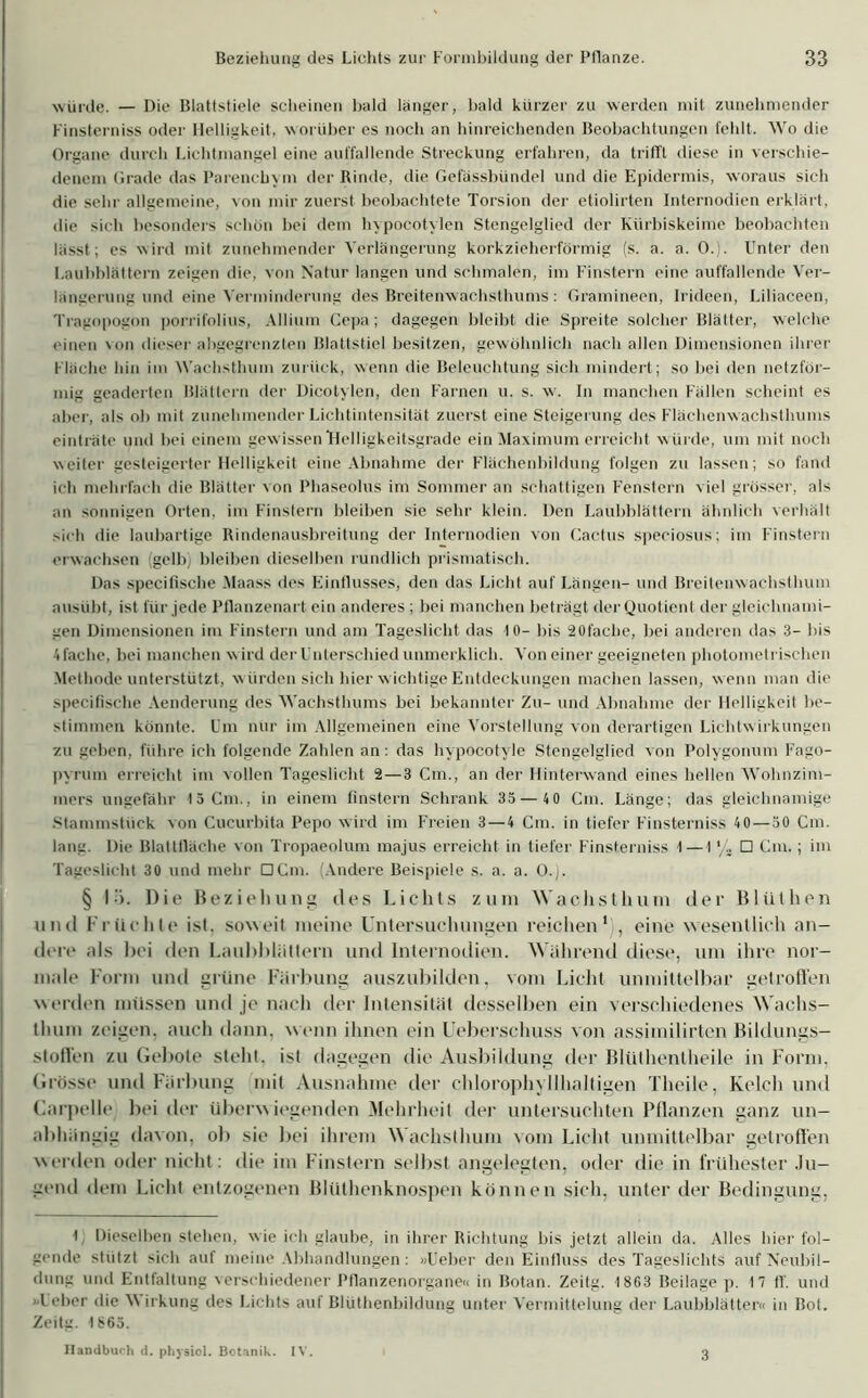 würde. — Die Blattstiele scheinen bald länger, bald kürzer zu werden mit zunehmender Finsterniss oder Helligkeit, worüber es noch an hinreichenden Beobachtungen fehlt. Wo die Organe durch Lichtmangel eine auffallende Streckung erfahren, da trifft diese in verschie- denem Grade das Parenchym der Rinde, die Gefässbündel und die Epidermis, woraus sich die sehr allgemeine, von mir zuerst beobachtete Torsion der etiolirten Internodien erklärt, die sich besonders schön bei dem hypocotylen Stengelglied der Kürbiskeime beobachten lässt; es wird mit zunehmender Verlängerung korkzieherförmig (s. a. a. 0.). Unter den Laubhlättern zeigen die, von Natur langen und schmalen, im Finstern eine auffallende Ver- längerung und eine Verminderung des Breitenwachsthums : Gramineen, Irideen, Liliaceen, Tragopogon porrilblius, Allium Gepa; dagegen bleibt die Spreite solcher Blätter, welche einen von dieser abgegrenzten Blattstiel besitzen, gewöhnlich nach allen Dimensionen ihrer Fläche hin im Wachsthum zurück, wenn die Beleuchtung sich mindert; so hei den netzför- mig geaderten Blättern der Dicotylen, den Farnen u. s. w. In manchen Fällen scheint es aber, als ob mit zunehmender Lichtintensität zuerst eine Steigerung des Flächenwachsthums einträte und bei einem gewissen Helligkeitsgrade ein Maximum erreicht w ürde, um mit noch weiter gesteigerter Helligkeit eine Abnahme der Flächenbildung folgen zu lassen; so fand ich mehrfach die Blätter von Phaseolus im Sommer an schattigen Fenstern viel grosser, als an sonnigen Orten, im Finstern bleiben sie sehr klein. Den Laubblättern ähnlich verhält sich die laubartige Rindenausbreitung der Internodien von Cactus speciosus; im Finstern erwachsen (gelbj bleiben dieselben rundlich prismatisch. Das specifische Maass des Einflusses, den das Licht auf Längen- und Breitenwachsthuni ausuht, ist für jede Pflanzenart ein anderes ; bei manchen beträgt der Quotient der gleichnami- gen Dimensionen im Finstern und am Tageslicht das 10- bis 20fache, bei anderen das 3- bis 4fache, bei manchen wird der Unterschied unmerklich. Von einer geeigneten photometrischen Methode unterstützt, w ürden sich hier wichtige Entdeckungen machen lassen, wenn man die specifische Aenderung des Wachsthums bei bekannter Zu- und Abnahme der Helligkeit be- stimmen könnte. Um nur im Allgemeinen eine Vorstellung von derartigen Lichtw irkungen zu geben, führe ich folgende Zahlen an: das hypocotyle Stengelglied von Polygonum Fago- pyrum erreicht im vollen Tageslicht 2—3 Cm., an der Hinterwand eines hellen Wohnzim- mers ungefähr 15 Cm., in einem finstern Schrank 35 — 40 Cm. Länge; das gleichnamige Stammstück von Cucurbita Pepo wird im Freien 3—4 Cm. in tiefer Finsterniss 40—50 Cm. lang. Die Blattfläche von Tropaeolum majus erreicht in tiefer Finsterniss 1—1'/. □ Cm.; im Tageslicht 30 und mehr □Cm. (Andere Beispiele s. a. a. O.). § I). Die Beziehung des Lichts zu in Wachs th um der Blülhen und Früchte isl. soweit meine Untersuchungen reichen' , eine wesentlich an- dere als bei den Laubbliittem und Internodien. Während diese, um ihre nor- male Form und grüne Färbung auszubilden, vom Licht unmittelbar getroffen werden müssen und je nach der Intensität desselben ein verschiedenes Wachs- thum zeigen, auch dann, w enn ihnen ein Ueberschuss von assimilirten Bildungs- stoffen zu Gebote stellt, ist dagegen die Ausbildung der Blüthentheile in Form, Grösse und Färbung mit Ausnahme der chlorophyllhaltigen Theile, Kelch und Garpelle beider überw iegenden Mehrheil der untersuchten Pflanzen ganz un- abhängig davon, ob sie bei ihrem Wachsthum vom Licht unmittelbar getroffen werden oder nicht: die im Finstern selbst angelegten, oder die in frühester Ju- gend dem Licht entzogenen Blüthenknospen können sich, unter der Bedingung, 1 Dieselben stehen, wie ich glaube, in ihrer Richtung bis jetzt allein da. Alles hier fol- gende stützt sich auf meine Abhandlungen: »Üeber den Einfluss des Tageslichts auf Neubil- dung und Entfaltung verschiedener Pflanzenorgane« in Botan. Zeitg. 18G3 Beilage p. 17 ff. und Leber die \\ irkung des Lichts auf Blüthenbildung unter Vermittelung der Laubblätter« in Bot. Zeitg. 1865. Handbuch d. physich Botanik. IV. 3