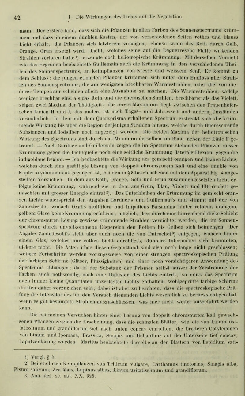 main. Der erstere fand, dass sich die Pflanzen in allen Farben des Sonnenspectrums krüm- men und dass in einem dunklen Kasten, der von verschiedenen Seiten rothes und blaues Licht erhält, die Pflanzen sich letzterem zuneigen, ebenso wenn das Roth durch Gelb, Orange, Grün ersetzt wird. Licht, welches seine auf die Daguerresche Platte wirkenden Strahlen verloren hatte1), erzeugte noch heliotropische Krümmung. Mit derselben Vorsicht wie das Ergrünen beobachtete Guillemain auch die Krümmung in den verschiedenen Thei- len des Sonnenspectrums, an Keimpflanzen von Kresse und weissem Senf. Er kommt zu dem Schluss: die jungen etiolirten Pflanzen krümmen sich unter dem Einfluss aller Strah- len des Sonnenspectrums, die am wenigsten brechbaren Wärmestrahlen, oder die von nie- derer Temperatur scheinen allein eine Ausnahme zu machen. Die Wärmestrahlen, welche weniger brechbar sind als das Roth und die chemischen Strahlen, brechbarer als das Violett, zeigen zwei Maxima der Thätigkeit; das »erste Maximum« liegt zwischen den Frauenhofer- schen Linien H und .1, das andere ist nach Tages- und Jahreszeit und andern, Umständen veränderlich. In dem mit dem Quarzprisma erhaltenen Spectrum erstreckt sich die krüm- mende Wirkung bis über die Region derjenigen Strahlen hinaus, welche durch fluorescirende Substanzen und Iodsilber noch angezeigt werden. Die beiden Maxima der heliotropischen Wirkung des Spectrums sind durch das Minimum derselben im Blau, neben der Linie F ge- trennt. — Nach Gardner und Guillemain zeigen die im Spectrum stehenden Pflanzen ausser Krümmung gegen die Lichtquelle noch eine seitliche Krümmung (laterale Flexion) gegen die indigoblaue Region.— Ich beobachtete die Wirkung des gemischt orangen und blauen Lichts, welches durch eine gesättigte Lösung von doppelt chromsaurem Kali und eine dunkle von Kupferoxydammoniak gegangen ist, bei den in § 3 beschriebenen mit dem Apparat Fig. 4 ange- stellten Versuchen. In dem aus Roth, Orange, Gelb und Grün zusammengesetzten Licht er- folgte keine Krümmung, während sie in dem aus Grün, Blau, Violett und Ultraviolett ge- mischten mit grosser Energie eintrat2). Das Unterbleiben der Krümmung im gemischt oran- gen Lichte widerspricht den Angaben Gardners und Guillemain’s und stimmt mit der von Zantedeschi, wonach Oxalis multiflora und Impatiens Balsamina hinter rothem, orangem, gelbem Glase keine Krümmung erfuhren; möglich, dass durch eine hinreichend dicke Schicht der chromsauren Lösung gewisse krümmende Strahlen vernichtet werden, die im Sonnen- spectrum durch unvollkommene Dispersion den Rothen bis Gelben sich beimengen. Der Angabe Zantedeschi’s steht aber auch noch die von Dutrochet3) entgegen, wonach hinter einem Glas, welches nur rothes Licht dUrchliess, dünnere Internodien sich krümmten, dickere nicht. Die Acten über diesen Gegenstand sind also noch lange nicht geschlossen; weitere Fortschritte werden vorzugsweise von einer strengen spectroskopischen Prüfung der farbigen Schirme (Gläser, Flüssigkeiten) und einer noch vorsichtigeren Anwendung des Spectrums abhängen; da in der Substanz der Prismen selbst ausser der Zerstreuung der Farben auch nothwendig noch eine Diffusion des Lichts eintritt, so muss das Spectrum auch immer kleine Quantitäten unzerlegten Lichts enthalten, wohlgeprüfte farbige Schirme dürften daher vorzuziehen sein; dabei ist aber zu beachten, dass die spectrosköpische Prü- fung die Intensität des für den Versuch dienenden Lichts wesentlich zu berücksichtigen hat, wenn es gilt bestimmte Strahlen auszuschliessen, was hier nicht weiter ausgeführt werden kann. Die bei meinen Versuchen hinter einer Lösung von doppelt chromsaurem Kali gewach- senen Ptlanzen zeigten die Erscheinung, dass die schmalen Blätter, wie die von Linum usi- tatissimum und grandiflorum sich nach unten concav einrollten, die breiteren Cotyledonen von Linum und Ipomaea, Brassica, Sinapis und Helianthus auf der Unterseite tief concav, kaputzenförmig wurden. Martins beobachtete dasselbe an den Blättern von Lepidium sati— t) Vergl. § 3. 2) Bei etiolirten Keimpflanzen von Tritieum vulgare, Carthamus tinctorius, Sinapis alba, Pisuin sativum, Zea Mais, Lupinus albus, Linum usitatissimum und grandiflorum. 3) Ann. des. sc. nat. XX. 329.