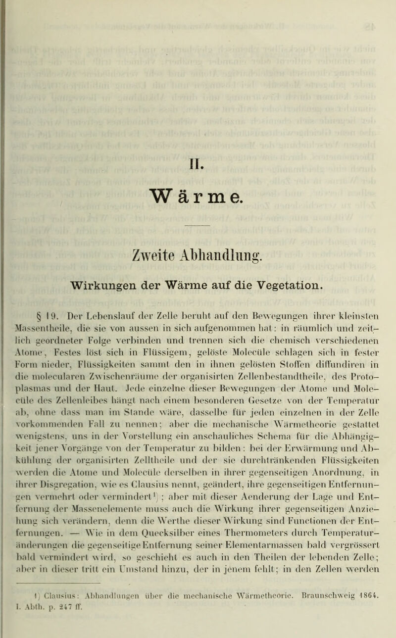 Wärme. Zweite Abhandlung. Wirkungen der Wärme auf die Vegetation. § I 9. Der Lebenslauf der Zelle beruht auf den Bewegungen ihrer kleinsten Massentheile, die sie von aussen in sich aufgenommen hat: in räumlich und zeit- lich geordneter Folge verbinden und trennen sich die chemisch verschiedenen Atome, Festes löst sich in Flüssigem, gelöste Molecüle schlagen sich in fester Form nieder, Flüssigkeiten sammt den in ihnen gelösten Stoffen diffundiren in die molecularen Zwischenräume der organisirten Zellenbestandtheile, des Proto- plasmas und der Haut. Jede einzelne dieser Bewegungen der Atome und Mole- cüle des Zellenleibes hängt nach einem besonderen Gesetze von der Temperatur ab. ohne dass man im Stande wäre, dasselbe für jeden einzelnen in der Zelle vorkommenden Fall zu nennen; aber die mechanische Wärmetheorie gestattet wenigstens, uns in der Vorstellung ein anschauliches Schema für die Abhängig- keit jener Vorgänge von der Temperatur zu bilden: bei der Erwärmung und Ab- kühlung der organisirten ZelItheile und der sie durchtränkenden Flüssigkeiten werden die Atome und Molecüle derselben in ihrer gegenseitigen Anordnung, in ihrer Disgregation, w ie es Clausius nennt, geändert, ihre gegenseitigen Entfernun- gen vermehrt oder vermindert'); aber mit dieser Aenderung der Lage und Ent- fernung der Massenelemente muss auch die Wirkung ihrer gegenseitigen Anzie- hung sich verändern, denn die Werthe dieser Wirkung sind Functionen der Ent- fernungen. — Wie in dem Quecksilber eines Thermometers durch Temperatur- änderungen die gegenseitige Entfernung seiner Eiemenlarmassen bald vergrössert bald vermindert wird, so geschieht es auch in den Theilen der lebenden Zelle; aber in dieser tritt ein Umstand hinzu, der in jenem fehlt; in den Zellen werden t Clausius: Abhandlungen über die mechanische Wärmetheorie. Braunschweig 1864. 1. Abth. p. 247 IT.