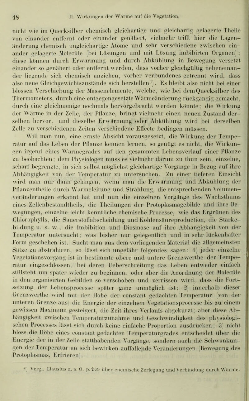 nicht wie im Quecksilber chemisch gleichartige und gleichartig gelagerte Theile von einander entfernt oder einander genähert, vielmehr trifft hier die Lagen- änderung chemisch ungleichartige Atome und sehr verschiedene zwischen ein- ander gelagerte Molecüle (bei Lösungen und mit Lösung imbibirten Organen) ; diese können durch Erwärmung und durch Abkühlung in Bewegung versetzt einander so genähert oder entfernt werden, dass vorher gleichgültig nebeneinan- der liegende sich chemisch anziehen, vorher verbundenes getrennt wird, dass also neue Gleichgewichtszustände sich hersteilen1). Es bleibt also nicht bei einer blossen Verschiebung der Massenelemente, w elche, w ie bei dem Quecksilber des Thermometers, durch eine entgegengesetzte Wärmeänderung rückgängig gemacht, durch eine gleichnamige nochmals hervorgebracht werden könnte; die Wirkung der Wärme in der Zelle, der Pflanze, bringt vielmehr einen neuen Zustand der- selben hervor, und dieselbe Erwärmung oder Abkühlung wird bei derselben Zelle zu verschiedenen Zeiten verschiedene Effecte bedingen müssen. Will man nun, eine ernste Absicht vorausgesetzt, die Wirkung der Tempe- ratur auf das Leben der Pflanze kennen lernen, so genügt es nicht, die Wirkun- gen irgend eines Wärmegrades auf den gesaminten Lebensverlauf einer Pflanze zu beobachten; dem Physiologen muss es vielmehr darum zu thun sein, einzelne, scharf begrenzte, in sich selbst möglichst gleichartige Vorgänge in Bezug auf ihre Abhängigkeit von der Temperatur zu untersuchen. Zu einer tieferen Einsicht wird man nur dann gelangen, wenn man die Erwärmung und Abkühlung der Ptlanzentheile durch Wärmeleitung und Strahlung, die entsprechenden Volumen- veränderungen erkannt hat und nun die einzelnen Vorgänge des Wachsthums eines Zellenbestandtheils, die Theilungen der Protoplasmagebilde und ihre Be- wegungen, einzelne leicht kenntliche chemische Processe, wie das Ergrünen des Chlorophylls, die Sauerstoffabscheidung und Kohlensäureproduction, die Stärke- bildung u. s. w\, die Imbibition und Diosmose auf ihre Abhängigkeit von der Temperatur untersucht; was bisher nur gelegentlich und in sehr lückenhafter Form geschehen ist. Sucht man aus dem vorliegenden Material die allgemeinsten Sätze zu abstrahiren, so lässt sich ungefähr folgendes sagen: I) jeder einzelne Vegetationsvorgang ist in bestimmte obere und untere Grenzwerthe der Tempe- ratur eingeschlossen, bei deren Ueberschreitung das Leben entweder einfach stillsteht um später w ieder zu beginnen, oder aber die Anordnung der Molecüle in den organisirten Gebilden so verschoben und zerrissen wird, dass die Fort- setzung der Lebensprocesse später ganz unmöglich ist; 2 innerhalb dieser Grenzwerthe wird mit der Höhe der constant gedachten Temperatur von der unteren Grenze aus) die Energie der einzelnen Vegetationsprocesse bis zu einem gewissen Maximum gesteigert, die Zeit ihres Verlaufs abgekürzt; aber diese Ab- hängigkeit zwischen Temperaturzunahme und Geschwindigkeit des physiologi- schen Processes lässt sich durch keine einfache Proportion ausdrücken; 3) nicht bloss die Höhe eines constant gedachten Temperaturgrades entscheidet über die Energie der in der Zelle statthabenden Vorgänge, sondern auch die Schwankun- gen der Temperatur an sich bew irken auffallende Veränderungen (Bewegung des Protoplasmas, Erfrieren . b ^ ergl. Clausius a. a. 0. p. 269 über chemische Zerlegung und Verbindung durch Wärme.