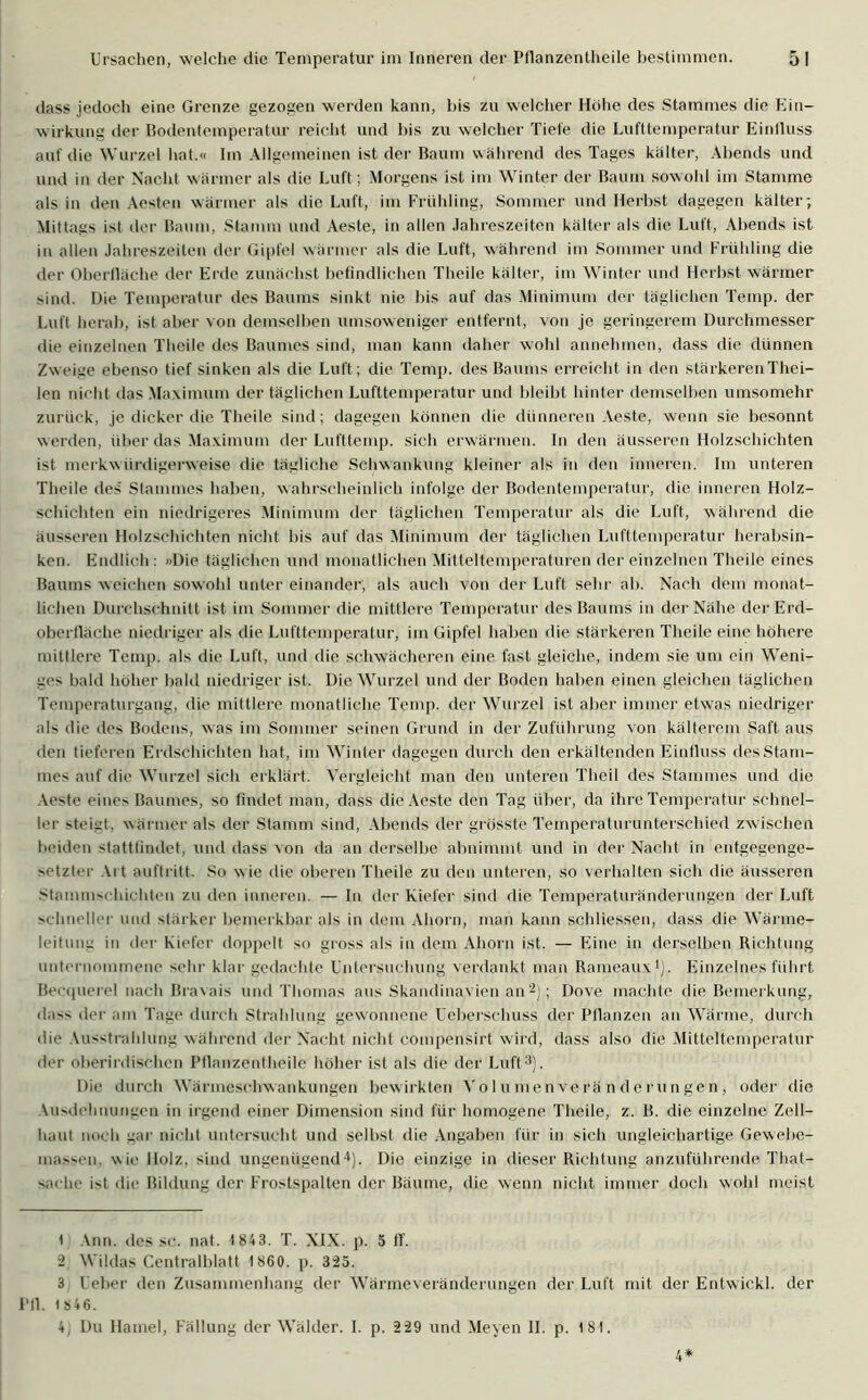 dass jedoch eine Grenze gezogen werden kann, bis zu welcher Hohe des Stammes die Ein- wirkung der Bodentemperatur reicht und bis zu welcher Tiefe die Lufttemperatur Einfluss auf die Wurzel hat.« Im Allgemeinen ist der Baum während des Tages kälter, Abends und und in der Nacht wärmer als die Luft; Morgens ist im Winter der Baum sowohl im Stamme als in den Aesten wärmer als die Luft, im Frühling, Sommer und Herbst dagegen kälter; Mittags ist der Baum, Stamm und Aeste, in allen Jahreszeiten kälter als die Luft, Abends ist in allen Jahreszeiten der Gipfel wärmer als die Luft, während im Sommer und Frühling die der Oberfläche der Erde zunächst befindlichen Theile kälter, im Winter und Herbst wärmer sind. Die Temperatur des Baums sinkt nie bis auf das Minimum der täglichen Temp. der Luft herab, ist aber von demselben umsoweniger entfernt, von je geringerem Durchmesser die einzelnen Theile des Baumes sind, man kann daher wohl annehmen, dass die dünnen Zweige ebenso tief sinken als die Luft; die Temp. des Baums erreicht in den stärkeren Thei- len nicht das Maximum der täglichen Lufttemperatur und bleibt hinter demselben umsomehr zurück, je dicker die Theile sind; dagegen können die dünneren Aeste, wenn sie besonnt werden, über das Maximum der Lufttemp. sich erwärmen. In den äusseren Holzschichten ist merkwürdigerweise die tägliche Schwankung kleiner als in den inneren. Im unteren Theile des Stammes haben, wahrscheinlich infolge der Bodentemperatur, die inneren Holz- schichten ein niedrigeres Minimum der täglichen Temperatur als die Luft, während die äusseren Holzschichten nicht bis auf das Minimum der täglichen Lufttemperatur herabsin- ken. Endlich: »Die täglichen und monatlichen Mitteltemperaturen der einzelnen Theile eines Baums weichen sowohl unter einander, als auch von der Luft sein- ab. Nach dem monat- lichen Durchschnitt ist im Sommer die mittlere Temperatur des Baums in der Nähe der Erd- oberfläche niedriger als die Lufttemperatur, im Gipfel haben die stärkeren Theile eine höhere mittlere Temp. als die Luft, und die schwächeren eine fast gleiche, indem sie um ein Weni- ges bald höher bald niedriger ist. Die Wurzel und der Boden haben einen gleichen täglichen Temperaturgang, die mittlere monatliche Temp. der Wurzel ist aber immer etwas niedriger als die des Bodens, was im Sommer seinen Grund in der Zuführung von kälterem Saft aus den tieferen Erdschichten hat, im Winter dagegen durch den erkältenden Einfluss desStam- mes auf die Wurzel sich erklärt. Vergleicht man den unteren Theil des Stammes und die Aeste eines Baumes, so findet man, dass die Aeste den Tag über, da ihre Temperatur schnel- ler steigt, wärmer als der Stamm sind, Abends der grösste Temperaturunterschied zwischen beiden stattfindet, und dass von da an derselbe abnimmt und in der Nacht in entgegenge- setzter Art auf!ritt. So wie die oberen Theile zu den unteren, so verhalten sich die äusseren Stammschichten zu den inneren. — In der Kiefer sind die Temperaturänderungen der Luft schneller und stärker bemerkbar als in dem Ahorn, man kann schliessen, dass die Wärme- leitung in der Kiefer doppelt so gross als in dem Ahorn ist. — Eine in derselben Richtung unternommene sehr klar gedachte Untersuchung verdankt man Rameaux1), Einzelnes führt Becquerel nach Bravais und Thomas aus Skandinavien an2) ; Dove machte die Bemerkung, dass der am Tage durch Strahlung gewonnene Ueberschuss der Pflanzen an Wärme, durch die Ausstrahlung während der Nacht nicht compensirt wird, dass also die Mitteltemperatur der oberirdischen Pflanzentheile höher ist als die der Luft3). Die durch Wärmeschwankungen bewirkten Volumenveränderungen, oder die Ausdehnungen in irgend einer Dimension sind für homogene Theile, z. B. die einzelne Zell- haut noch gar nicht untersucht und selbst die Angaben für in sich ungleichartige Gewebe- massen. wie Holz, sind ungenügend4). Die einzige in dieser Richtung anzuführende That- sache ist die Bildung der Frostspalten der Bäume, die wenn nicht immer doch wohl meist 1 Ann. des sc. nat. 1 843. T. XIX. p. 5 ff. 2 Wildas Centralblatt 1860. p. 325. 3 Ueber den Zusammenhang der Wärmeveränderungen der Luft mit der Entwickl. der Pfl. 1 846. 4 Du Hamei, Fällung der Wälder. I. p. 229 und Meyen II. p. 181. 4*