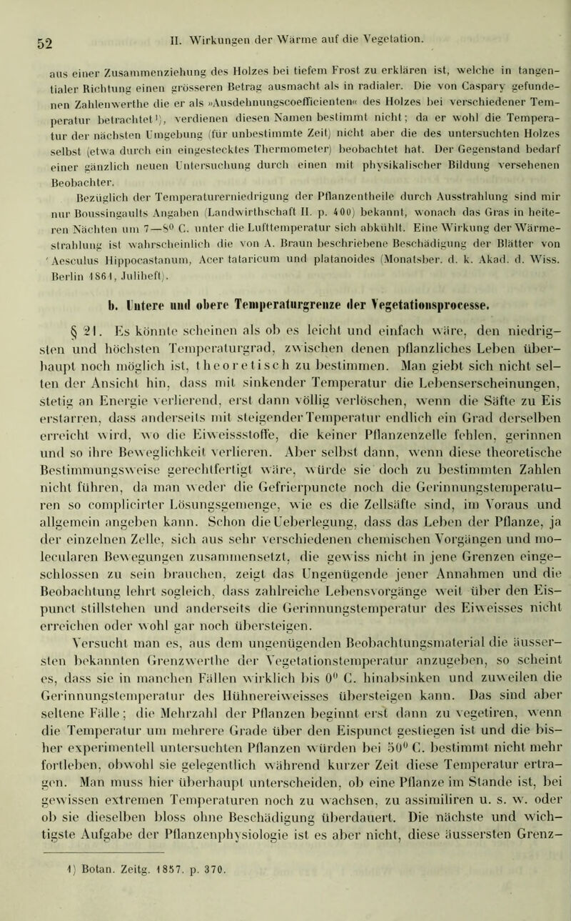 aus einer Zusammenziehung des Holzes bei tiefem Frost zu erklären ist, welche in tangen- tialer Richtung einen grösseren Betrag ausmacht als in radialer. Die von Caspary gefunde- nen Zahlenwerthe die er als «Ausdehnungscoefficienten« des Holzes bei verschiedener Tem- peratur betrachtet1), verdienen diesen Namen bestimmt nicht ; da er wohl die Tempera- tur der nächsten Umgebung (für unbestimmte Zeit) nicht aber die des untersuchten Holzes selbst (etwa durch ein eingestecktes Thermometer) beobachtet hat. Der Gegenstand bedarf einer gänzlich neuen Untersuchung durch einen mit physikalischer Bildung versehenen Beobachter. Bezüglich der Temperaturerniedrigung der Pflanzentheile durch Ausstrahlung sind mir nur Boussingaults Angaben (Landwirthschaft II. p. 400) bekannt, wonach das Gras in heite- ren Nächten um 7—S° C. unter die Lufttemperatur sich abkühlt. Eine Wirkung der Wärme- strahlung ist wahrscheinlich die von A. Braun beschriebene Beschädigung der Blätter von 'Aesculus Hippocastanum, Acer tataricum und platanoides (Monatsber. d. k. Akad. d. Wiss. Berlin 186t, Juliheft). b. Untere und obere Teinperaturgrenze der Yegetationsprocesse. § 21. Es könnte scheinen als ob es leicht und einfach wäre, den niedrig- sten und höchsten Temperaturgrad, zw ischen denen pflanzliches Leben über- haupt noch möglich ist, theoretisch zu bestimmen. Man giebt sich nicht sel- ten der Ansicht hin, dass mit sinkender Temperatur die Lebenserscheinungen, stetig an Energie verlierend, erst dann völlig verlöschen, wenn die Stifte zu Eis erstarren, dass anderseits mit steigender Temperatur endlich ein Grad derselben erreicht wird, wo die Eiweissstoffe, die keiner Pflanzenzelle fehlen, gerinnen und so ihre Beweglichkeit verlieren. Aber selbst dann, wenn diese theoretische Bestimmungsweise gerechtfertigt wäre, würde sie doch zu bestimmten Zahlen nicht führen, da man w eder die Gefrierpuncte noch die Gerinnungstemperalu- ren so eomplicirter Lösungsgemenge, wie es die Zellsäfte sind, im Voraus und allgemein angeben kann. Schon dieUeberlegung, dass das Leben der Pflanze, ja der einzelnen Zelle, sich aus sehr verschiedenen chemischen Vorgängen und mo- lecularen Bewegungen zusammensetzt, die gewiss nicht in jene Grenzen einge- schlossen zu sein brauchen, zeigt das Ungenügende jener Annahmen und die Beobachtung lehrt sogleich, dass zahlreiche Lebensvorgänge wreit über den Eis- punct Stillstehen und anderseits die Gerinnungstemperatur des Eiweisses nicht erreichen oder wohl gar noch übersteigen. Versucht man es, aus dem ungenügenden Beobachtungsmaterial die äusser- sten bekannten Grenzwerthe der Vegetationstemperatur anzugeben, so scheint es, dass sie in manchen Fällen w irklich bis 0 C. hinabsinken und zuweilen die Gerinnungstemperatur des Hühnereiweisses übersteigen kann. Das sind aber seltene Fälle; die Mehrzahl der Pflanzen beginnt erst dann zu vegetiren, wenn die Temperatur um mehrere Grade über den Eispunct gestiegen ist und die bis- her experimentell untersuchten Pflanzen w ürden bei 50° C. bestimmt nicht mehr fortleben, obwohl sie gelegentlich während kurzer Zeit diese Temperatur ertra- gen. Man muss hier überhaupt unterscheiden, ob eine Pflanze im Stande ist, bei gewissen extremen Temperaturen noch zu wachsen, zu assimiliren u. s. wr. oder ob sie dieselben bloss ohne Beschädigung überdauert. Die nächste und wich- tigste Aufgabe der Pflanzenphysiologie ist es aber nicht, diese äussersten Grenz- 4) Botan. Zeitg. 1857. p. 370.