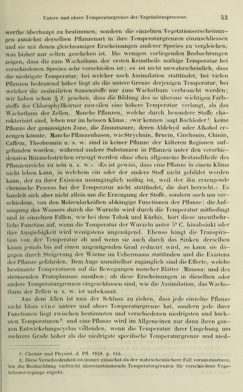 werthe überhaupt zu bestimmen, sondern die einzelnen Vegelalionserscheinun- gen zunächst derselben Pflanzenart in ihre Temperaturgrenzen einzuschliessen und sie mit denen gleichnamiger Erscheinungen anderer Species zu vergleichen, was bisher nur selten geschehen ist. Die wenigen vorliegenden Beobachtungen zeigen, dass die zum Wachsthum der ersten Keimtheile nöthige Temperatur bei verschiedenen Species sehr verschieden ist; es ist nicht unwahrscheinlich, dass die niedrigste Temperatur, bei welcher noch Assimilation stattlindet, bei vielen Pflanzen bedeutend höher liegt als die untere Grenze derjenigen Temperatur, hei welcher die assimilirten Samenstoffe nur zum Wachsthum verbraucht werden; wir haben schon § 3) gesehen, dass die Bildung des so überaus wichtigen Farb- stoffs der Chlorophyllkörner zuweilen eine höhere Temperatur verlangt, als das Wachsthum der Zellen. Manche Pflanzen, welche durch besondere Stolle cha- rakterisirt sind, leben nur im heissen Klima : »wir kennen (sagt Rochleder* 1) keine Pflanze der gemässigten Zone, die Zimmtsäure, deren Aldehyd oder Alkohol er- zeugen könnte. Manche Pflanzenbasen, wie Strychnin, Brucin, Cinchonin, Chinin, Catfein, Theobromin u. s. w. sind in keiner Pflanze der kälteren Regionen auf- gefunden worden, während andere Substanzen in Pflanzen unter den verschie- densten Himmelsstrichen erzeugt werden ohne eben allgemeine Bestandtheile des Pflanzenreichs zu sein u. s. w.« »Es ist gew iss, dass eine Pflanze in einem Klima nicht leben kann, in welchem ein oder der andere Stoff nicht gebildet werden kann, der zu ihrer Existenz unumgänglich nöthig ist, weil der ihn erzeugende chemische Process bei der Temperatur nicht stattlindet, die dort herrscht.« Es handelt sich aber nicht allein um die Erzeugung der Stoffe, sondern auch um ver- schiedene, von den Molecularkräften abhängige Functionen der Pflanze; die Auf- saugung des Wassers durch die Wurzeln wird durch die Temperatur mitbedingt und in einzelnen Fällen, wie bei dem Tabak und Kürbis, hört diese unentbehr- liche Function auf, wenn die Temperatur der Wurzeln unter 5 C. hinabsinkt oder ihre Ausgiebigkeit w ird wenigstens ungenügend. Ebenso hängt die Transpira- tion \on der Temperatur ab und wenn sie auch durch das Sinken derselben kaum jemals bis auf einen ungenügenden Grad reducirt w ird, so kann sie da- gegen durch Steigerung der Wärme im Uebermaass stattlinden und die Existenz der Pflanze gefährden. Dem Auge unmittelbar zugänglich sind die Effecte, welche bestimmte Temperaturen auf die Bewegungen mancher Blätter Mimosa) und des strömenden Protoplasmas ausüben; ob diese Erscheinungen in dieselben oder andere Temperaturgrenzen eingeschlossen sind, wie die Assimilation, das Wachs- thum der Zellen u. s. w . ist unbekannt. Aus dem Allen ist nun der Schluss zu ziehen, dass jede einzelne Pflanze nicht bloss eine untere und obere Temperaturgrenze hat, sondern jede ihrer Functionen liegt zwischen bestimmten und verschiedenen niedrigsten und höch- sten Temperaturen'2 und eine Pflanze wird im Allgemeinen nur dann ihren gan- zen Entwickelungscyclus vollenden, wenn die Temperatur ihrer Umgebung um mehrere Grade höher als die niedrigste specifische Temperaturgrenze und nied- I) Chemie und Physiol. d. Pfl. 1858. p. 145. i Diese Verschiedenheit ist immer zunächst als der wahrscheinlichere Fall vorauszusetzen, bis die Beobachtung vielleicht übereinstimmende Temperaturgrenzen für verschiedene Vege- tationsvorgänge ergiebt.