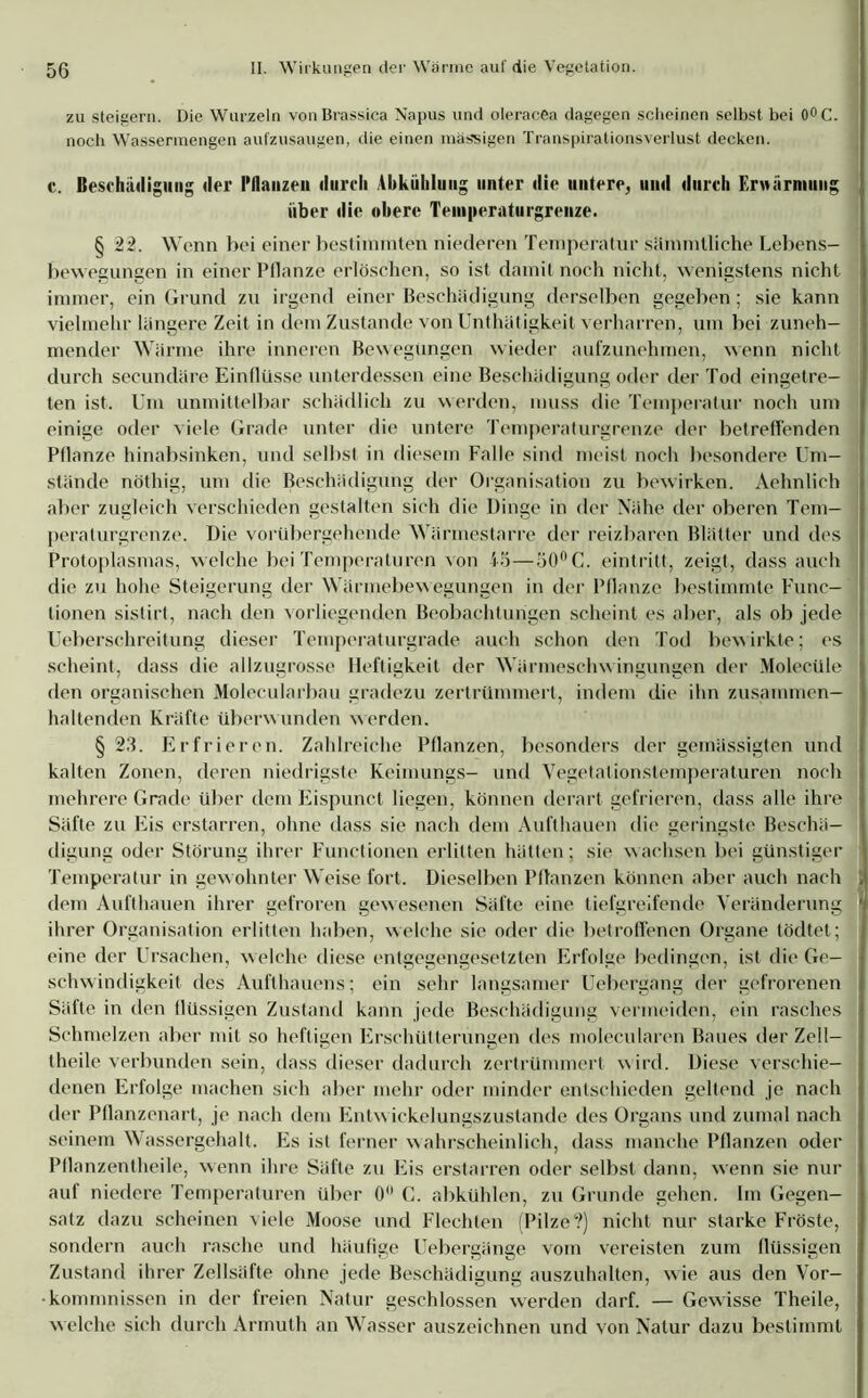 zu steigern. Die Wurzeln von Brassica Napus und oleracea dagegen scheinen selbst bei 0°C. noch Wassermengen aufzusaugen, die einen massigen Transpirationsverlust decken. c. Beschädigung der Pflanzen durch Abkühlung unter die untere, und durch Erwärmung über die obere Teniperaturgrenze. § 22. Wenn bei einer bestimmten niederen Temperatur sämmlliche Lebens- bewegungen in einer Pflanze erlöschen, so ist damit noch nicht, wenigstens nicht immer, ein Grund zu irgend einer Beschädigung derselben gegeben; sie kann vielmehr längere Zeit in dem Zustande von Unthätigkeit verharren, um bei zuneh- mender Wärme ihre inneren Bewegungen wieder aufzunehmen, wenn nicht durch secundäre Einflüsse unterdessen eine Beschädigung oder der Tod eingetre- ten ist. Um unmittelbar schädlich zu werden, muss die Temperatur noch um einige oder viele Grade unter die untere Temperaturgrenze der betreffenden Pflanze hinabsinken, und selbst in diesem Falle sind meist noch besondere Um- stände nöthig, um die Beschädigung der Organisation zu bewirken. Aehnlich aber zugleich verschieden gestalten sich die Dinge in der Nähe der oberen Tem- peraturgrenze. Die vorübergehende Wärmestarre der reizbaren Blätter und des Protoplasmas, welche bei Temperaturen von 45—50° C. einlritt, zeigt, dass auch die zu hohe Steigerung der Wärmebewegungen in der Pflanze bestimmte Func- tionen sistirt, nach den vorliegenden Beobachtungen scheint es aber, als ob jede Ueberschreitung dieser Temperaturgrade auch schon den Tod bewirkte; es scheint, dass die allzugrosse Heftigkeit der Wärmeschwingungen der Molecüle den organischen Molecularbau gradezu zertrümmert, indem die ihn zusammen— haltenden Kräfte überwunden werden. § 23. Erfrieren. Zahlreiche Pflanzen, besonders der gemässigten und kalten Zonen, deren niedrigste Keimlings- und Vegetalionstemperaturen noch mehrere Grade über dem Eispunct liegen, können derart gefrieren, dass alle ihre Säfte zu Eis erstarren, ohne dass sie nach dem Aufthauen die geringste Beschä- digung oder Störung ihrer Functionen erlitten hätten; sie wachsen bei günstiger Temperatur in gewohnter Weise fort. Dieselben Pflanzen können aber auch nach dem Aufthauen ihrer gefroren gewesenen Säfte eine tiefgreifende Veränderung ihrer Organisation erlitten haben, welche sie oder die betroffenen Organe tödtet; eine der Ursachen, welche diese entgegengesetzten Erfolge bedingen, ist die Ge- schwindigkeit des Aufthauens; ein sehr langsamer Uebergang der gefrorenen Säfte in den flüssigen Zustand kann jede Beschädigung vermeiden, ein rasches Schmelzen aber mit so heftigen Erschütterungen des molecularen Baues der ZolI— tlieile verbunden sein, dass dieser dadurch zertrümmert wird. Diese verschie- denen Erfolge machen sich aber mehr oder minder entschieden geltend je nach der Pflanzenart, je nach dem Entwickelungszustande des Organs und zumal nach seinem \\ assergehalt. Es ist ferner wahrscheinlich, dass manche Pflanzen oder Pflanzentheile, wenn ihre Säfte zu Eis erstarren oder selbst dann, wenn sie nur auf niedere Temperaturen über 0° C. abkühlen, zu Grunde gehen. Im Gegen- satz dazu scheinen viele Moose und Flechten (Pilze?) nicht nur starke Fröste, sondern auch rasche und häufige Uebergänge vom vereisten zum flüssigen Zustand ihrer Zellsäfte ohne jede Beschädigung auszuhalten, wie aus den Vor- kommnissen in der freien Natur geschlossen werden darf. — Gewisse Theile, welche sich durch Armuth an Wasser auszeichnen und von Natur dazu bestimmt