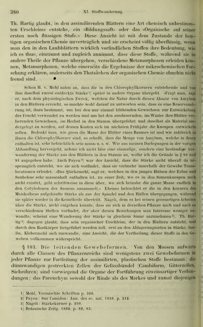 Th. Hartig glaubt, in den assimilirenden Blattern eine Art chemisch unbestimm- ten Urschleims entstehe, ein »Bildungssaft« oder das »Organische auf seiner ersten noch flüssigen Stufe.« Diese Ansicht ist mit dem Zustande der heu- tigen organischen Chemie unverträglich und sie erscheint völlig überflüssig, wenn man den in den Laubblattern wirklich vorfindlichen Stoffen ihre Bedeutung, wie ich es thue, einräumt und zugleich annimmt, dass diese Stoffe, während sie in andere Theile der Pflanze übergehen, verschiedene Metamorphosen erleiden kön- nen, Metamorphosen, welche einerseits die Ergebnisse der mikrochemischen For- schung erklären, anderseits den Thatsachen der organischen Chemie ohnehin nicht fremd sind. • Schon H. v. Mohl nahm an, dass die in den Chlorophyllkörnern entstehende und von ihm daselbst zuerst entdeckte Stärke1) später in andere Organe übergeht. »Fragt man, sagt er, nach dem physiologischen Zweck, welchen die Natur durch diesen Absatz von Amylum in den Blättern erreicht, so möchte wohl darauf zu antworten sein, dass es eine Reservenah- rung ist, dazu bestimmt, um bei den nur einmal blühenden Gewächsen zur Entwickelung der Frucht verwendet zu werden und um bei den ausdauernden, im Winter ihre Blätter ver- lierenden Gewächsen, im Herbst in den Stamm übergeführt und daselbst als Material nie- \ 1 dergelegt zu werden, auf dessen Kosten sich im nächsten Frühjahr die Knospen entwickeln sollen. Bedenkt man, wie gross die Masse der Blätter eines Baumes ist und wie zahlreich in j P ihnen die Chlorophyllkörner sind, so erhellt, dass die Menge von Amylum, welche in ihnen 16 enthalten ist, sehr beträchtlich sein muss«u. s. w. Wie aus meinen Darlegungen in der vorigen '• Abhandlung hervorgeht, nehme ich nicht blos eine einmalige, sondern eine beständige Aus- ; Wanderung der Stärke aus den Blättern in den Stamm an, wofür ich die Gründe in § 90 und I » 91 angegeben habe. Auch Payen2) war der Ansicht, dass die Stärke nicht überall da ur- sprünglich entsteht, wo sie sich vorfindet, dass sie vielmehr innerhalb der Gewebe Trans- 1 t localionen erleidet. »Das Stärkemehl, sagt er, welches in den jungen Hülsen der Erbse und Saubohne sehr massenhaft enthalten ist, zu einer Zeit, wo es in den Samenknospen noch I ’ nicht existirt, geht schrittweise in diese über, wo sich beinahe die ganze Masse endlich in 1 den Cotyledonen des Samens ansammelt.« Ebenso betrachtet er die in den Körnern des I« Maiskolbens aufgehäufte Stärke als aus der Spindel und den Hüllen übergegangen, während » « sie später wieder in die Keimtheile Übertritt. Nägeli, dem es bei seinen grossartigen Arbeiten j « über die Stärke, nicht entgehen konnte, dass sie sich in derselben Pflanze nach und nach an  verschiedenen Stellen vorfindet, der aber diesen Beziehungen sein Interesse weniger zu- wandte, scheint eine Wanderung der Stärke in gleichem Sinne anzunehmen3). Th. Har- In tig4) dagegen glaubt, dass sein organischer Urschleim, der in den Blättern entsteht, und durch den Bastkörper fortgeführt werden soll, erst an den Ablagerungsorten in Starke, Inu- lin, Klebermehl sich umwandle, eine Ansicht, die der Vertheilung dieser Stoffe in den Ge- §103. Die leitenden Gewebeformen. Von den Moosen aufwärts durch alle Gassen des Pflanzenreichs sind wenigstens zwei Gewebeformen in jeder Pflanze zur Fortleitung der assimilirten, plastischen Stoffe bestimmt: die dünnwandigen gestreckten Zellen der Gefässbündel (Cambiform, Gilterzellen, Siebröhren) sind vorwiegend die Organe der Fortführung eiweissartiger Verbin- dungen ; das Parenchym sowohl der Rinde als des Markes und zumal diejenigen 1) Mohl, Vermischte Schriften p. 360. 2) Payen: Surl’amidon: Ann. des sc. nat. 1838. p. 212. 3) Nägeli: Stärkekörner p. 290. 4) Botanische Zeitg. 1862. p. 82, 83. weben vollkommen widerspricht.