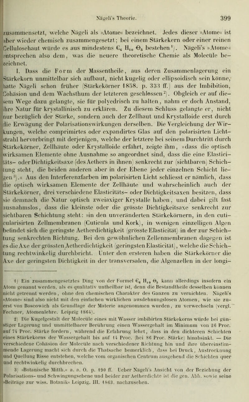 zusamitiensetzt, welche Nägcli als »Atome« bezeichnet. Jedes dieser »Atome« ist iber wieder chemisch zusammengesetzt; bei einem Stärkekern odereiner reinen Cellulosehaut würde es aus mindestens €6 HI0 05 bestehen'). Nägeli’s »Atome« mtsprechen also dem, was die neuere theoretische Chemie als Molecüle be- zeichnet. I. Dass die Form der Massentheile, aus deren Zusammenlagerung ein Stärkekorn unmittelbar sich aufbaut, nicht kugelig oder ellipsoidisch sein könne, ([batte Nägeli schon früher (Stärkekörner 1 858. p. 333 ff.) aus der Imbibition, ICohäsion und dem Wachsthum der letzteren geschlossen* 2). Obgleich er auf die- sem Wege dazu gelangte, sie für polyedrisch zu halten, nahm er doch Anstand, ihre Natur für kristallinisch zu erklären. Zu diesem Schluss gelangte er, nicht nur bezüglich der Stärke, sondern auch der Zellhaut und Kryslalloide erst durch die Erwägung der PolarisationsWirkungen derselben. Die Vergleichung der Wir- kungen, welche comprimirtes oder expandirtes Glas auf den polarisirten Licht- strahl hervorbringt mit derjenigen, welche der letztere bei seinem Durchtritt durch IStärkekörner, Zellhäute oder Krystalloide erfährt, zeigte ihm, »dass die optisch [wirksamen Elemente ohne Ausnahme so angeordnet sind, dass die eine Elastici— itäts- oderDichtigkeitsaxe (desAethers in ihnen) senkrecht zur (sichtbaren) Schich- tung steht, die beiden anderen aber in der Ebene jeder einzelnen Schicht lie- gen3).« Aus den Interferenzfarben im polarisirten Licht schliesst er nämlich, dass die optisch wirksamen Elemente der Zellhäute und wahrscheinlich auch der Stärkekörner, drei verschiedene Elasticitäts- oder Dichtigkeitsaxen besitzen, dass sie demnach die Natur optisch zweiaxiger Krystalle haben, und dabei gilt fast (ausnahmslos, dass die kleinste oder die grösste Dichtigkeitsaxe senkrecht zur sichtbaren Schichtung steht: »in den unveränderten Stärkekörnern, in den cuti- cularisirten Zellmembranen (Cuticula und Kork), in wenigen einzelligen Algen befindet sich die geringste Aetherdichtigkeit (grösste Elästicitäl) in der zur Schich- tung senkrechten Richtung. Bei den gew öhnlichen Zellenmembranen dagegen ist lies die Axe der grössten Aetherdichtigkeit geringsten Elästicitäl), welche die Schich- tung rechlw inkelig durchbricht. Unter den ersteren haben die Stärkekörner die Axe der geringsten Dichtigkeit in der transversalen, die Algenzellen in der longi- t) Ein zusammengesetztes Ding von der Formel €6 H10 ö5 kann allerdings insofern ein Atom genannt w erden, als es qualitativ untheilbar ist, denn die Bestandtheile desselben können Inicht getrennt werden, ohne den chemischen Charakter des Ganzen zu vernichten. Nägeli’s Atome« sind also nicht mit den einfachen wirklichen ausdehnungslosen Atomen, wie sie zu- ierst von Boscowich als Grundlage der Materie angenommen wurden, zu verwechseln (vergl. Fechner, Atomenlehre. Leipzig 1864). 2 Die Kugelgestalt der Molecüle eines mit Wasser imbihirten Stärkekorns würde bei gün- stiger Lagerung und unmittelbarer Berührung einen Wassergehalt im Minimum von 26 Proc. auf 74 Proc. Stärke fordern, während die Erfahrung lehrt, dass in den dichteren Schichten I eines Stärkekorns der AVassergehalt bis auf 14 Proc. (bei 86 Proc. Stärke) hinabsinkt. — Die verschiedene Cohäsion der Molecüle nach verschiedener Richtung hin und ihre übereinstim- mende Lagerung macht sich durch die Thatsache bemerklich, dass bei Druck, Austrocknung |und Quellung Risse entstehen, welche vom organischen Centrum ausgehend die Schichten quer und rechtwinkelig durchbrechen. 3 «Botanische Mitth.« a. a. 0. p. 190 fl’, l'eber Nägeli’s Ansicht von der Beziehung der Polarisations- und Schw ingungsebene und beider zur Aetherdichte ist die gen. Abh. sow ie seine (»Beiträge zur wiss. Botanik« Leipzig. III. 1863. nachzusehen.