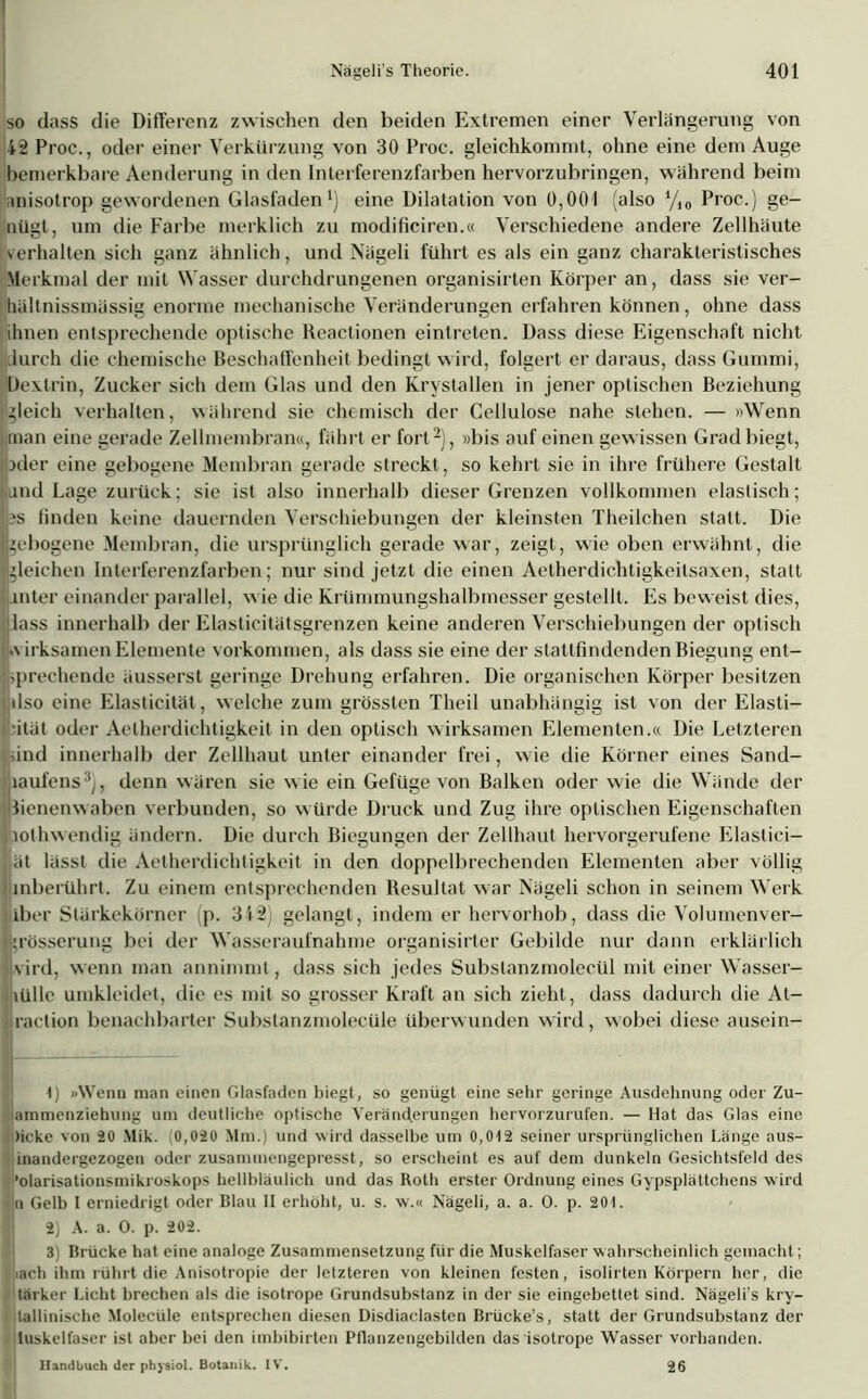 so dass die Differenz zwischen den beiden Extremen einer Verlängerung von 42 Proc., oder einer Verkürzung von 30 Proc. gleichkommt, ohne eine dem Auge bemerkbare Aenderung in den Interferenzfarben hervorzubringen, während beim anisotrop gewordenen Glasfaden1) eine Dilatation von 0,001 (also yi0 Proc.) ge- nügt, um die Farbe merklich zu modificiren.« Verschiedene andere Zellhäute verhalten sich ganz ähnlich, und Nägeli führt es als ein ganz charakteristisches Merkmal der mit Wasser durchdrungenen organisirten Körper an, dass sie ver- Ihältnissmässig enorme mechanische Veränderungen erfahren können, ohne dass ihnen entsprechende optische Reactionen eintreten. Dass diese Eigenschaft nicht lurch die chemische Beschaffenheit bedingt wird, folgert er daraus, dass Gummi, Dextrin, Zucker sich dem Glas und den Krystallen in jener optischen Beziehung ‘gleich verhalten, während sie chemisch der Cellulose nahe stehen. — »Wenn man eine gerade Zellmembran«, fährt er fort2), »bis auf einen gewissen Grad biegt, Ipder eine gebogene Membran gerade streckt, so kehrt sie in ihre frühere Gestalt and Lage zurück; sie ist also innerhalb dieser Grenzen vollkommen elastisch; 's finden keine dauernden Verschiebungen der kleinsten Theilchen statt. Die gebogene Membran, die ursprünglich gerade war, zeigt, wie oben erwähnt, die gleichen Interferenzfarben; nur sind jetzt die einen Aetherdichtigkeilsaxen, statt Unter einander parallel, wie die Krümmungshalbmesser gestellt. Es beweist dies, lass innerhalb der Elasticitätsgrenzen keine anderen Verschiebungen der optisch w irksamen Elemente Vorkommen, als dass sie eine der stattfindenden Biegung ent- Isprechende äusserst geringe Drehung erfahren. Die organischen Körper besitzen dso eine Elasticität, welche zum grössten Theil unabhängig ist von der Elasti- zität oder Aelherdichtigkeit in den optisch wirksamen Elementen.« Die Letzteren ind innerhalb der Zellhaut unter einander frei, wie die Körner eines Sand- haufens3;, denn wären sie wie ein Gefüge von Balken oder wie die Wände der Bienenwaben verbunden, so würde Druck und Zug ihre optischen Eigenschaften liothw endig ändern. Die durch Biegungen der Zellhaut hervorgerufene Elastici- ät lässt die Aetherdichtigkeit in den doppelbrechenden Elementen aber völlig inberührt. Zu einem entsprechenden Resultat war Nägeli schon in seinem Werk iber Stärkekörner p. 342) gelangt, indem er hervorhob, dass die Volumenver- «rösserung bei der Wasseraufnahme organisirter Gebilde nur dann erklärlich vird, wenn man annimmt, dass sich jedes Subslanzmolecül mit einer Wasser- ijiülle umkleidet, die es mit so grosser Kraft an sich zieht, dass dadurch die At- liraction benachbarter Subslanzmolecüle überwunden wird, wobei diese ausein- 1) »Wenn man einen Glasfaden biegt, so genügt eine sehr geringe Ausdehnung oder Zu- lammenziehung um deutliche optische Veränderungen hervorzurufen. — Hat das Glas eine Dicke von 20 Mik. 0,020 Mm.) und wird dasselbe um 0,012 seiner ursprünglichen Länge aus- inandergezogen oder zusammengepresst, so erscheint es auf dem dunkeln Gesichtsfeld des •olarisationsmikroskops hellbläulich und das Roth erster Ordnung eines Gypsplättchens wird ü Gelb I erniedrigt oder Dlau II erhöht, u. s. w.« Nägeli, a. a. O. p. 201. 2) A. a. O. p. 202. 3) Brücke hat eine analoge Zusammensetzung für die Muskelfaser wahrscheinlich gemacht; iach ihm rührt die Anisotropie der letzteren von kleinen festen, isolirten Körpern her, die tärker Licht brechen als die isotrope Grundsubstanz in der sie eingebettet sind. Nägeli’s kry- I tallinische Molecüle entsprechen diesen Disdiaclasten Brücke’s, statt der Grundsubstanz der luskelfaser ist aber bei den imbibirten Pflanzengebilden das isotrope Wasser vorhanden. Handbuch der physiol. Botanik. IV. 26