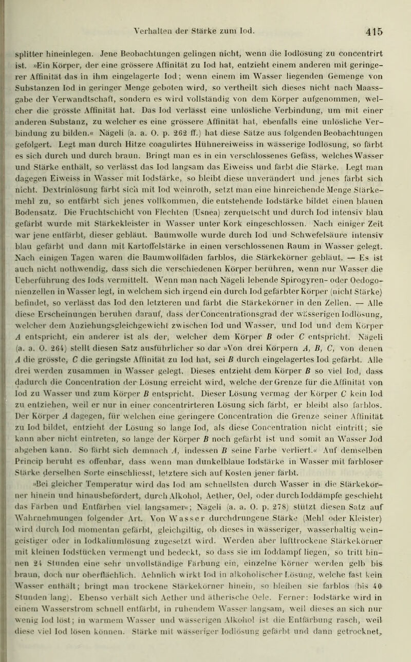 Splitter hineinlegen. Jene Beobachtungen gelingen nicht, wenn die Iodlösung zu concentrirt ist. »Ein Körper, der eine grössere Affinität zu Iod hat, entzieht einem anderen mit geringe- rer Affinität das in ihm eingelagcrte Iod; wenn einem im Wasser liegenden Gemenge von Substanzen Iod in geringer .Menge geboten wird, so vertheilt sich dieses nicht nach Maass- gabe der Verwandtschaft, sondern es wird vollständig von dem Körper aufgenommen, wel- cher die grösste Affinität hat. Das Iod verlässt eine unlösliche Verbindung, um mit einer anderen Substanz, zu welcher es eine grössere Affinität hat, ebenfalls eine unlösliche Ver- bindung zu bilden.« Nägeli (a. a. 0. p. 262 IT.) hat diese Sätze aus folgenden Beobachtungen gefolgert. Legt man durch Hitze coagulirtes Hühnereiweiss in wässerige Iodlösung, so färbt es sich durch und durch braun. Bringt man es in ein verschlossenes Gefäss, welches Wasser und Stärke enthält, so verlässt das Iod langsam das Eiweiss und färbt die Stärke. Legt man I dagegen Eiweiss in Wasser mit lodstärke, so bleibt diese unverändert und jenes färbt sich nicht. Dextrinlösung färbt sich mit Iod weinroth, setzt man eine hinreichende Menge Stärke- mehl zu, so entfärbt sich jenes vollkommen, die entstehende lodstärke bildet einen blauen Bodensatz. Die Fruchtschicht von Flechten (Usnea) zerquetscht und durch Iod intensiv blau I gefärbt wurde mit Stärkekleister in Wasser unter Kork eingeschlossen. Nach einiger Zeit war jene entfärbt, dieser gebläut. Baumwolle wurde durch Iod und Schwefelsäure intensiv blau gefärbt und dann mit Kartoffelstärke in einen verschlossenen Raum in Wasser gelegt. Nach einigen Tagen waren die Baumwollfäden farblos, die Stärkekörner gebläut. — Es ist ! auch nicht nothwendig, dass sich die verschiedenen Körper berühren, wenn nur Wasser die Ueberführung des Iods vermittelt. Wenn man nach Nägeli lebende Spirogyren- oder Oedogo- nienzellen in Wasser legt, in welchem sich irgend ein durch Iod gefärbter Körper (nicht Stärke) befindet, so verlässt das Iod den letzteren und färbt die Stärkekörner in den Zellen. — Alle diese Erscheinungen beruhen darauf, dass der Concentrationsgrad der wässerigen Iodlösung, welcher dem Anziehungsgleichgewicht zwischen Iod und Wasser, und Iod und dem Körper A entspricht, ein anderer ist als der, welcher dem Körper B oder C entspricht. Nägeli (a. a. 0. 264) stellt diesen Satz ausführlicher so dar »Von drei Körpern A, B, C, von denen A die grösste, C die geringste Affinität zu Iod hat, sei B durch eingelagertes Iod gefärbt. Alle drei werden zusammen in Wasser gelegt. Dieses entzieht dem Körper B so viel Iod, dass dadurch die Concentration der Lösung erreicht wird, welche derGrenze für die Affinität von ! Iod zu Wasser und zum Körper B entspricht. Dieser Lösung vermag der Körper C kein Iod zu entziehen, weil er nur in einer concentrirteren Lösung sich färbt, er bleibt also farblos. Der Körper .4 dagegen, für welchen eine geringere Concentration die Grenze seiner Affinität I zu Iod bildet, entzieht der Lösung so lange Iod, als diese Concentration nicht eintritt; sie I kann aber nicht eintreten, so lange der Körper B noch gefärbt ist und somit an Wasser Jod abgeben kann. So färbt sich demnach .4, indessen B seine Farbe verliert.« Auf demselben Princip beruht es olfenbar, dass wenn man dunkelblaue lodstärke in Wasser mit farbloser Stärke derselben Sorte einschliesst, letztere sich auf Kosten jener färbt. »Bei gleicher Temperatur wird das Iod am schnellsten durch Wasser in die Stärkekör- ner hinein und hinausbefördert, durch Alkohol, Aether, Oel, oder durch loddämpfe geschieht I das Färben und Entfärben viel langsamer«; Nägeli (a. a. 0. p. 278) stützt diesen Satz auf Wahrnehmungen folgender Art. Von Wasser durchdrungene Stärke (Mehl oder Kleister) wird durch iod momentan gefärbt, gleichgiltig, ob dieses in wässeriger, wasserhaltig wein- | geistiger oder in Iodkaliumlösung zugesetzt wird. Werden aber lufttrockene Stärkekörner mit kleinen lodstücken vermengt und bedeckt, so dass sie im loddampf liegen, so tritt bin- j nen 24 Stunden eine sehr unvollständige Färbung ein, einzelne Körner werden gelb bis I braun, doch nur oberflächlich. Aehnlieh wirkt Iod in alkoholischer Lösung, welche fast kein Wasser enthält; bringt man trockene Stärkekörner hinein, so bleiben sie farblos bis 40 l Stunden lang). Ebenso verhält sich Aether und ätherische Oele. Ferner: lodstärke wird in j| einem Wasserstrom schnell entfärbt, in ruhendem Wasser langsam, weil dieses an sich nur | wenig Iod löst; in warmem Wasser und wässerigen Alkohol ist die Entfärbung rasch, weil | diese viel Iod lösen können. Stärke mit wässeriger Iodlösung gefärbt und dann getrocknet.
