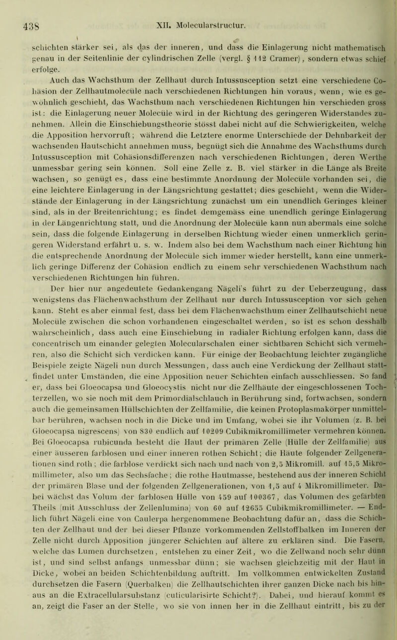 schichten stärker sei, als das der inneren, und dass die Einlagerung nicht mathematisch genau in der Seitenlinie der cylindrischen Zelle (vergl. § 112 Cramer), sondern etwas schief erfolge. Auch das Wachsthum der Zellhaut durch Intussusception setzt eine verschiedene Co- liäsion der Zellhautmolecüle nach verschiedenen Richtungen hin voraus, wenn, wie es ge- wöhnlich geschieht, das Wachsthum nach verschiedenen Richtungen hin verschieden gross ist: die Einlagerung neuer Molecüle wird in der Richtung des geringeren Widerstandes zu- nehmen. Allein die Einschiebungstheorie stösst dabei nicht auf die Schwierigkeiten, welche die Apposition hervorruft; während die Letztere enorme Unterschiede der Dehnbarkeit der wachsenden Hautschicht annehmen muss, begnügt sich die Annahme des Wachsthums durch Intussusception mit CohäsionsdifTerenzen nach verschiedenen Richtungen, deren Werthe unmessbar gering sein können. Soll eine Zelle z. R. viel stärker in die Länge als Breite wachsen, so genügtes, dass eine bestimmte Anordnung der Molecüle vorhanden sei, die eine leichtere Einlagerung in der Längsrichtung gestattet; dies geschieht, wenn die Wider- stände der Einlagerung in der Längsrichtung zunächst um ein unendlich Geringes kleiner sind, als in der Breitenrichtung; es findet demgemäss eine unendlich geringe Einlagerung in der Längenrichtung statt, und die Anordnung der Molecüle kann nun abermals eine solche sein, dass die folgende Einlagerung in derselben Richtung wieder einen unmerklich gerin- geren Widerstand erfährt u. s. w. Indem also bei dem Wachsthum nach einer Richtung hin die entsprechende Anordnung der Molecüle sich immer wieder herstellt, kann eine unmerk- lich geringe Differenz der Cohäsion endlich zu einem sehr verschiedenen Wachsthum nach verschiedenen Richtungen hin führen. Der hier nur angedeutete Gedankengang Nägeli’s führt zu der Ueberzeugung, dass wenigstens das Flächenwachsthum der Zellhaut nur durch Intussusception vor sich gehen kann. Steht es aber einmal fest, dass bei dem Flächenwachsthum einer Zellhautschicht neue Molecüle zwischen die schon vorhandenen eingeschaltet werden, so ist es schon desshalb wahrscheinlich, dass auch eine Einschiebung in radialer Richtung erfolgen kann, dass die concentrisch um einander gelegten Molecularschalen einer sichtbaren Schicht sich vermeh- ren, also die Schicht sich verdicken kann. Für einige der Beobachtung leichter zugängliche Beispiele zeigte Xägeli nun durch Messungen, dass auch eine Verdickung der Zellhaut statt- findet unter Umständen, die eine Apposition neuer Schichten einfach ausschliessen. So fand er, dass bei Gloeocapsa und Gloeocvstis nicht nur die Zellhäute der eingeschlossenen Toch- terzellen, wo sie noch mit dem Primordialschlauch in Berührung sind, fortwachsen, sondern auch die gemeinsamen Hüllschichten der Zollfamilie, die keinen Protoplasmakörper unmittel- bar berühren, wachsen noch in die Dicke und im Umfang, wobei sie ihr Volumen (z. B. hei Gloeocapsa nigrescens) von 830 endlich auf 10209 Cubikmikromillimeter vermehren können. Bei Gloeocapsa rubicunda besteht die Haut der primären Zelle (Hülle der Zellfamilie) aus einer äusseren farblosen und einer inneren rothen Schicht; die Häute folgender Zellgenera- tionen sind rolh; die farblose verdickt sich nach und nach von 2,5 Mikromill. auf 15,5 Mikro- millimetcr, also um das Sechsfache ; die rothe Hautmasse, bestehend aus der inneren Schicht der primären Blase und der folgenden Zellgenerationen, von 1,5 auf 4 Mikromillimeter. Da- bei wächst das Volum der farblosen Hülle von 459 auf 1003G7, das Volumen des gefärbten Theils (mit Ausschluss der Zellenlumina) von 60 auf 12655 Cubikmikromillimeter. — End- lich führt Nägeli eine von Caulerpa hergenommene Beobachtung dafür an, dass die Schich- ten der Zellhaut und der bei dieser Ptlanze vorkommenden Zellstoffbalken im Inneren der Zelle nicht durch Apposition jüngerer Schichten auf ältere zu erklären sind. Die Fasern, welche das Lumen durchsetzen, entstehen zu einer Zeit, wo die Zellwand noch sehr dünn ist, und sind selbst anfangs unmessbar dünn; sie wachsen gleichzeitig mit der Haut in Dicke, wobei an beiden Schichtenbildung auftritt. Im vollkommen entwickelten Zustand durchsetzen die Fasern (Querbalken) die Zellhautschichten ihrer ganzen Dicke nach bis hin- aus an die Extracellularsubstanz (cuticularisirte Schicht?). Dabei, und hierauf kommt es an, zeigt die Faser an der Stelle, wo sie von innen her in die Zellhaut eintritt, bis zu der