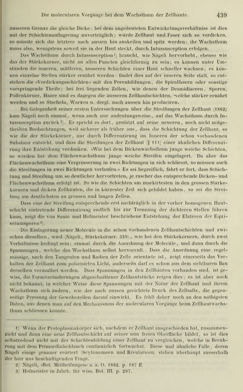 äusseren Grenze die gleiche Dicke; hei dem angedeuteten Entwickelungsverhältniss ist dies mit der Schichtenauflagerung unverträglich; würde Zellhaut und Faser sich so verdicken, so müsste sich die letztere nach aussen hin auskeilen und spitz werden; ihr Wachsthum muss also, wenigstens soweit sie in der Haut steckt, durch Intussusception erfolgen. Das Wachsthum durch Intussusceptionl) braucht, wie Nägeli hervorhebt, ebenso wie das der Stärkekörner, nicht an allen Puncten gleichförmig zu sein; es können unter Um- ständen die inneren, mittleren, äusseren Schichten einer Haut schnellerwachsen; es kön- nen einzelne Stellen stärker ernährt werden : findet dies auf der inneren Seite statt, so ent- stehen die »Verdickungsschichten« mit den Porenbildungen, die Spiralfasern oder sonstige vorspringende Theile; bei frei liegenden Zellen, wie denen der Desmidiaceen, Sporen, Pollenkörner, Haare sind es dagegen die äusseren Zellhautschichten, welche stärker ernährt werden und so Stacheln, Warzen u. dergl. nach aussen hin produciren. Bei Gelegenheit seiner ersten Untersuchungen über die Streifungen der Zellhaut (1862) Ikam Nägeli noch einmal, wenn auch nur andeutungsweise, auf das Wachsthum durch In- tussusception zurück2). Er spricht es dort, gestützt auf seine neueren, noch nicht mitge- theilten Beobachtungen, weit sicherer als früher aus, dass die Schichtung der Zellhaut, so wie die der Stärkekörner, nur durch Difierenzirung im Inneren der schon vorhandenen Substanz entsteht, und dass die Streifungen der Zellhaut (§ 111) einer ähnlichen Difierenzi- rung ihre Entstehung verdanken. »Wie bei dem Dickenwachsthum junge weiche Schichten, so werden bei dem Flächenwachsthum junge weiche Streifen eingelagert. Da aber das Flächenwachsthum eine Vergrösserung in zwei Bichtungen in sich schliesst, so müssen auch die Streifungen in zwei Richtungen verlaufen.« Es sei begreiflich, fährt er fort, dass Schich- tung und Streifung um so deutlicher hervortreten, je rascher das entsprechende Dicken-und Flächenwachsthum erfolgt ist. So wie die Schichten am markirtesten in den grossen Stärke- kornern und dicken Zellhäuten, die in kürzester Zeit sich gebildet haben, so sei die Strei- Ifung am deutlichsten an grossen und langen Zellen. Dass eine der Streifung entsprechende erst nachträglich in der vorher homogenen Haut- schicht eintretende Difierenzirung endlich bis zur Trennung der dichteren Stellen führen Ikann, zeigt die von Sanio und Hofmeister beschriebene Entstehung der Elateren der Equi- setumsporen 3). Die Einlagerung neuer Moleeüle in die schon vorhandenen Zellhautschichten und zwi- schen dieselben, wird (Nägeli, Stärkekörner. 329), wie bei den Stärkekörnern, durch zwei Verhältnisse bedingt sein; einmal durch die Anordnung der Moleeüle, und dann durch die Spannungen, welche das Wachsthum selbst hervorruft. Dass die Anordnung eine regel- mässige, nach den Tangenten und Radien der Zelle orientirte ist, zeigt einerseits das Ver- halten der Zellhaut zum polarisirten Licht, anderseits darf es schon aus dem sichtbaren Bau derselben vermuthet werden. Dass Spannungen in den Zellhäuten vorhanden sind, ist ge- wiss, die Formveränderungen abgeschnittener Zellhautstücke zeigen dies; es ist aber noch nicht bekannt, in welcher Weise diese Spannungen mit der Natur der Zellhaut und ihrem Wachsthum sich ändern, wie der nach aussen gerichtete Druck des Zellsafts, die gegen- seitige Pressung der Gewebezellen darauf einw irkt. Es fehlt daher noch an den nöthigsten Daten, aus denen man auf den Mechanismus der molecularen Vorgänge beim Zellhautwachs- thum schliessen könnte. 1) Wenn der Protoplasmakörper sich, nachdem er Zellhaut ausgeschieden hat, zusammen- zieht und dann eine neue Zellhautschicht auf seiner nun freien Oberfläche bildet, so ist dies selbstredend nicht mit der Schichtenbildung einer Zellhaut zu vergleichen, welche in Berüh- rung mit dem Primordialschlauch continuirlich fortwächst. Diese und ähnliche Fälle, deren Nägeli einige genauer erörtert Scxtonemeen und Rivularieen) stehen überhaupt ausserhalb der hier uns beschäftigenden Frage. 2 Nägeli, »Bot. Mittheilungen« a. a. 0. 1862. p. 187 IT. 3 Hofmeister in Jahrb. für wiss. Bot. III. p. 287.