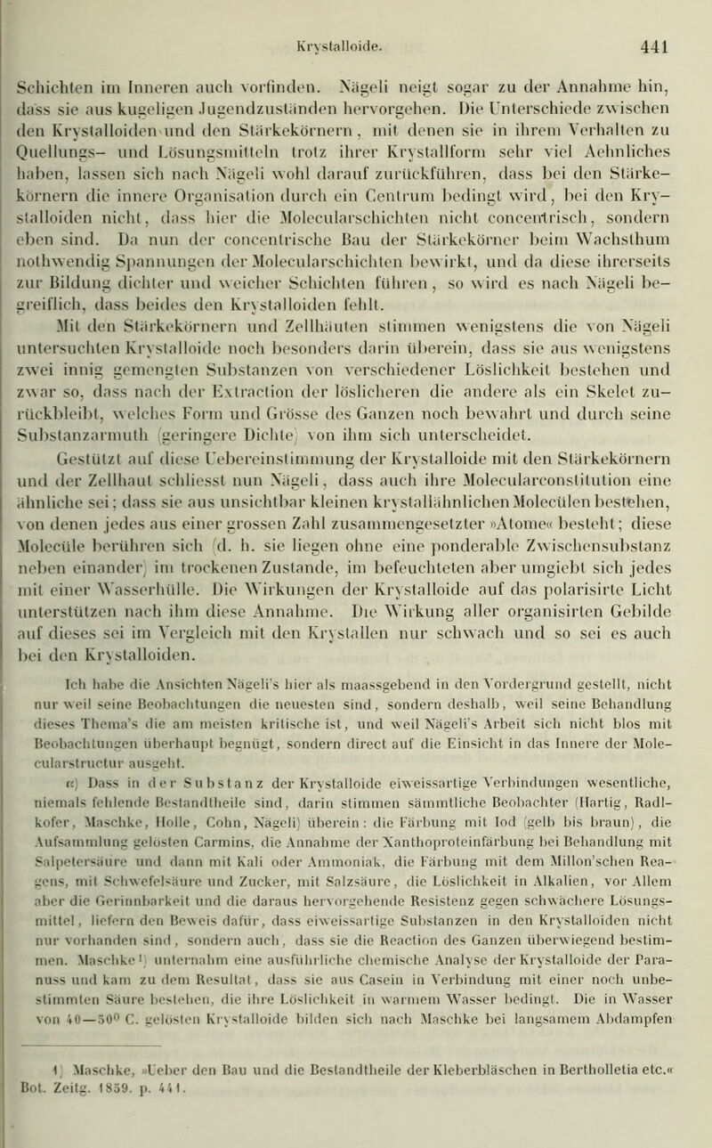 Schichten im Inneren auch vorfinden. Nägeli neigt sogar zu der Annahme hin, dass sie aus kugeligen Jugendzustiinden hervorgehen. Die Unterschiede zwischen den Rrystalloiden und den Starkekörnern, mit denen sie in ihrem Verhalten zu Quellungs- und Lösungsmitteln trotz ihrer Krystallform sehr viel Aelinliches haben, lassen sich nach Niigeli wohl darauf zurückführen, dass bei den Starke— körnern die innere Organisation durch ein Centrum bedingt wird, bei den Kry- stalloiden nicht, dass hier die Molecularschichten nicht concenlrisch, sondern eben sind. Da nun der coneenlrische Bau der Stärkekörner beim Wachsthum nothwendig Spannungen der Molecularschichten bewirkt, und da diese ihrerseits I zur Bildung dichter und weicher Schichten führen, so wird es nach Nägeli be- greiflich, dass beides den Rrystalloiden fehlt. Mit den Stärkekörnern und Zellhäuten stimmen wenigstens die von Nägeli untersuchten Rrvslalloide noch besonders darin überein, dass sie aus wenigstens zwei innig gemengten Substanzen von verschiedener Löslichkeit bestehen und zwar so, dass nach der Extraction der löslicheren die andere als ein Skelet zu- rückbleibt, welches Form und Grösse des Ganzen noch bewahrt und durch seine Substanzarmuth geringere Dichte) von ihm sich unterscheidet. Gestützt auf diese Uebereinstimmung der Ivrystalloide mit den Slürkekörnern und der Zellhaut schliesst nun Nägeli, dass auch ihre Molecularconslilution eine ähnliche sei; dass sie aus unsichtbar kleinen kristallähnlichenMolecülenbestehen, von denen jedes aus einer grossen Zahl zusammengesetzter »Atome« besteht; diese Molecüle berühren sich d. h. sie liegen ohne eine ponderable Zwischensubstanz neben einander) im trockenen Zustande, im befeuchteten aber umgicbt sich jedes mit einer Wasserhülle. Die Wirkungen der Rrvslalloide auf das polarisirte Licht unterstützen nach ihm diese Annahme. Die Wirkung aller organisirten Gebilde auf dieses sei im Vergleich mit den Rrystallen nur schwach und so sei es auch bei den Rrystalloiden. Ich habe die Ansichten Nägeli’s hier als maassgebend in den Vordergrund gestellt, nicht nur weil seine Beobachtungen die neuesten sind, sondern deshalb, weil seine Behandlung dieses Thema’s die am meisten kritische ist, und weil Nägeli's Arbeit sich nicht blos mit Beobachtungen überhaupt begnügt, sondern direct auf die Einsicht in das Innere der Mole- cularstructur ausgeht. i! Dass in der Substanz der Krystalloide eiweissartige Verbindungen wesentliche, niemals fehlende Bestandtheile sind, darin stimmen sämmtliche Beobachter (Hartig, Radl- kofer, Maschke, Holle, Cohn, Nägeli) überein: die Färbung mit Iod (gelb bis braun), die Aufsammlung gelösten Carmins, die Annahme der Xanthoproteinfärbung bei Behandlung mit Salpetersäure und dann mit Kali oder Ammoniak, die Färbung mit dem Millon’schen Rea- gens, mit Schwefelsäure und Zucker, mit Salzsäure, die Löslichkeit in Alkalien, vor Allem aber die Gerinnbarkeit und die daraus hervorgehende Resistenz gegen schwächere Lösungs- mittel, liefern den Beweis dafür, dass eiweissartige Substanzen in den Krystalloiden nicht nur vorhanden sind, sondern auch, dass sie die Reaction des Ganzen überwiegend bestim- men. Maschke1) unternahm eine ausführliche chemische Analyse der Krystalloide der Para- nuss und kam zu dem Resultat, dass sie aus Casein in Verbindung mit einer noch unbe- stimmten Säure bestehen, die ihre Löslichkeit in warmem Wasser bedingt. Die in Wasser von 40—50° C. gelösten Krystalloide bilden sich nach Maschke bei langsamem Abdampfen i Maschke, »Leber den Bau und die Bestandtheile der Kleberbläschen in Bertholletia etc.« Bot. Zeitg. 1859. p. 44 1.