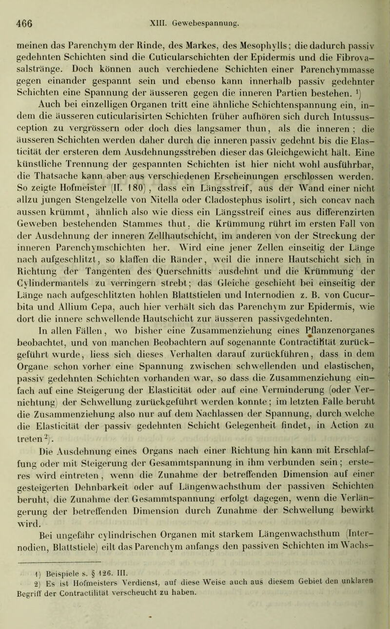 meinen das Parenchym der Rinde, des Markes, des Mesophylls; die dadurch passiv gedehnten Schichten sind die Cuticularschichten der Epidermis und die Fibrova- salstränge. Doch können auch verchiedene Schichten einer Parenchymmasse gegen einander gespannt sein und ebenso kann innerhalb passiv gedehnter Schichten eine Spannung der äusseren gegen die inneren Partien bestehen. ') Auch bei einzelligen Organen tritt eine ähnliche Schichtenspannung ein, in- dem die äusseren cuticularisirten Schichten früher aufhören sich durch Intussus- ception zu vergrössern oder doch dies langsamer thun, als die inneren ; die äusseren Schichten werden daher durch die inneren passiv gedehnt bis die Elas- ticität der ersteren dem Ausdehnungsstreben dieser das Gleichgewicht hält. Eine künstliche Trennung der gespannten Schichten ist hier nicht wohl ausführbar, die Thatsache kann aber aus verschiedenen Erscheinungen erschlossen werden. So zeigte Hofmeister (II. I 80) , dass ein Längsstreif, aus der Wand einer nicht allzu jungen Stengelzelle von Nitelia oder Cladostephus isolirt, sich concav nach aussen krümmt, ähnlich also wie diess ein Längsstreif eines aus differenzirten Geweben bestehenden Stammes thut, die Krümmung rührt im ersten Fall von der Ausdehnung der inneren Zellhautschicht, im anderen von der Streckung der inneren Parenchymschichten her. Wird eine jener Zellen einseitig der Länge nach aufgeschlitzt, so klaffen die Ränder, weil die innere Ilautschicht sich in Richtung der Tangenten des Querschnitts ausdehnt und die Krümmung der Cylindermantels zu verringern strebt; das Gleiche geschieht bei einseitig der Länge nach aufgeschlitzten hohlen Blattstielen und Internodien z. B. von Cucur- bita und Allium Cepa, auch hier verhält sich das Parenchym zur Epidermis, wie dort die innere schwellende Hautschicht zur äusseren passivgedehnten. In allen Fällen, wo bisher eine Zusammenziehung eines Pflanzenorganes beobachtet, und von manchen Beobachtern auf sogenannte ContractiHtät zurück- geführt wurde, Hess sich dieses Verhalten darauf zurückführen, dass in dem Organe schon vorher eine Spannung zwischen schwellenden und elastischen, passiv gedehnten Schichten vorhanden war, so dass die Zusammenziehung ein- fach auf eine Steigerung der Elasticität oder auf eine Verminderung (oder Ver- nichtung der Schwellung zurückgeführt werden konnte ; im letzten Falle beruht die Zusammenziehung also nur auf dem Nachlassen der Spannung, durch welche die Elasticität der passiv gedehnten Schicht Gelegenheit findet, in Action zu treten1 2). Die Ausdehnung eines Organs nach einer Richtung hin kann mit Erschlaf- fung oder mit Steigerung der Gesammtspannung in ihm verbunden sein; erste- res wird eintreten, wenn die Zunahme der betreffenden Dimension auf einer gesteigerten Dehnbarkeit oder auf Längenwachsthum der passiven Schichten beruht, die Zunahme der Gesammtspannung erfolgt dagegen, wenn die Verlän- gerung der betreffenden Dimension durch Zunahme der Schwellung bewirkt wird. Bei ungefähr cylindrisc.hen Organen mit starkem Längenwachsthum (Inter- nodien, Blattstiele) eilt das Parenchym anfangs den passiven Schichten imWachs- 1) Beispiele s. § 126. III. 2) Es ist Hofmeisters Verdienst, auf diese Weise auch aus diesem Gebiet den unklaren Begriff der Contractilitat verscheucht zu haben.