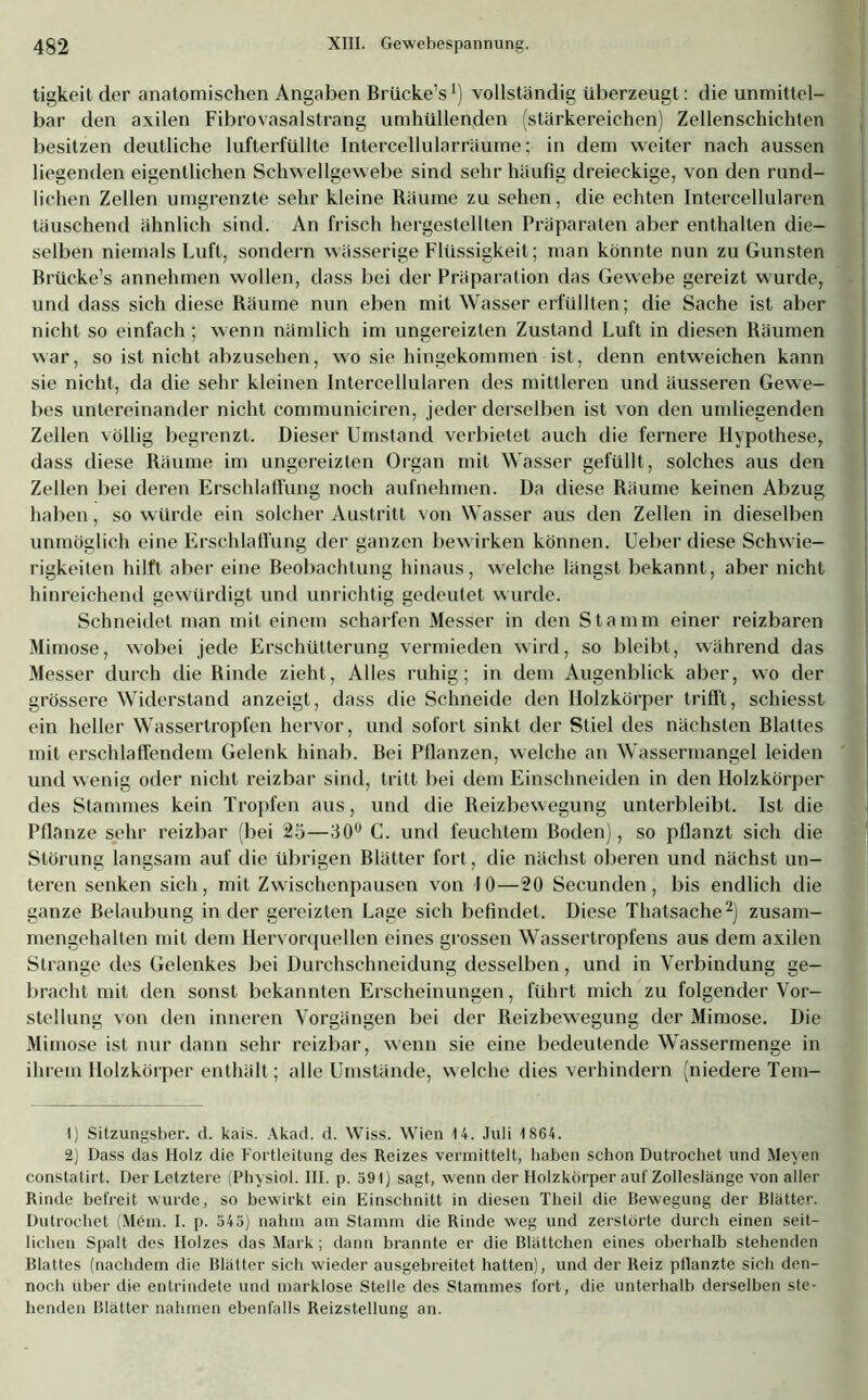 tigkeit der anatomischen Angaben Brücke’s1) vollständig überzeugt: die unmittel- bar den axilen Fibrovasalstrang umhüllenden (stärkereichen) Zellenschichten besitzen deutliche lufterfüllte Intercellularräume; in dem weiter nach aussen liegenden eigentlichen Schwellgewebe sind sehr häufig dreieckige, von den rund- lichen Zellen umgrenzte sehr kleine Räume zu sehen, die echten Intercellularen täuschend ähnlich sind. An frisch hergestellten Präparaten aber enthalten die- selben niemals Luft, sondern wässerige Flüssigkeit; man könnte nun zu Gunsten Brücke’s annehmen wollen, dass bei der Präparation das Gewebe gereizt wurde, und dass sich diese Räume nun eben mit Wasser erfüllten; die Sache ist aber nicht so einfach; wenn nämlich im ungereizten Zustand Luft in diesen Räumen war, so ist nicht abzusehen, wo sie hingekommen ist, denn entweichen kann sie nicht, da die sehr kleinen Intercellularen des mittleren und äusseren Gewe- bes untereinander nicht communiciren, jeder derselben ist von den umliegenden Zellen völlig begrenzt. Dieser Umstand verbietet auch die fernere Hypothese, dass diese Räume im ungereizten Organ mit Wasser gefüllt, solches aus den Zellen bei deren Erschlaffung noch aufnehmen. Da diese Räume keinen Abzug haben, so würde ein solcher Austritt von Wasser aus den Zellen in dieselben unmöglich eine Erschlaffung der ganzen bewirken können. Ueber diese Schwie- rigkeiten hilft aber eine Beobachtung hinaus, welche längst bekannt, aber nicht hinreichend gewürdigt und unrichtig gedeutet wurde. Schneidet man mit einem scharfen Messer in den Stamm einer reizbaren Mimose, wobei jede Erschütterung vermieden wird, so bleibt, während das Messer durch die Rinde zieht, Alles ruhig; in dem Augenblick aber, wo der grössere Widerstand anzeigt, dass die Schneide den Holzkörper trifft, schiesst ein heller Wassertropfen hervor, und sofort sinkt der Stiel des nächsten Blattes mit erschlaffendem Gelenk hinab. Bei Bilanzen, welche an Wassermangel leiden und wenig oder nicht reizbar sind, tritt bei dem Einschneiden in den Holzkörper des Stammes kein Tropfen aus, und die Reizbewegung unterbleibt. Ist die Pflanze sehr reizbar (bei 25—30u C. und feuchtem Boden), so pflanzt sich die Störung langsam auf die übrigen Blätter fort, die nächst oberen und nächst un- teren senken sich , mit Zwischenpausen von 10—20 Secunden , bis endlich die ganze Belaubung in der gereizten Lage sich befindet. Diese Thatsache2) zusam- mengehalten mit dem Hervorquellen eines grossen Wassertropfens aus dem axilen Strange des Gelenkes bei Durchschneidung desselben, und in Verbindung ge- bracht mit den sonst bekannten Erscheinungen, führt mich zu folgender Vor- stellung von den inneren Vorgängen bei der Reizbewegung der Mimose. Die Mimose ist nur dann sehr reizbar, wenn sie eine bedeutende Wassermenge in ihrem Holzkörper enthält; alle Umstände, welche dies verhindern (niedere Tem- 1) Sitzungsber. d. kais. Akad. d. Wiss. Wien 14. Juli 1864. 2) Dass das Holz die Fortleitung des Reizes vermittelt, haben schon Dutrochet und Meyen constatirt. Der Letztere (Physiol. III. p. 591) sagt, wenn der Holzkörper auf Zolleslänge von aller Rinde befreit wurde, so bewirkt ein Einschnitt in diesen Theil die Bewegung der Blätter. Dutrochet (Mein. I. p. 545) nahm am Stamm die Rinde weg und zerstörte durch einen seit- lichen Spalt des Holzes das Mark; dann brannte er die Blättchen eines oberhalb stehenden Blattes (nachdem die Blätter sich wieder ausgebreitet hatten), und der Reiz pflanzte sich den- noch über die entrindete und marklose Stelle des Stammes fort, die unterhalb derselben ste- henden Blätter nahmen ebenfalls Reizstellung an.