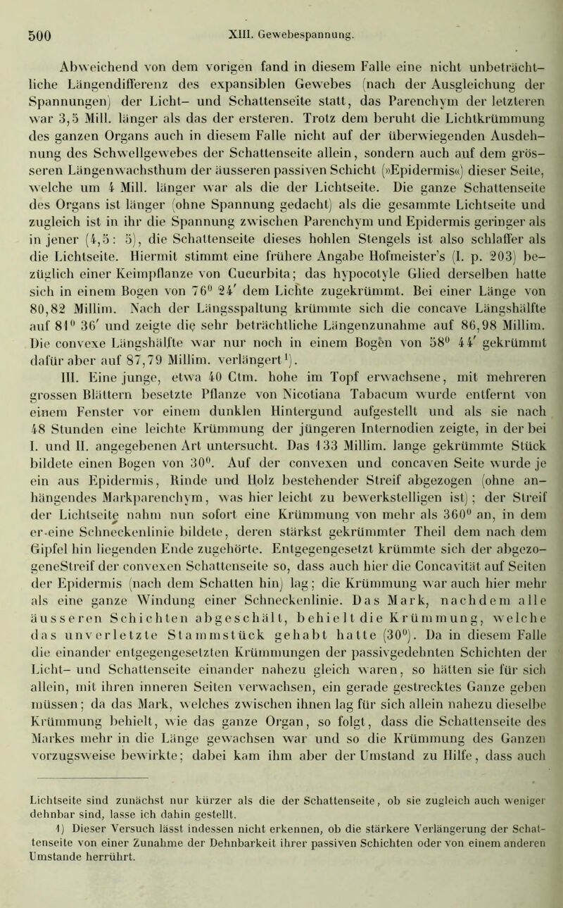 Abweichend von dem vorigen fand in diesem Falle eine nicht unbeträcht- liche LängendifFerenz des expansiblen Gewebes (nach der Ausgleichung der Spannungen) der Licht- und Schattenseite statt, das Parenchym der letzteren war 3,5 Mill. länger als das der ersteren. Trotz dem beruht die Lichtkrümmung des ganzen Organs auch in diesem Falle nicht auf der überwiegenden Ausdeh- nung des Schwellgewebes der Schattenseite allein, sondern auch auf dem grös- seren Längenwachsthum der äusseren passiven Schicht (»Epidermis«) dieser Seile, welche um i Mill. länger war als die der Lichtseite. Die ganze Schattenseite des Organs ist länger ohne Spannung gedacht) als die gesammte Lichtseite und zugleich ist in ihr die Spannung zwischen Parenchym und Epidermis geringer als in jener (4,5: 5), die Schattenseite dieses hohlen Stengels ist also schlaffer als die Lichtseite. Hiermit stimmt eine frühere Angabe Hofmeisters (I. p. 203) be- züglich einer Keimpflanze von Cucurbita; das hypocolyle Glied derselben hatte sich in einem Bogen von 76° 24' dem Lichte zugekrümmt. Bei einer Länge von 80,82 Millim. Nach der Längsspaltung krümmte sich die concave Längshälfte auf 81 36' und zeigte die sehr beträchtliche Längenzunahme auf 86,98 Millim. Die convexe Längshälfte war nur noch in einem Bogen von 58° 4 4' gekrümmt dafür aber auf 87,79 Millim. verlängert* 1). III. Eine junge, etwa 40 Ctm. hohe im Topf erwachsene, mit mehreren grossen Blättern besetzte Pflanze von Nicotiana Tabacum wurde entfernt von einem Fenster vor einem dunklen Hintergund aufgestellt und als sie nach 48 Stunden eine leichte Krümmung der jüngeren Internodien zeigte, in der bei I. und II. angegebenen Art untersucht. Das 133 Millim. lange gekrümmte Stück bildete einen Bogen von 30°. Auf der convexen und concaven Seite wurde je ein aus Epidermis, Binde und Holz bestehender Streif abgezogen (ohne an- hängendes Markparenchym, was hier leicht zu bewerkstelligen ist); der Streif der Lichtseite nahm nun sofort eine Krümmung von mehr als 360u an, in dem er-eine Schneckenlinie bildete, deren stärkst gekrümmter Theil dem nach dem Gipfel hin liegenden Ende zugehörte. Entgegengesetzt krümmte sich der abgezo- geneStreif der convexen Schattenseite so, dass auch hier die Concavität auf Seiten der Epidermis (nach dem Schalten hin) lag; die Krümmung war auch hier mehr als eine ganze Windung einer Schneckenlinie. Das Mark, nachdem alle äusseren Schichten abgeschält, behie 11 die Krümmung, welche das unverletzte Stammstück gehabt hatte (30u). Da in diesem Falle die einander entgegengesetzten Krümmungen der passivgedehnten Schichten der Licht-und Schattenseite einander nahezu gleich waren, so hätten sie für sich allein, mit ihren inneren Seiten verwachsen, ein gerade gestrecktes Ganze geben müssen; da das Mark, welches zwischen ihnen lag für sich allein nahezu dieselbe Krümmung behielt, wie das ganze Organ, so folgt, dass die Schattenseite des Markes mehr in die Länge gewachsen war und so die Krümmung des Ganzen vorzugsweise bewirkte; dabei kam ihm aber der Umstand zu Hilfe, dass auch Lichtseite sind zunächst nur kürzer als die der Schattenseite, ob sie zugleich auch weniger dehnbar sind, lasse ich dahin gestellt. 1) Dieser Versuch lässt indessen nicht erkennen, ob die stärkere Verlängerung der Schat- tenseite von einer Zunahme der Dehnbarkeit ihrer passiven Schichten oder von einem anderen Umstande herrührt.