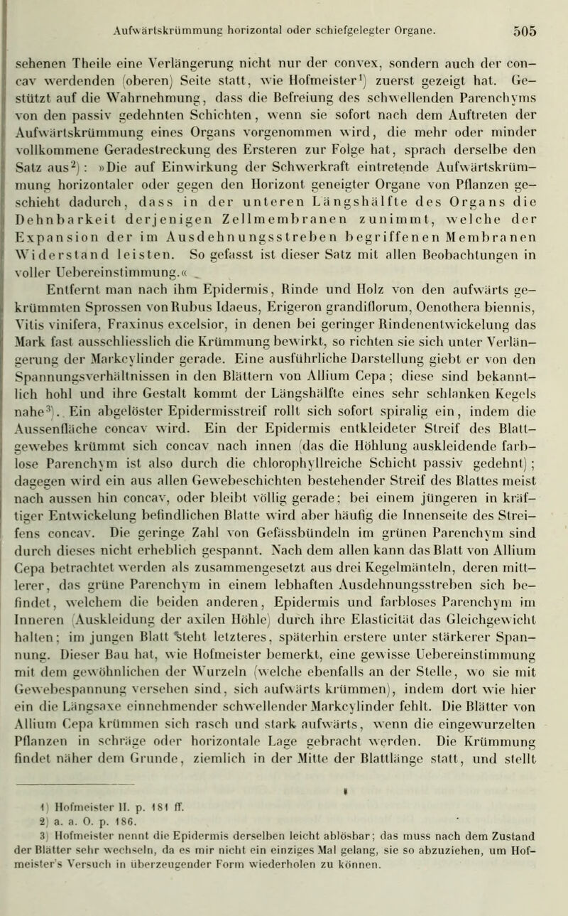 | sehenen Theile eine Verlängerung nicht nur der convex, sondern auch der con- cav werdenden (oberen) Seite statt, wie Hofmeister1) zuerst gezeigt hat. Ge- ll stützt auf die Wahrnehmung, dass die Befreiung des schwellenden Parenchyms von den passiv gedehnten Schichten, wenn sie sofort nach dem Auftreten der |i Aufwärtskrümmung eines Organs vorgenommen wird, die mehr oder minder I vollkommene Geradestreckung des Ersteren zur Folge hat, sprach derselbe den | Satz aus2): »Die auf Einwirkung der Schwerkraft eintretende Aufwärtskrüm- I! mung horizontaler oder gegen den Horizont geneigter Organe von Pflanzen ge- schieht dadurch, dass in der unteren Längshälfte des Organs die Dehnbarkeit derjenigen Zellmembranen zunimmt, welche der Expansion der im Ausdehnungsstreben begriffenen Membranen Widerstand leisten. So gefasst ist dieser Satz mit allen Beobachtungen in voller Uebereinstimmung.« Entfernt man nach ihm Epidermis, Rinde und Holz von den aufwärts ge- krümmten Sprossen vonRubus Idaeus, Erigeron grandiflorum, Oenothera biennis, Vitis vinifera, Fraxinus excelsior, in denen bei geringer Rindenentwickelung das Mark fast ausschliesslich die Krümmung bewirkt, so richten sie sich unter Verlän- gerung der Markcylinder gerade. Eine ausführliche Darstellung giebt er von den Spannungsverhältnissen in den Blättern von Allium Cepa ; diese sind bekannt- lich hohl und ihre Gestalt kommt der Längshälfte eines sehr schlanken Kegels nahe3). Ein abgelöster Epidermisstreif rollt sich sofort spiralig ein, indem die Aussenfläche concav wird. Ein der Epidermis entkleideter Streif des Blatt- gewebes krümmt sich concav nach innen das die Höhlung auskleidende farb- lose Parenchym ist also durch die chlorophyllreiche Schicht passiv gedehnt); dagegen wird ein aus allen Gewebeschichten bestehender Streif des Blattes meist nach aussen hin concav, oder bleibt völlig gerade; bei einem jüngeren in kräf- tiger Entwickelung befindlichen Blatte wird aber häufig die Innenseite des Slrei- I fens concav. Die geringe Zahl von Gefässbündeln im grünen Parenchym sind durch dieses nicht erheblich gespannt. Nach dem allen kann das Blatt von Allium Cepa betrachtet werden als zusammengesetzt aus drei Kegelmänteln, deren mitt- lerer, das grüne Parenchym in einem lebhaften Ausdehnungsstreben sich be- findet, welchem die beiden anderen, Epidermis und farbloses Parenchym im Inneren Auskleidung der axilen Höhle) durch ihre Elasticität das Gleichgewicht halten; im jungen Blatt %leht letzteres, späterhin erstere unter stärkerer Span- nung. Dieser Bau hat, wie Hofmeister bemerkt, eine gewisse Uebereinstimmung mit dem gewöhnlichen der Wurzeln (welche ebenfalls an der Stelle, wo sie mit Gewebespannung versehen sind, sich aufwärts krümmen), indem dort wie hier ein die Längsaxe einnehmender schwellender Markcylinder fehlt. Die Blätter von Allium Cepa krümmen sich rasch und stark aufwärts, wenn die eingewurzelten Pflanzen in schräge oder horizontale Lage gebracht werden. Die Krümmung findet näher dem Grunde, ziemlich in der Mitte der Blattlänge statt, und stellt • t) Hofmeister II. p. 181 ff. 2; a. a. 0. p. 186. 3 Hofmeister nennt die Epidermis derselben leicht ablösbar; das muss nach dem Zustand der Blatter sehr wechseln, da es mir nicht ein einziges Mal gelang, sie so abzuziehen, um Hof- meisters Versuch in liberzeugender Form wiederholen zu können.