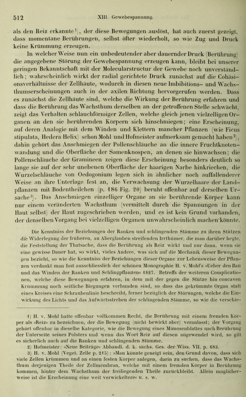 als den Reiz erkannte1), der diese Bewegungen auslöst, hat auch zuerst gezeigt, dass momentane Berührungen, selbst öfter wiederholt, so wie Zug und Druck keine Krümmung erzeugen. In welcher Weise nun ein unbedeutender aber dauernder Druck (Berührung) die angegebene Störung der Gewebespannung erzeugen kann, bleibt bei unserer geringen Bekanntschaft mit der Molecularstructur der Gewebe noch unverständ- lich ; wahrscheinlich wirkt der radial gerichtete Druck zunächst auf die Cohäsi- onsverhältnisse der Zellhäute, wodurch in diesen neue Imbibitions- und Wachs- thumserscheinungen auch in der axilen Richtung hervorgerufen werden. Dass es zunächst die Zellhäute sind, welche die Wirkung der Berührung erfahren und dass die Berührung das Wachsthum derselben an der getroffenen Stelle schwächt, zeigt das Verhalten schlauchförmiger Zellen, welche gleich jenen vielzelligen Or- ganen an den sie berührenden Körpern sich hinschmiegen; eine Erscheinung, auf deren Analogie mit dem Winden und Klettern mancher Pflanzen (wie Ficus stipulata, Iledera Helix) schon Mohl und Hofmeister aufmerksam gemacht haben2), dahin gehört das Anschmiegen der Pollenschläuche an die innere Fruchtknoten- wandung und die Oberfläche der Samenknospen, an denen sie hinwachsen; die Pollenschläuche der Gramineen zeigen diese Erscheinung besonders deutlich so lange sie auf der sehr unebenen Oberfläche der haarigen Narbe hinkriechen, die Wurzelschläuche von Oedogonium legen sich in ähnlicher noch auffallenderer Weise an ihre Unterlage fest an, die Verwachsung der Wurzelhaare der Land- pflanzen mit Bodentheilchen (p. 186 Fig. 20) beruht offenbar auf derselben LTr- sache3). Das Anschmiegen einzelliger Organe an sie berührende Körper kann nur einem veränderten Wachsthum (vermittelt durch die Spannungen in der Haut selbst) der Haut zugeschrieben werden, und es ist kein Grund vorhanden, der denselben Vorgang bei vielzelligen Organen unwahrscheinlich machen'könnte. Die Kenntniss der Beziehungen der Ranken und schlingenden Stämme zu ihren Stützen die Widerlegung der früheren, an Aberglauben streifenden Irrthümer, die man darüber hegte, die Feststellung der Thatsache, dass die Berührung als Reiz wirkt und nur dann, wenn sie eine gewisse Dauer hat, so w irkt, vieles Andere, was sich auf die Mechanik dieser Bewegun- gen bezieht, so wie die Kenntniss der Beziehungen dieser Organe zur Lebensweise der Pflan- zen verdankt man fast ausschliesslich der schönen Monographie H. v. Mohl’s »L'eber den Bau und das Winden der Ranken und Schlingpflanzen« 1827. Betreffs der weiteren Complicatio- nen, welche diese Bewegungen erfahren, in dem mit der gegen die Stütze hin concaven Krümmung noch seitliche Biegungen verbunden sind, so dass das gekrümmte Organ statt eines Kreises eine Schraubenlinie beschreibt, ferner bezüglich der Störungen, welche die Ein- wirkung des Lichts und das Aufwärtsstreben der schlingenden Stämme, so wie die verschie- 1) H. v. Mohl hatte offenbar vollkommen Recht, die Berührung mit einem fremden Kör- per als «Reiz« zu bezeichnen, der die Bewegung (nicht bewirkt aber) veranlasst; der Vorgang gehört offenbar in dieselbe Kategorie, w ie die Bew egung eines Mimosenblattes nach Berührung der Unterseite seines Polsters und wenn das Wort Reiz auf diesen angewendet wird, so gilt es sicherlich auch auf die Ranken und schlingenden Stämme. 2) Hofmeister: »Neue Beiträge« Abhandl. d. k. sächs. Ges. der Wiss. VII. p. 683. 3) H. v. Mohl (Veget. Zelle p. 21ö) : »Man könnte geneigt sein, den Grund davon, dass sich viele Zellen krümmen und an einen festen Körper anlegen, darin zu suchen, dass das Wachs- thum derjenigen Theile der Zellmembran, welche mit einem fremden Körper in Berührung kommen, hinter dem Wachsthum der freiliegenden Theile zurückbleibt. Allein möglicher- weise ist die Erscheinung eine weit verwickeltere« u. s. w.