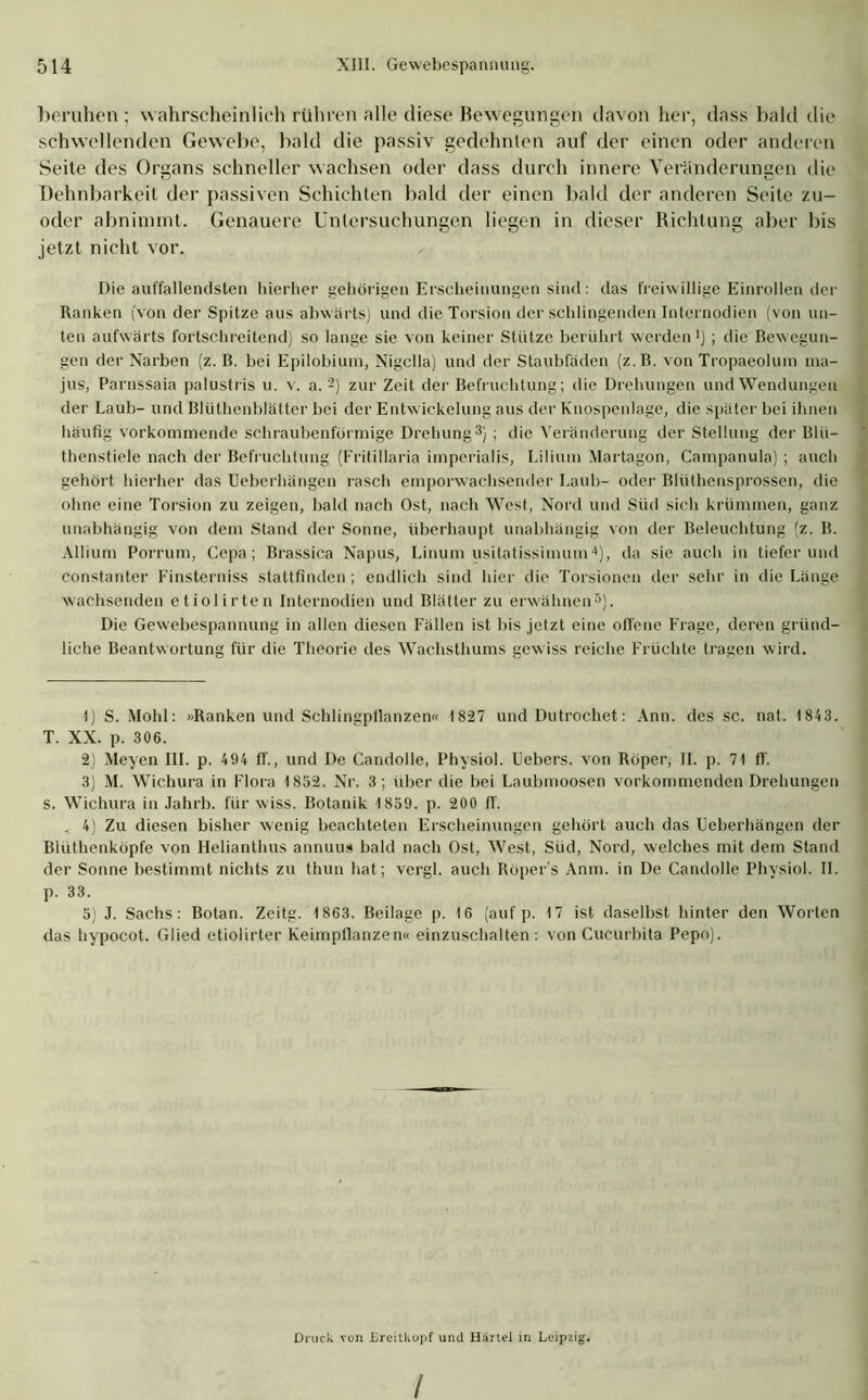 beruhen ; wahrscheinlich rühren alle diese Bewegungen davon her, dass bald die schwellenden Gewebe, bald die passiv gedehnten auf der einen oder anderen Seite des Organs schneller wachsen oder dass durch innere Veränderungen die Dehnbarkeit der passiven Schichten bald der einen bald der anderen Seite zu- oder abninnnt. Genauere Untersuchungen liegen in dieser Richtung aber bis jetzt nicht vor. Die auffallendsten hierher gehörigen Erscheinungen sind: das freiwillige Einrollen der Ranken (von der Spitze aus abwärts) und die Torsion der schlingenden Internodien (von un- ten aufwärts fortschreitend) so lange sie von keiner Stütze berührt werden1 2) ; die Bewegun- gen der Narben (z. B. bei Epilobium, Nigclla) und der Staubfäden (z.B. von Tropaeolum ma- jus, Parnssaia palustris u. v. a. -) zur Zeit der Befruchtung; die Drehungen und Wendungen der Laub- und Blüthenblätter bei der Entwickelung aus der Knospenlage, die später bei ihnen häufig vorkommende schraubenförmige Drehung3) : die Veränderung der Stellung der Blü- thenstiele nach der Befruchtung (Fritillaria imperialis, Lilium Martagon, Campanula) ; auch gehört hierher das Ueberhängen rasch emporwachsender Laub- oder Bliithensprossen, die ohne eine Torsion zu zeigen, bald nach Ost, nach West, Nord und Süd sich krümmen, ganz unabhängig von dem Stand der Sonne, überhaupt unabhängig von der Beleuchtung (z. B. Allium Porrum, Cepa; Brassica Napus, Linum usitatissimuin4), da sie auch in tieferund constanter Finsterniss stattfinden ; endlich sind hier die Torsionen der sehr in die Länge wachsenden etiolirten Internodien und Blätter zu erwähnen5). Die Gewebespannung in allen diesen Fällen ist bis jetzt eine offene Frage, deren gründ- liche Beantwortung für die Theorie des Wachsthums gewiss reiche Früchte tragen wird. 1) S. Mohl: »Ranken und Schlingpflanzen« 1827 und Dutrochet: Ann. des sc. nat. 1 843. T. XX. p. 306. 2) Meyen III. p. 494 IT., und De Candolle, Physiol. Uebers. von Röper, II. p. 71 ff. 3) M. Wichura in Flora 1852. Nr. 3 ; über die bei Laubmoosen vorkommenden Drehungen s. Wichura in Jahrb. für wiss. Botanik 1859. p. 200 ff. . 4) Zu diesen bisher wenig beachteten Erscheinungen gehört auch das Ueberhängen der Biüthenköpfe von Helianthus annuus bald nach Ost, West, Süd, Nord, welches mit dem Stand der Sonne bestimmt nichts zu thun hat; vcrgl. auch Röper's Anin. in De Candolle Physiol. II. p. 33. 5) J. Sachs: Botan. Zeitg. 1863. Beilage p. 16 (auf p. 17 ist daselbst hinter den Worten das hypocot. Glied etiolirter Keimpflanzen« einzuschalten : von Cucurbita Pepo). Druck von Ereitkopf und Härtel in Leipzig-.
