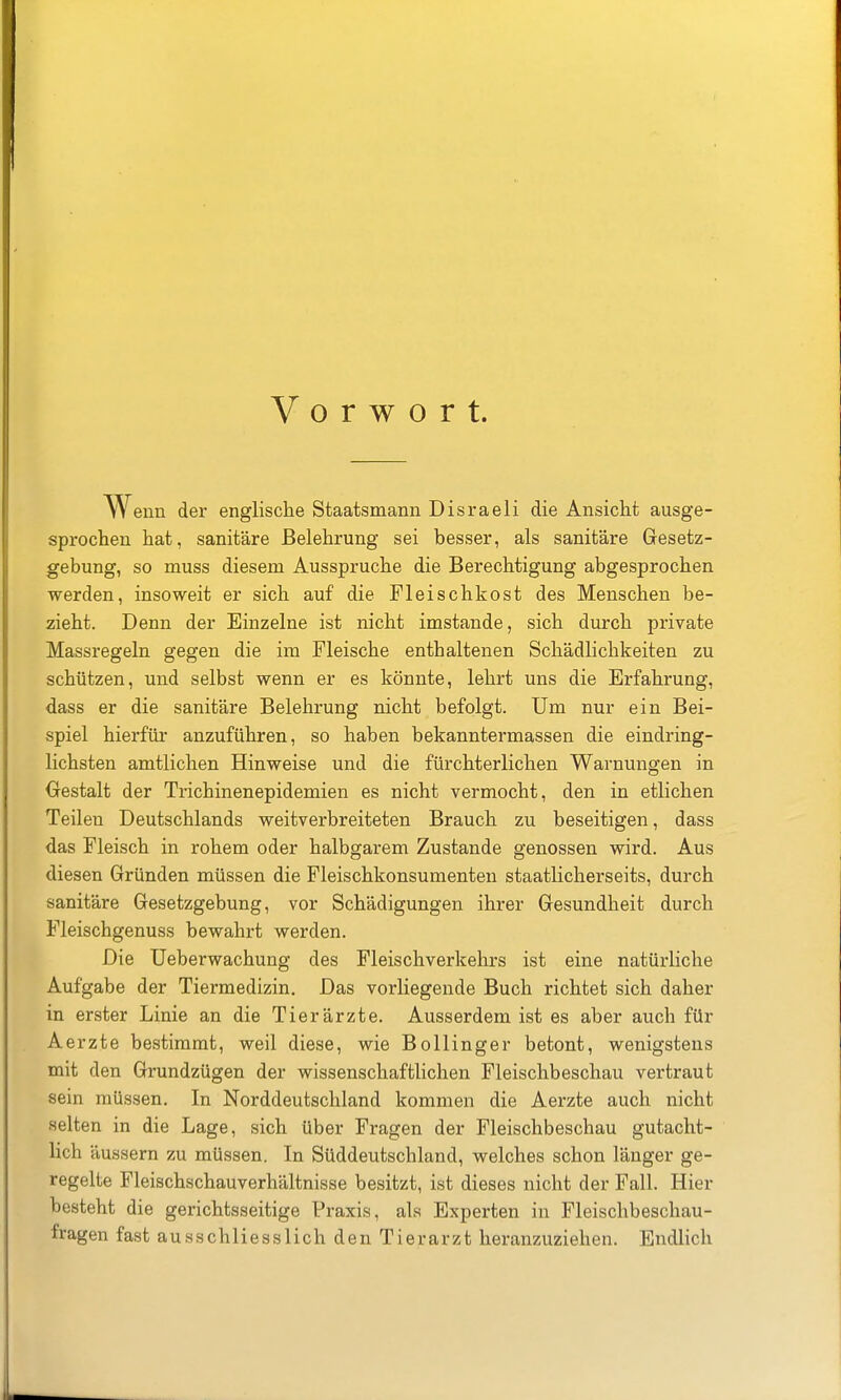 Vorwort. enn der englische Staatsmann Disraeli die Ansicht ausge- sprochen hat, sanitäre Belehrung sei besser, als sanitäre Gesetz- gebung, so muss diesem Ausspruche die Berechtigung abgesprochen werden, insoweit er sich auf die Fleischkost des Menschen be- zieht. Denn der Einzelne ist nicht imstande, sich durch private Massregeln gegen die im Fleische enthaltenen Schädlichkeiten zu schützen, und selbst wenn er es könnte, lehrt uns die Erfahrung, dass er die sanitäre Belehrung nicht befolgt. Um nur ein Bei- spiel hierfür anzuführen, so haben bekanntermassen die eindring- lichsten amtlichen Hinweise und die fürchterlichen Warnungen in Oestalt der Trichinenepidemien es nicht vermocht, den in etlichen Teilen Deutschlands weitverbreiteten Brauch zu beseitigen, dass das Fleisch in rohem oder halbgarem Zustande genossen wird. Aus diesen Gründen müssen die Fleischkonsumenten staatlicherseits, durch sanitäre Gesetzgebung, vor Schädigungen ihrer Gesundheit durch Fleischgenuss bewahrt werden. Die üeberwachung des Fleischverkehrs ist eine natürliche Aufgabe der Tiermedizin. Das vorliegende Buch richtet sich daher in erster Linie an die Tierärzte. Ausserdem ist es aber auch für Aerzte bestimmt, weil diese, wie Bollinger betont, wenigstens mit den Grundzügen der wissenschaftlichen Fleischbeschau vertraut sein müssen. In Norddeutschland kommen die Aerzte auch nicht selten in die Lage, sich über Fragen der Fleischbeschau gutacht- lich äussern zu müssen. In Süddeutschland, welches schon länger ge- regelte Fleischschauverhältnisse besitzt, ist dieses nicht der Fall. Hier besteht die gerichtsseitige Praxis, als Experten in Fleischbeschau- fragen fast ausschliesslich den Tierarzt heranzuziehen. Endlich