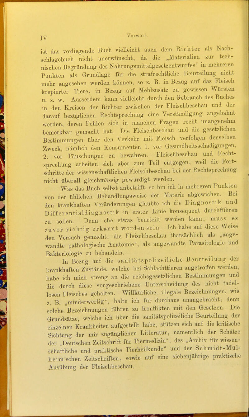 ist das vorliegende Buch vielleicht auch dem Richter als Nach- schlagebuch nicht unerwünscht, da die „Materialien zur tech- nischen Begründung des Nahrungsmittelgesetzentwurfes in mehreren Punkten als Grundlage für die strafrechthche Beurteilung nicht mehr angesehen werden können, so z. B. in Bezug auf das Fleisch krepierter Tiere, in Bezug auf Mehlzusatz zu gewissen Würsten u. s. w. Ausserdem kann vielleicht durch den Gebrauch des Buches in den Kreisen der Richter zwischen der Fleischbeschau und der darauf bezüglichen Rechtsprechung eine Verständigung angebahnt werden, deren Fehlen sich in manchen Fragen recht unangenehm bemerkbar gemacht hat. Die Fleischbeschau und die gesetzlichen Bestimmungen über den Verkehr mit Fleisch verfolgen denselben Zweck, nämlich den Konsumenten 1. vor Gesundheitsschädigungen, 2. vor Täuschungen zu bewahren. Fleischbeschau und Recht- sprechung arbeiten sich aber zum Teil entgegen, weü die Fort- schritte der wissenschaftlichen Fleischbeschau bei der Rechtsprechung nicht überall gleichmässig gewürdigt werden. Was das Buch selbst anbetrifft, so bin ich in mehreren Punkten von der üblichen Behandlungsweise der Materie abgewichen. Bei den krankhaften Veränderungen glaubte ich die Diagnostik und Differentialdiagnostik in erster Linie konsequent durchführen zu sollen. Denn ehe etwas beurteilt werden kann, muss es zuvor richtig erkannt worden sein. Ich habe auf diese Weise den Versuch gemacht, die Fleischbeschau thatsächlich als „ange- wandte pathologische Anatomie, als angewandte Parasitologie und Bakteriologie zu behandeln. In Bezug auf die sanitätspolizeiliche Beurteilung der krankhaften Zustände, welche bei Schlachttieren angetroffen werden, habe ich mich streng an die reichsgesetzlichen Bestimmungen und die durch diese vorgeschriebene Unterscheidung des nicht tadel- losen Fleisches gehalten. Willkürliche, illegale Bezeichnungen, wie z. B. „minderwertig, halte ich für durchaus iinangebracht; denn solche Bezeichnungen führen zu Konflikten mit den Gesetzen. Die Grundsätze, welche ich über die sanitätspolizeiliche Beurteilung der einzelnen Krankheiten aufgestellt habe, stützen sich auf die kritische Sichtung der mir zugänglichen Litteratur, namentlich der Schätze der „Deutschen Zeitschrift für Tiermedizin«, des „Archiv für wissen- schaftliche und praktische Tierheilkunde« und der Schmidt-Mül- heim'schen Zeitschriften, sowie auf eine siebenjährige praktische Ausübung der Fleischbeschau.