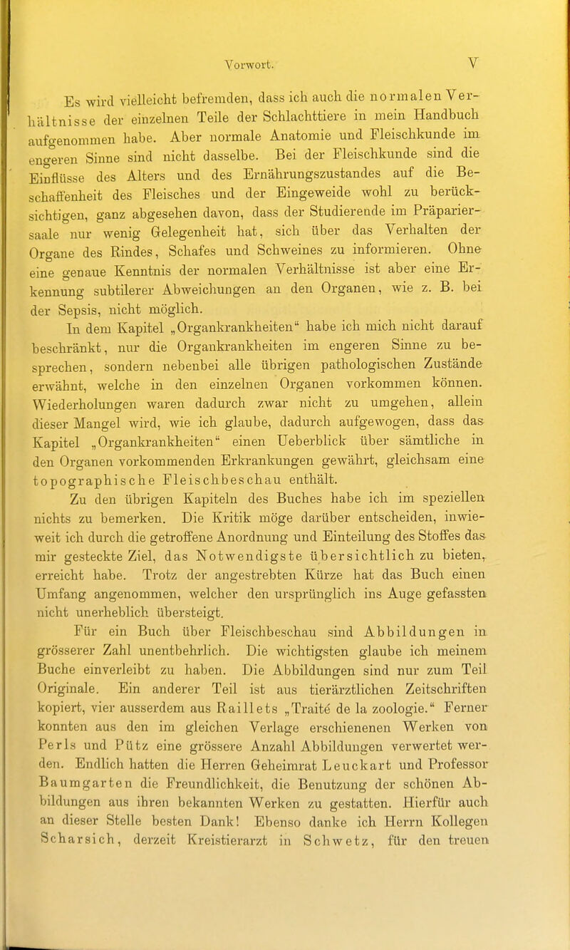 Es wird vielleicht befremden, dass ich auch die normalen Ver- hältnisse der einzelnen Teile der Schlachttiere in mein Handbuch aufgenommen habe. Aber normale Anatomie und Fleischkunde im eno-eren Sinne sind nicht dasselbe. Bei der Fleischkunde sind die Einflüsse des Alters und des Ernährungszustandes auf die Be- schafienheit des Fleisches und der Eingeweide wohl zu berück- sichtigen, ganz abgesehen davon, dass der Studierende im Präparier- saale nur wenig Gelegenheit hat, sich über das Verhalten der Organe des Rindes, Schafes und Schweines zu informieren. Ohne eine genaue Kenntnis der normalen Verhältnisse ist aber eine Er- kennung subtüerer Abweichungen an den Organen, wie z. B. bei der Sepsis, nicht möglich. In dem Kapitel „Organkrankheiten habe ich mich nicht darauf beschränkt, nur die Organkrankheiten im engeren Sinne zu be- sprechen, sondern nebenbei alle übrigen pathologischen Zustände erwähnt, welche in den einzelnen Organen vorkommen können. Wiederholungen waren dadurch zwar nicht zu umgehen, allein dieser Mangel wird, wie ich glaube, dadurch aufgewogen, dass das Kapitel „Organkrankheiten einen üeberblick über sämtliche in den Organen vorkommenden Erkrankungen gewährt, gleichsam eine topographische Fleischbeschau enthält. Zu den übrigen Kapiteln des Buches habe ich im speziellen nichts zu bemerken. Die Kritik möge darüber entscheiden, inwie- weit ich durch die getroffene Anordnung und Einteilung des Stoffes da& mir gesteckte Ziel, das Notwendigste übersichtlich zu bieten,, erreicht habe. Trotz der angestrebten Kürze hat das Buch einen Umfang angenommen, welcher den ursprünglich ins Auge gefassten nicht unerheblich übersteigt. Für ein Buch über Fleischbeschau sind Abbildungen in grösserer Zahl unentbehrlich. Die wichtigsten glaube ich meinem Buche einverleibt zu haben. Die Abbildungen sind nur zum Teil Originale. Ein anderer Teil ist aus tierärztlichen Zeitschriften kopiert, vier ausserdem aus Raillets „Trait^ de la Zoologie. Ferner konnten aus den im gleichen Verlage erschienenen Werken von Perls und Pütz eine grössere Anzahl Abbildungen verwertet wer- den. Endlich hatten die Herren Geheimrat Leuckart und Professor Baumgarten die Freundlichkeit, die Benutzung der schönen Ab- bildungen aus ihren bekannten Werken zu gestatten. Hierfür auch an dieser Stelle besten Dank! Ebenso danke ich Herrn Kollegen Scharsich, derzeit Kreistierarzt in Schwetz, für den treuen