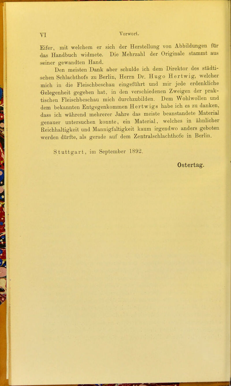 yi Eifer, mit welchem er sich der Herstellung von Abbildungen für ■das Handbuch widmete. Die Mehrzahl der Originale stammt aus seiner gewandten Hand. Den meisten Dank aber schulde ich dem Direktor des städti- schen Schlachthofs zu Berlin, Herrn Dr. Hugo Hertwig, welcher mich in die Fleischbeschau eingeführt und mir jede erdenkliche •Gelegenheit gegeben hat, in den verschiedenen Zweigen der prak- tischen Fleischbeschau mich durchzubilden. Dem Wohlwollen und dem bekannten Entgegenkommen Hertwigs habe ich es zu danken, dass ich während mehrerer Jahre das meiste beanstandete Material genauer untersuchen konnte, ein Material, welches in ähnlicher Reichhaltigkeit und Mannigfaltigkeit kaum irgendwo anders geboten werden dürfte, als gerade auf dem Zentralschlachthofe in Berlin. Stuttgart, im September 1892. Ostertag-.