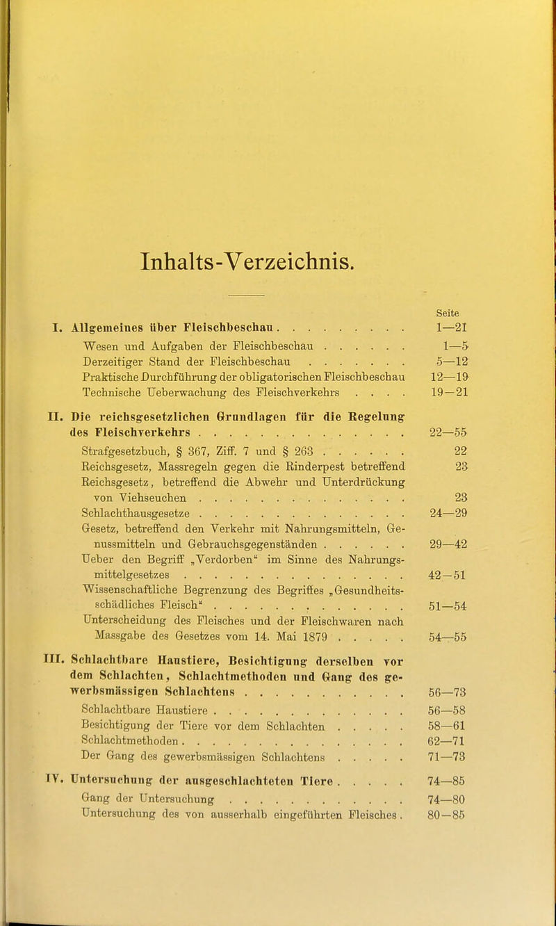 Inhalts-Verzeichnis. Seite I. Allgemeines über Fleischbeschan 1—21 Wesen und Aufgaben der Fleischbeschau 1—5 Derzeitiger Stand der Fleischbeschau 5—12 Praktische Durchführung der obligatorischen Fleischbeschau 12—1& Technische TJeberwachung des Fleischverkehrs .... 19 — 21 II. Die reichsgesetzlichen Grundlagen für die Regelung des Fleischrerkehrs 22—55 Strafgesetzbuch, § 367, ZifF. 7 und § 263 22 Eeichsgesetz, Massregeln gegen die Rinderpest betreffend 23 Reichsgesetz, betreffend die Abwehr und Unterdrückung von Viehseuchen 23 Schlachthausgesetze 24—29 Gesetz, betreffend den Verkehr mit Nahrungsmitteln, Ge- nussmitteln und Gebrauchsgegenständen 29—42 Ueber den Begriff „Verdorben im Sinne des Nahrungs- mittelgesetzes 42—51 Wissenschaftliche Begrenzung des Begriffes „Gesundheits- schädliches Fleisch 51—54 Unterscheidung des Fleisches und der Fleischwaren nach Massgabe des Gesetzes vom 14. Mai 1879 54—55 III. Schlachtbare Hanstiere, Besichtigung derselben vor dem Schlachten, Schlachtmethoden und Gang des ge- werbsmässigen Schlachtens 56—73 Schlachtbare Haustiere 56—58 Besichtigung der Tiere vor dem Schlachten 58—61 Schlachtmethoden 62—71 Der Gang des gewerbsmässigen Schlachtens 71—73 IV. Untersuchung der ausgeschlachteten Tiere 74—85 Gang der Untersuchung 74—80 Untersuchung des von ausserhalb eingeführten Fleisches. 80—85