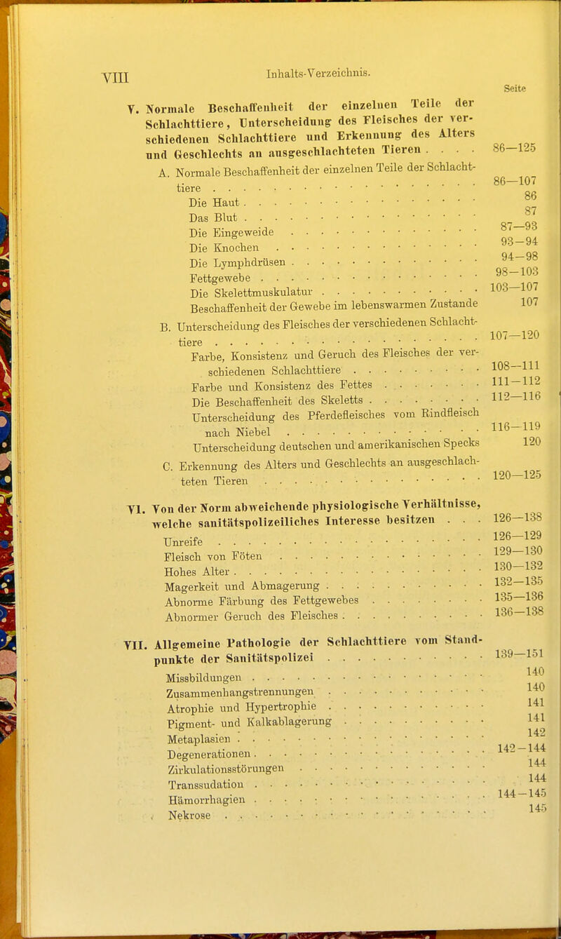 Seite Y. Normale Beschaffeulieit der einzelnen Teile der Schlachttiere, Unterscheidung des Fleisches der ver- schiedenen Sclilachttiere und Erkennung: des Alters und Geschlechts an ausgeschlachteten Tieren .... 86-125 A Normale Beschaffenheit der einzelnen Teile der Schlacht- ■,. 86—107 tiere Die Haut Das Blut Die Eingeweide qo_7a Die Knochen _qfi Die Lymphdrüsen osl'lOS Fettgewebe Die Skelettmuskulatur 103—107 Beschaffenheit der Gewebe im lebenswarmen Zustande 107 B. Unterscheidung des Fleisches der verschiedenen Schlacht- ,. .... 107—120 tiere Farbe, Konsistenz und Geruch des Fleisches der ver- schiedenen Schlachttiere 108—111 Farbe und Konsistenz des Fettes 111-112 Die Beschaffenheit des Skeletts 112—116 Unterscheidung des Pferdefleisches vom Rindfleisch nach Niebel 116-119 Unterscheidung deutschen und amerikanischen Specks 120 C. Erkennung des Alters und Geschlechts an ausgeschlach- teten Tieren 120—125 Tl. Ton der Norm abweichende physiologische Verhältnisse, welche sanitätspolizeiliches Interesse besitzen . . - 126—138 Um-eife 126-129 Fleisch von Föten 129—130 Hohes Alter ^^l^^^ Magerkeit iind Abmagerung 132—135 Abnoi-me Färbung des Fettgewebes 135—136 Abnormer Geruch des Fleisches 136—138 YII. Allgemeine Pathologie der Schlachttiere vom Stand- punkte der Sanitätspolizei 139—151 140 Missbildungen Zusammenhangstrennungen Atrophie und Hypertrophie •' • • ^'^1 Pigment- und Kalkablagerung . '■ 14:1 142 Metaplasien ,. 14'> —144 Degenerationen Zirkulationsstörungen Transsudation ,, , . r 1 • 144 — 145 Hamorrhagien Nekrose