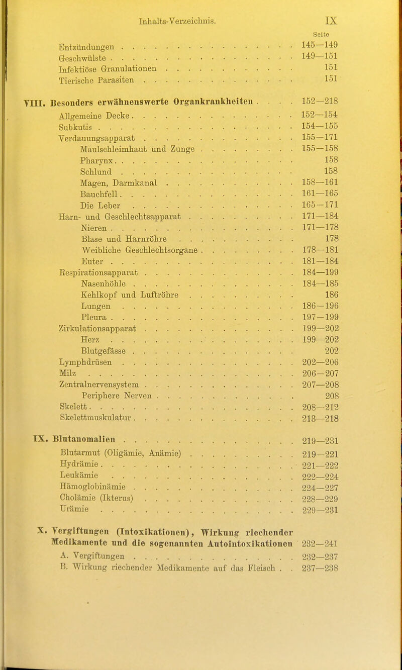 Seito Entzündungen 145—149 Geschwülste 149—151 Infektiöse Granulationen 151 Tierische Parasiten 151 YIII. Besonders erwähnenswerte Organkrankheiteu 152—218 Allgemeine Decke 152—154 Subkutis 154—155 Verdauungsapparat 155—171 Maulschleimhaut und Zunge 155—158 Pharynx 158 Schlund 158 Magen, Darmkanal 158—161 Bauchfell 161—165 Die Leber 165-171 Harn- und Geschlechtsapparat 171—184 Nieren 171—178 Blase und Harnröhre 178 Weibliche Geschlechtsorgane 178—181 Euter 181—184 Respirationsapparat 184—199 Nasenhöhle 184—185 Kehlkopf und Luftröhre 186 Lungen 186-196 Pleura 197-199 Zirkulationsapparat 199—202 Herz 199—202 Blutgefässe 202 Lymphdrüsen 202—206 Müz 206-207 Zentralnervensystem 207—208 Periphere Nerven 208 Skelett 208—212 Skelettmuskulatur 213—218 IX. Blntanomalieu 219—231 Blutarmut (Oligämie, Anämie) 219—221 Hydrämie 221—222 Leukämie 222—224 Hämoglobinämie 224—227 Cholämie (Ikterus) 228—229 Urämie 229—231 X. Yergiftungen (Intoxikationen), Wirluing riecliendor Medikamente nnd die sogenannten Antointoxikationen 232—241 A. Vergiftungen . 232—237 B. Wirkung riechender Medikamente auf das Fleisch . . 237—238