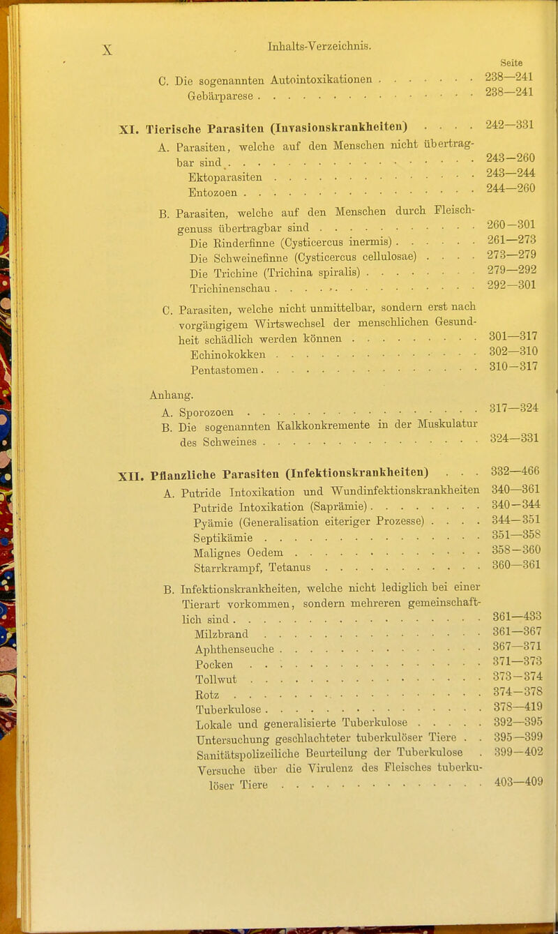 Seite C. Die sogenannten Autointoxikationen 238—241 Gebäi-parese 238—241 XI. Tierische Parasiten (Inyasionskrankheiten) .... 242—331 A. Parasiten, welche auf den Menschen nicht übertrag- bar sind. 243-260 Ektoparasiten 243—244 Entozoen 244-260 B. Parasiten, welche auf den Menschen durch Fleisch- genuss übertragbar sind 260—301 Die Rinderfinne (Cysticercus inermis) 261—273 Die Schweinefinne (Cysticercus cellulosae) .... 273—279 Die Trichine (Trichina spiralis) 279—292 Trichinenschau 292 301 C. Parasiten, welche nicht unmittelbar, sondern erst nach vorgängigem Wirtswechsel der menschlichen Gesund- heit schädlich werden können 301 317 Echinokokken 302—310 Pentastomen 810—317 Anhang. A. Sporozoen 317—324 B. Die sogenannten Kalkkonkremente in der Muskulatur des Schweines 324—331 XII. Pflanzliche Parasiten (Infetctionskrankheiten) . . . 332—466 A. Putride Intoxikation und Wundinfektionskrankheiten 340—361 Putride Intoxikation (Saprämie) 340—344 Pyämie (Generalisation eiteriger Prozesse) .... 344—351 Septikämie 351—358 Malignes Oedem 358—360 Starrkrampf, Tetanus 360—361 B. Infektionski'ankheiten, welche nicht lediglich bei einer Tierart vorkommen, sondern mehreren gemeinschaft- lich sind 361—433 Milzbrand 361—367 Aphthenseuche 367 371 Pocken 371—373 Tollwut 373-374 Rotz 374-378 Tuberkulose 378—419 Lokale und generalisierte Tuberkulose 392—395 Untersuchung geschlachteter tuberkulöser Tiere . . 395—399 Sanitätspolizeiliche Beurteilung der Tuberkulose . 399—402 Versuche über die Virulenz des Fleisches tuberku- löser Tiere 403-409