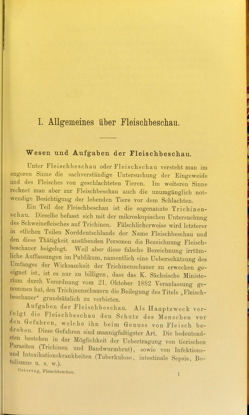 1. Allgemeines über Fleischbeschau. Wesen und Aufgaben der Fleischbeschau. Unter Fleischbeschau oder Fleischschau versteht man im engeren Sinne die sachverständige Untersuchung der Eingeweide und des Fleisches von geschlachteten Tieren. Im weiteren Sinne rechnet man aber zur Fleischbeschau auch die unumgänglich not- wendige Besichtigung der lebenden Tiere vor dem Schlachten. Ein Teil der Fleischbeschau ist die sogenannte Trichinen- schau. Dieselbe befasst sich mit der mikroskopischen Untersuchung des Schweinefleisches auf Trichinen. Fälschlicherweise wird letzterer in etlichen Teilen Norddeutschlands der Name Fleischbeschau und den diese Thätigkeit ausübenden Personen die Bezeichnung Fleisch- beschauer beigelegt. Weil aber diese falsche Bezeichnung irrtüm- liche Auffassungen im Publikum, namentlich eine üeberschätzung des Urafanges der Wirksamkeit der Trichinenschauer zu erwecken ge- eignet ist, ist es nur zu billigen, dass das K. Sächsische Ministe- rium durch Verordnung vom 21. Oktober 1882 Veranlassung ge- nommen hat, den Trichinenschauern die Beilegung des Titels „Pleisch- beschauer grundsätzlich zu verbieten. Aufgaben der Fleischbeschau. Als Hauptzweck ver- folgt die Fleischbeschau den Schutz des Menschen vor den Gefahren, welche ihn beim Genuss von Fleisch be- drohen. Diese Gefahren sind mannigfaltigster Art. Die bedeutend- sten bestehen in der Möglichkeit der Uebertragung von tierischen i'arasiten (Trichinen und Bandwurmbrut), sowie von Infektions- und Intoxikationskrankheiten (Tuberkulose, intestinale Sepsis, Bo- tuhsmus u. s. w.). Ost, er tag, Fleiaolibesohau. j