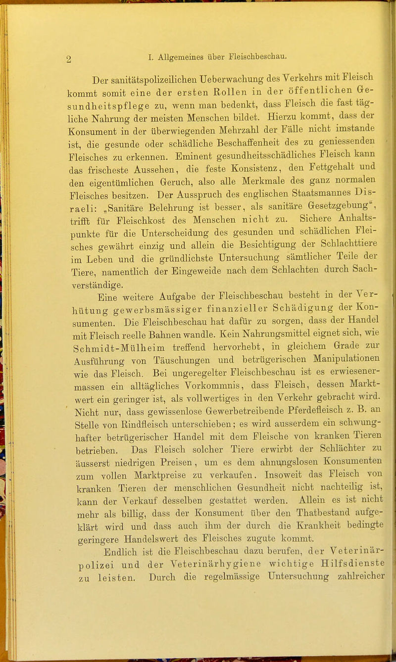 Der sanitätspolizeilichen Ueberwachung des Verkehrs mit Fleisch kommt somit eine der ersten Rollen in der öffentlichen Ge- sundheitspflege zu, wenn man bedenkt, dass Fleisch die fast täg- liche Nahrung der meisten Menschen bildet. Hierzu kommt, dass der Konsument in der überwiegenden Mehrzahl der Fälle nicht imstande ist, die gesunde oder schädliche Beschaffenheit des zu geniessenden Fleisches zu erkennen. Eminent gesundheitsschädliches Fleisch kann das frischeste Aussehen, die feste Konsistenz, den Fettgehalt und den eigentümlichen Geruch, also alle Merkmale des ganz normalen Fleisches besitzen. Der Ausspruch des englischen Staatsmannes DIs- raeli: „Sanitäre Belehrung ist besser, als sanitäre Gesetzgebung, trifft für Fleischkost des Menschen nicht zu. Sichere Anhalts- punkte für die Unterscheidung des gesunden und schädlichen Flei- sches gewährt einzig und allein die Besichtigung der Schlachttiere im Leben und die gründlichste Untersuchung sämtlicher Teile der Tiere, namentlich der Eingeweide nach dem Schlachten durch Sach- verständige. Eine weitere Aufgabe der Fleischbeschau besteht in der Ver- hütung gewerbsmässiger finanzieller Schädigung der Kon- sumenten. Die Fleischbeschau hat dafür zu sorgen, dass der Handel mit Fleisch reelle Bahnen wandle. Kein Nahrungsmittel eignet sich, wie Schmidt-Mülheim treffend hervorhebt, in gleichem Grade zur Ausführung von Täuschungen und betrügerischen Manipulationen wie das Fleisch. Bei ungeregelter Fleischbeschau ist es erwiesener- massen ein alltäghches Vorkommnis, dass Fleisch, dessen Markt- wert ein geringer ist, als vollwertiges in den Verkehr gebracht wird. Nicht nur, dass gewissenlose Gewerbetreibende Pferdefleisch z. B. an Stelle von Rindfleisch unterschieben; es wird ausserdem ein schwung- hafter betrügerischer Handel mit dem Fleische von kranken Tieren betrieben. Das Fleisch solcher Tiere erwirbt der Schlächter zu äusserst niedrigen Preisen, um es dem ahnungslosen Konsumenten zum vollen Marktpreise zu verkaufen. Insoweit das Fleisch von kranken Tieren der menschlichen Gesundheit nicht nachteilig ist. kann der Verkauf desselben gestattet werden. Allein es ist nicht mehr als billig, dass der Konsument über den Thatbestand aufge- klärt wird und dass auch ihm der durch die Krankheit bedingte geringere Handels wert des Fleisches zugute kommt. Endlich ist die Fleischbeschau dazu berufen, der Veterinär- polizei und der Veterinärhygiene wichtige Hilfsdienste zu leisten. Durch die regelmässige Untersuchung zahlreicher
