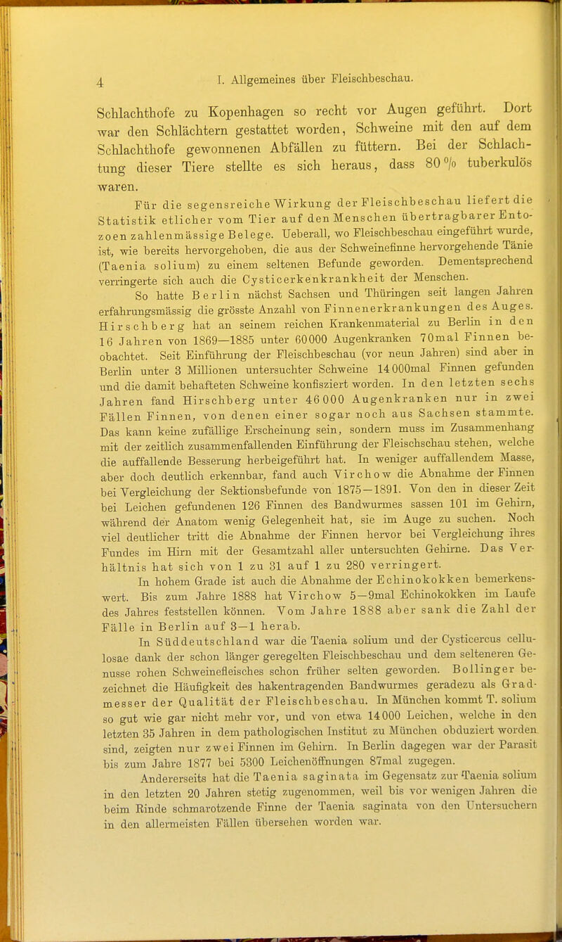 Schlachthofe zu Kopenhagen so recht vor Augen geführt. Dort war den Schlächtern gestattet worden, Schweine mit den auf dem Schlachthofe gewonnenen Abfällen zu füttern. Bei der Schlach- tung dieser Tiere stellte es sich heraus, dass 80> tuberkulös waren. Für die segensreiche Wirkung der Fleischbeschau liefert die Statistik etlicher vom Tier auf den Menschen übertragbarer Ento- zoen zahlenmässige Belege. Ueberall, wo Fleischbeschau eingeführt wurde, ist, wie bereits hervorgehoben, die aus der Schweinefinne hervorgehende Tänie (Taenia solium) zu einem seltenen Befunde geworden. Dementsprechend verringerte sich auch die Cysticerkenkrankheit der Menschen. So hatte Berlin nächst Sachsen und Thüringen seit langen Jahren erfahrungsmässig die grösste Anzahl von Finnenerkrankungen des Auges. Hirschberg hat an seinem reichen Krankenmaterial zu Berlin in den 16 Jahren von 1869—1885 unter 60000 Augenkranken 70mal Finnen be- obachtet. Seit Einführung der Fleischbeschau (vor neun Jahren) sind aber in Berlin unter 3 Millionen untersuchter Schweine 14000mal Finnen gefunden und die damit behafteten Schweine konfisziert worden. In den letzten sechs Jahren fand Hirschberg unter 46 000 Augenkranken nur in zwei Fällen Finnen, von denen einer sogar noch aus Sachsen stammte. Das kann keine zufällige Erscheinung sein, sondern muss im Zusammenhang mit der zeitlich zusammenfallenden Einführung der Fleischschau stehen, welche die auffallende Besserung herbeigeführt hat. In weniger auffallendem Masse, aber doch deutlich erkennbar, fand auch Virchow die Abnahme der Finnen bei Vergleichung der Sektionsbefunde von 1875-1891. Yon den in dieser Zeit bei Leichen gefundenen 126 Finnen des Bandwurmes sassen 101 im Gehirn, während der Anatom wenig Gelegenheit hat, sie im Auge zu suchen. Noch viel deutlicher tritt die Abnahme der Finnen hervor bei Vergleichung ihres Fundes im Hirn mit der Gesamtzahl aller untersuchten Gehirne. Das Ver- hältnis hat sich von 1 zu 31 auf 1 zu 280 verringert. In hohem Grade ist auch die Abnahme der Echinokokken bemerkens- wert. Bis zum Jahre 1888 hat Virchow 5-9mal Echinokokken im Laufe des Jahres feststellen können. Vom Jahre 1888 aber sank die Zahl der Fälle in Berlin auf 3 — 1 herab. In Süddeutschland war die Taenia solium und der Cj'sticercus cellu- losae dank der schon länger geregelten Fleischbeschau und dem selteneren Ge- nüsse rohen Schweinefleisches schon früher selten geworden. Bollinger be- zeichnet die Häufigkeit des hakentragenden Bandwurmes geradezu als Grad- messer der Qualität der Fleischbeschau. In München kommt T. solium so gut wie gar nicht mehr vor, und von etwa 14000 Leichen, welche in den letzten 35 Jahren in dem pathologischen Institut zu München obduziert worden, sind, zeigten nur zwei Finnen im Gehirn. In Berlin dagegen war der Parasit bis zum Jahre 1877 bei 5300 Leichenöffnungen 87mal zugegen. Andererseits hat die Taenia sagin ata im Gegensatz zur Taenia solium in den letzten 20 Jahren stetig zugenommen, weil bis vor wenigen Jahren die beim Rinde schmarotzende Finne der Taenia saginata von den Untersuchern in den allermeisten Fällen übersehen worden war.
