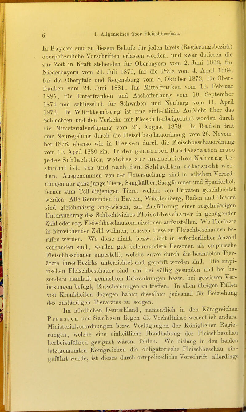 In Bayern sind zu diesem Behufe für jeden Kreis (Regierungsbezirk) oberpolizeiliche Vorschriften erlassen worden, und zwar datieren die zur Zeit in Kraft stehenden für Oberbayern vom 2. Juni 1862, für Niederbayern vom 21. Juli 1876, für die Pfalz vom 4. April 1884, für die Oberpfalz und Regensburg vom 8. Oktober 1872, für Ober- franken vom 24. Juni 1881, für Mittelfranken vom 18. Februar . 1885, für Unterfranken und Aschaffenburg vom 10. September 1874 und schliesslich für Schwaben und Neuburg vom 11. April 1872. In Württemberg ist eine einheitliche Aufsicht über das Schlachten und den Verkehr mit Fleisch herbeigeführt worden durch die Ministerialverfügung vom 21. August 1879. In Baden trat eine Neuregelung durch die Fleischbeschauordnung vom 26. Novem- ber 1878, ebenso wie in Hessen durch die Fleischbeschauordnuug vom 10. April 1880 ein. In den genannten Bundesstaaten muss jedes Schlachttier, welches zur menschlichen Nahrung be- stimmt ist, vor und nach dem Schlachten untersucht wer- den. Ausgenommen von der Untersuchung sind in etlichen Verord- nungen nur ganz junge Tiere, Saugkälber, Sauglämmer und Spanferkel, ferner zum Teil diejenigen Tiere, welche von Privaten geschlachtet werden. Alle Gemeinden in Bayern, Württemberg, Baden und Hessen sind gleichmässig angewiesen, zur Ausfülirung einer regelmässigen Untersuchung des Schlachtviehes Fleischbeschauer in genügender Zahl oder sog. Fleischbeschaukommissionen aufzustellen. Wo Tierärzte in hinreichender Zahl wohnen, müssen diese zu Fleischbeschauern be- rufen werden. Wo diese nicht, bezw. nicht in erforderlicher Anzahl vorhanden sind, werden gut beleumundete Personen als empirische Fleischbeschauer angestellt, welche zuvor durch die beamteten Tier- ärzte ihres Bezirks unterrichtet und geprüft worden sind. Die empi- rischen Fleischbeschauer sind nur bei völlig gesunden und bei be- sonders namhaft gemachten Erkrankungen bezw. bei gewissen Ver- letzungen befugt, Entscheidungen zu treffen. In allen übrigen Fällen von Krankheiten dagegen haben dieselben jedesmal für Beiziehung des zuständigen Tierarztes zu sorgen. Im nördhchen Deutschland, namentlich in den Königreichen Preussen und Sachsen liegen die Verhältnisse wesentlich anders. Ministerialverordnungen bezw. Verfügungen der Königlichen Regie- rungen, welche eine einheitliche Handhabung der Fleischbeschau herbeizuführen geeignet wären, fehlen. Wo bislang in den beiden letztgenannten Königreichen die obligatorische Fleischbeschau ein- o-eführt wurde, ist dieses durch ortspolizeiliche Vorschrift, allerdings