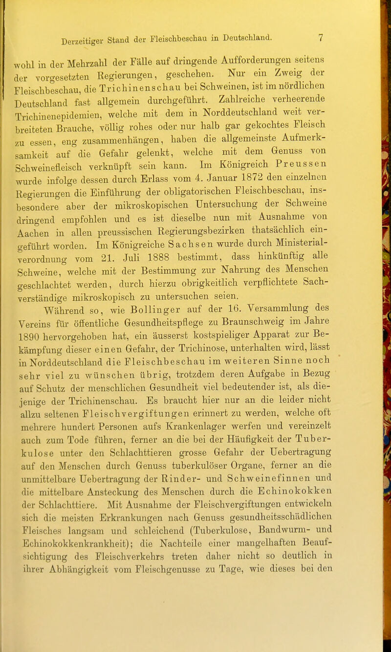 wohl in der Mehrzahl der Fälle auf dringende Aufforderungen seitens der vorgesetzten Regierungen, geschehen. Nur ein Zweig der Fleischbeschau, die Trichinenschau bei Schweinen, ist im nördlichen Deutschland fast allgemein durchgeführt. Zahlreiche verheerende Trichinenepidemien, welche mit dem in Norddeutschland weit ver- breiteten Brauche, vöUig rohes oder nur halb gar gekochtes Fleisch zu essen, eng zusammenhängen, haben die allgemeinste Aufmerk- samkeit auf die Gefahr gelenkt, welche mit dem Genuss von Schweinefleisch verknüpft sein kann. Im Königreich Preussen wurde infolge dessen durch Erlass vom 4. Januar 1872 den einzelnen Regierungen die Einführung der obligatorischen Fleischbeschau, ins- besondere aber der mikroskopischen Untersuchung der Schweine dringend empfohlen und es ist dieselbe nun mit Ausnahme von Aachen in allen preussischen Regierungsbezirken thatsächlich em- geführt worden. Im Königreiche Sachsen wurde durch Ministerial- verordnung vom 21. Juli 1888 bestimmt, dass hinkünftig alle Schweine, welche mit der Bestimmung zur Nahrung des Menschen geschlachtet werden, durch hierzu obrigkeitlich verpflichtete Sach- verständige mikroskopisch zu untersuchen seien. Während so, wie Bollinger auf der 16. Versammlung des Vereins flu- öffentliche Gesundheitspflege zu Braunschweig im Jahre 1890 hervorgehoben hat, ein äusserst kostspieliger Apparat zur Be- kämpfung dieser einen Gefahr, der Trichinose, unterhalten wird, lässt in Norddeutschland die Fleischbeschau im weiteren Sinne noch sehr viel zu wünschen übrig, trotzdem deren Aufgabe in Bezug auf Schutz der menschlichen Gesundheit viel bedeutender ist, als die- jenige der Trichinenschau. Es braucht hier nur an die leider nicht allzu seltenen Fleischvergiftungen erinnert zu werden, welche oft mehrere hundert Personen aufs Krankenlager werfen und vereinzelt auch zum Tode führen, ferner an die bei der Häufigkeit der Tuber- kulose unter den Schlachttieren grosse Gefahr der Uebertragung auf den Menschen durch Genuss tuberkulöser Organe, ferner an die unmittelbai-e Uebertragung der Rinder- und Schweinefinnen und die mittelbare Ansteckung des Menschen durch die Echinokokken der Schlachttiere. Mit Ausnahme der Fleischvergiftungen entwickeln sich die meisten Erkrankungen nach Genuss gesundheitsschädlichen Fleisches langsam und schleichend (Tuberkulose, Bandwurm- und Echinokokkenkrankheit); die Nachteile einer mangelhaften Beauf- sichtigung des Fleischverkehrs treten daher nicht so deutlich in ihrer Abhängigkeit vom Fleischgenusse zu Tage, wie dieses bei den