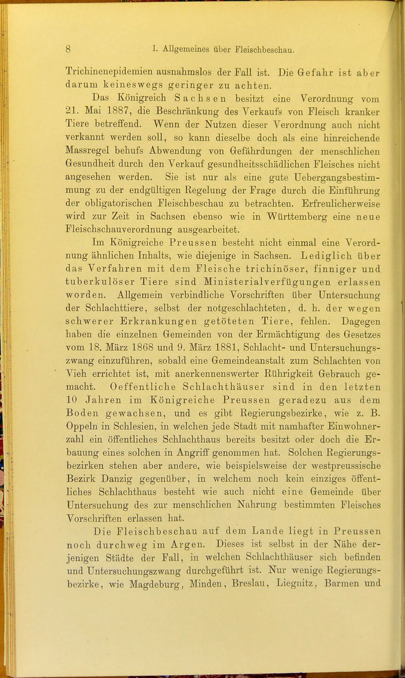 Trichinenepidemien ausnahmslos der Fall ist. Die Gefahr ist aber darum keineswegs geringer zu achten. Das Königreich Sachsen besitzt eine Verordnung vom 21. Mai 1887, die Beschränkung des Verkaufs von Fleisch kranker Tiere betreffend. Wenn der Nutzen dieser Verordnung auch nicht verkannt werden soll, so kann dieselbe doch als eine hinreichende Massregel behufs Abwendung von Gefährdungen der menschlichen Gesundheit durch den Verkauf gesundheitsschädlichen Fleisches nicht angesehen werden. Sie ist nur als eine gute Uebergangsbestim- mung zu der endgültigen Regelung der Frage durch die Einführung der obligatorischen Fleischbeschau zu betrachten. Erfreulicherweise wird zur Zeit in Sachsen ebenso wie in Württemberg eine neue Fleischschauverordnung ausgearbeitet. Im Königreiche Preussen besteht nicht einmal eine Verord- nung ähnlichen Inhalts, wie diejenige in Sachsen. Lediglich über das Verfahren mit dem Fleische trichinöser, finniger und tuberkulöser Tiere sind Ministerialverfügungen erlassen worden. Allgemein verbindliche Vorschriften über Untersuchung der Schlachttiere, selbst der notgeschlachteten, d. h. der wegen schwerer Erkrankungen getöteten Tiere, fehlen. Dagegen haben die einzelnen Gemeinden von der Ermächtigung des Gesetzes vom 18. März 1868 und 9. März 1881, Schlacht- und Untersuchunffs- zwang einzuführen, sobald eine Gemeindeanstalt zum Schlachten von Vieh errichtet ist, mit anerkennenswerter Rührigkeit Gebrauch ge- macht. Oeffentliche Schlachthäuser sind in den letzten 10 Jahren im Königreiche Preussen geradezu aus dem Boden gewachsen, und es gibt Regierungsbezirke, wie z. B. Oppeln in Schlesien, in welchen jede Stadt mit namhafter Einwohner- zahl ein öffentliches Schlachthaus bereits besitzt oder doch die Er- bauung eines solchen in Angriff genommen hat. Solchen Regierungs- bezirken stehen aber andere, wie beispielsweise der westpreussische Bezirk Danzig gegenüber, in welchem noch kein einziges öffent- liches Schlachthaus besteht wie auch nicht eine Gemeinde über Untersuchung des zur menschlichen Nahrung bestimmten Fleisches Vorschriften erlassen hat. Die Fleischbeschau auf dem Lande liegt in Preussen noch durchweg im Argen. Dieses ist selbst in der Nähe der- jenigen Städte der Fall, in welchen Schlachthäuser sich befinden und Untersuchungszwang durchgeführt ist. Nur wenige Regierungs- bezirke, wie Magdeburg, Minden, Breslau, Liegnitz, Barmen und