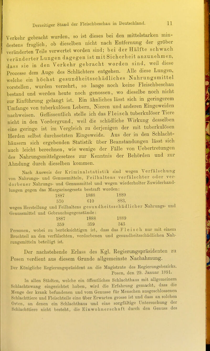 Verkehr gebracht wurden, so ist dieses bei den mittelstarken min- destens fraglich, ob dieselben nicht nach Entfernung der gröber veränderten Teile verwertet worden sind; bei der Hälfte schwach veränderter Lungen dagegen ist mit Sicherheit anzunehmen, dass sie in den Verkehr gebracht worden sind, weil diese Prozesse dem Auge des Schlächters entgehen. Alle diese Lungen, welche ein höchst gesundheitsschädliches Nahrungsmittel vorstellen, wurden verzehrt, so lange noch keine Fleischbeschau bestand und werden heute noch genossen, wo dieselbe noch nicht zur Einführung gelangt ist. Ein ähnliches lässt sich in geringerem Umfange von tuberkulösen Lebern, Nieren und anderen Eingeweiden nachweisen. Geflissentlich stelle ich das Fleisch tuberkulöser Tiere nicht in den Vordergrund, weil die schädliche Wirkung desselben eine geringe ist im Vergleich zu derjenigen der mit tuberkulösen Herden selbst durchsetzten Eingeweide. Aus der in den Schlacht- häusern sich ergebenden Statistik über Beanstandungen lässt sich auch leicht berechnen, wie wenige der Fälle von üebertretungen des Nahrungsmittelgesetzes zur Kenntnis der Behörden und zur Ahndung durch dieselben kommen. Nach Ausweis der Kriminalstatistik sind wegen Verfälschung von Nahrungs- und Genussmitteln, Feilhaltens verfälschter oder ver- dorbener Nahrungs- und Genussmittel und wegen wiederholter Zuwiderhand- lungen gegen das Margarinegesetz bestraft worden: 1887 1888 1889 570 610 883, wegen Herstellung und Feilhaltens gesundheitsschädlicher Nahrungs- und Genussmittel und Gebrauchsgegenstände: 1887 1888 1889 359 359 343 Personen, wobei zu berücksichtigen ist, dass das Fleisch nur mit einem Bruchteil an den verfälschten, verdorbenen und gesundheitsschädlichen Nah- rungsmitteln beteiligt ist. Der nachstehende Erlass des Kgl. Regierungspräsidenten zu Posen verdient aus diesem Grunde allgemeinste Nachahmung. Der Königliche Regierangspräsident an die Magistrate des Regierungsbezirks. Posen, den 29. Januar 1891. In allen Städten, welche ein öffentliches Schlachthaus mit allgemeinem Schlachtzwang eingerichtet haben, wird die Erfahrung gemacht, dass die Menge der krank befundenen und vom Genüsse für Menschen ausgeschlossenen Schlachttiere und Fleischteile eine über Erwarten grosse ist und dass an solchen Orten, an denen ein Schlachthaus und eine sorgfältige Untersuchung der Schlachttiere nicht besteht, die Einwohnerschaft durch den Genuss des
