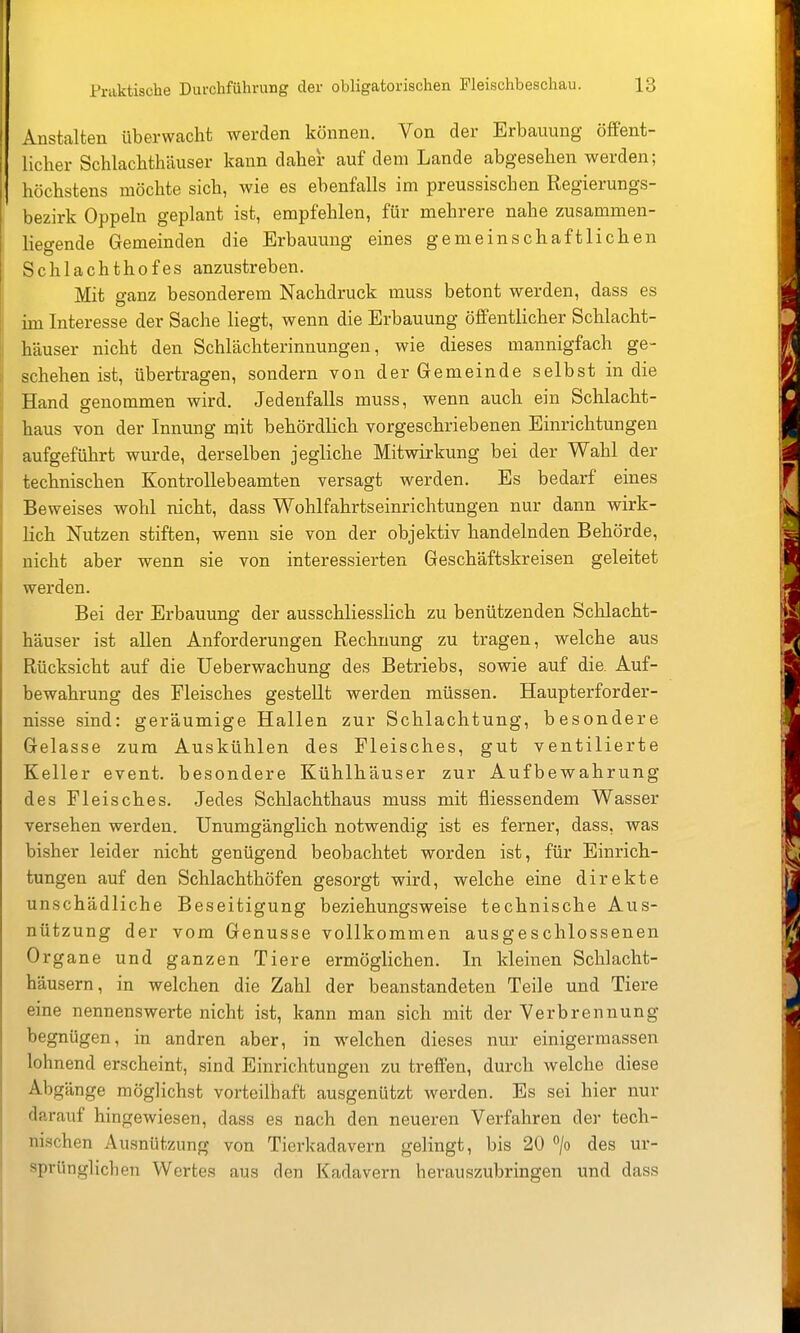 Anstalten überwacht werden können. Von der Erbauung öffent- licher Schlachthäuser kann daher auf dem Lande abgesehen werden; höchstens möchte sich, wie es ebenfalls im preussischen Regierungs- bezirk Oppeln geplant ist, empfehlen, für mehrere nahe zusammen- liegende Gemeinden die Erbauung eines gemeinschaftlichen Schlachthofes anzustreben. Mit ganz besonderem Nachdruck muss betont werden, dass es im Interesse der Sache liegt, wenn die Erbauung öffentlicher Schlacht- häuser nicht den Schlächterinnungen, wie dieses mannigfach ge- schehen ist, übertragen, sondern von der Gemeinde selbst in die Hand genommen wird. Jedenfalls muss, wenn auch ein Schlacht- haus von der Innung mit behördlich vorgeschriebenen Einrichtungen aufgeführt wurde, derselben jegliche Mitwirkung bei der Wahl der technischen Kontrollebeamten versagt werden. Es bedarf eines Beweises wohl nicht, dass Wohlfahrtseinrichtungen nur dann wirk- lich Nutzen stiften, wenn sie von der objektiv handelnden Behörde, nicht aber wenn sie von interessierten Geschäftskreisen geleitet werden. Bei der Erbauung der ausschliesslich zu benützenden Schlacht- häuser ist allen Anforderungen Rechnung zu tragen, welche aus Rücksicht auf die Ueberwachung des Betriebs, sowie auf die. Auf- bewahrung des Fleisches gestellt werden müssen. Haupterforder- nisse sind: geräumige Hallen zur Schlachtung, besondere Gelasse zum Auskühlen des Fleisches, gut ventilierte Keller event. besondere Kühtlhäuser zur Aufbewahrung des Fleisches. Jedes Schlachthaus muss mit fliessendem Wasser versehen werden. Unumgänglich notwendig ist es ferner, dass, was bisher leider nicht genügend beobachtet worden ist, für Einrich- tungen auf den Schlachthöfen gesorgt wird, welche eine direkte unschädliche Beseitigung beziehungsweise technische Aus- nützung der vom Genüsse vollkommen ausgeschlossenen Organe und ganzen Tiere ermöglichen. In kleinen Schlacht- häusern, in welchen die Zahl der beanstandeten Teile und Tiere eine nennenswerte nicht ist, kann man sich mit der Verbrennung begnügen, in andren aber, in welchen dieses nur einigermassen lohnend erscheint, sind Einrichtungen zu treffen, durch welche diese Abgänge möglichst vorteilhaft ausgenützt werden. Es sei hier nur darauf hingewiesen, dass es nach den neueren Verfahren der tech- nischen Ausnützung von Tierkadavern gelingt, bis 20 /o des ur- sprünglichen Wertes aus den Kadavern herauszubringen und dass